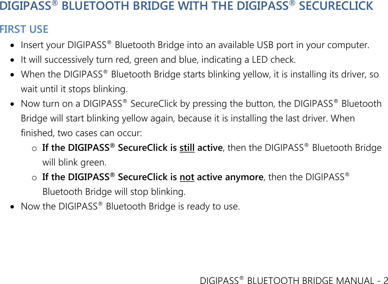 DIGIPASS® BLUETOOTH BRIDGE MANUAL - 2  DIGIPASS® BLUETOOTH BRIDGE WITH THE DIGIPASS® SECURECLICK  FIRST USE  Insert your DIGIPASS® Bluetooth Bridge into an available USB port in your computer.  It will successively turn red, green and blue, indicating a LED check.  When the DIGIPASS® Bluetooth Bridge starts blinking yellow, it is installing its driver, so wait until it stops blinking.  Now turn on a DIGIPASS® SecureClick by pressing the button, the DIGIPASS® Bluetooth Bridge will start blinking yellow again, because it is installing the last driver. When finished, two cases can occur: o If the DIGIPASS® SecureClick is still active, then the DIGIPASS® Bluetooth Bridge will blink green. o If the DIGIPASS® SecureClick is not active anymore, then the DIGIPASS® Bluetooth Bridge will stop blinking.  Now the DIGIPASS® Bluetooth Bridge is ready to use.  