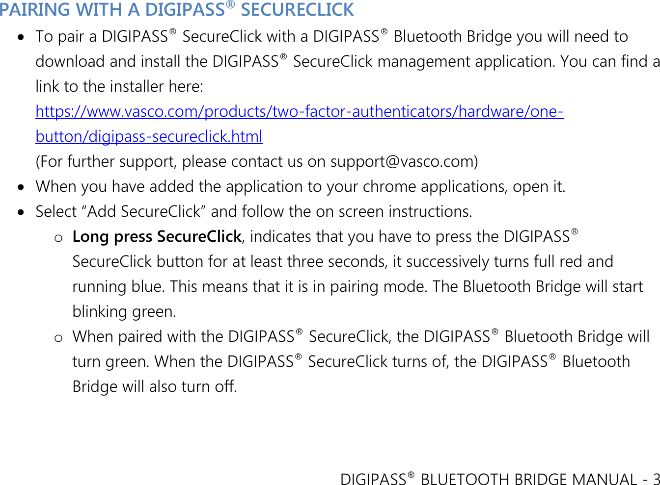 DIGIPASS® BLUETOOTH BRIDGE MANUAL - 3  PAIRING WITH A DIGIPASS® SECURECLICK  To pair a DIGIPASS® SecureClick with a DIGIPASS® Bluetooth Bridge you will need to download and install the DIGIPASS® SecureClick management application. You can find a link to the installer here: https://www.vasco.com/products/two-factor-authenticators/hardware/one-button/digipass-secureclick.html (For further support, please contact us on support@vasco.com)  When you have added the application to your chrome applications, open it.  Select “Add SecureClick” and follow the on screen instructions. o Long press SecureClick, indicates that you have to press the DIGIPASS® SecureClick button for at least three seconds, it successively turns full red and running blue. This means that it is in pairing mode. The Bluetooth Bridge will start blinking green. o When paired with the DIGIPASS® SecureClick, the DIGIPASS® Bluetooth Bridge will turn green. When the DIGIPASS® SecureClick turns of, the DIGIPASS® Bluetooth Bridge will also turn off. 