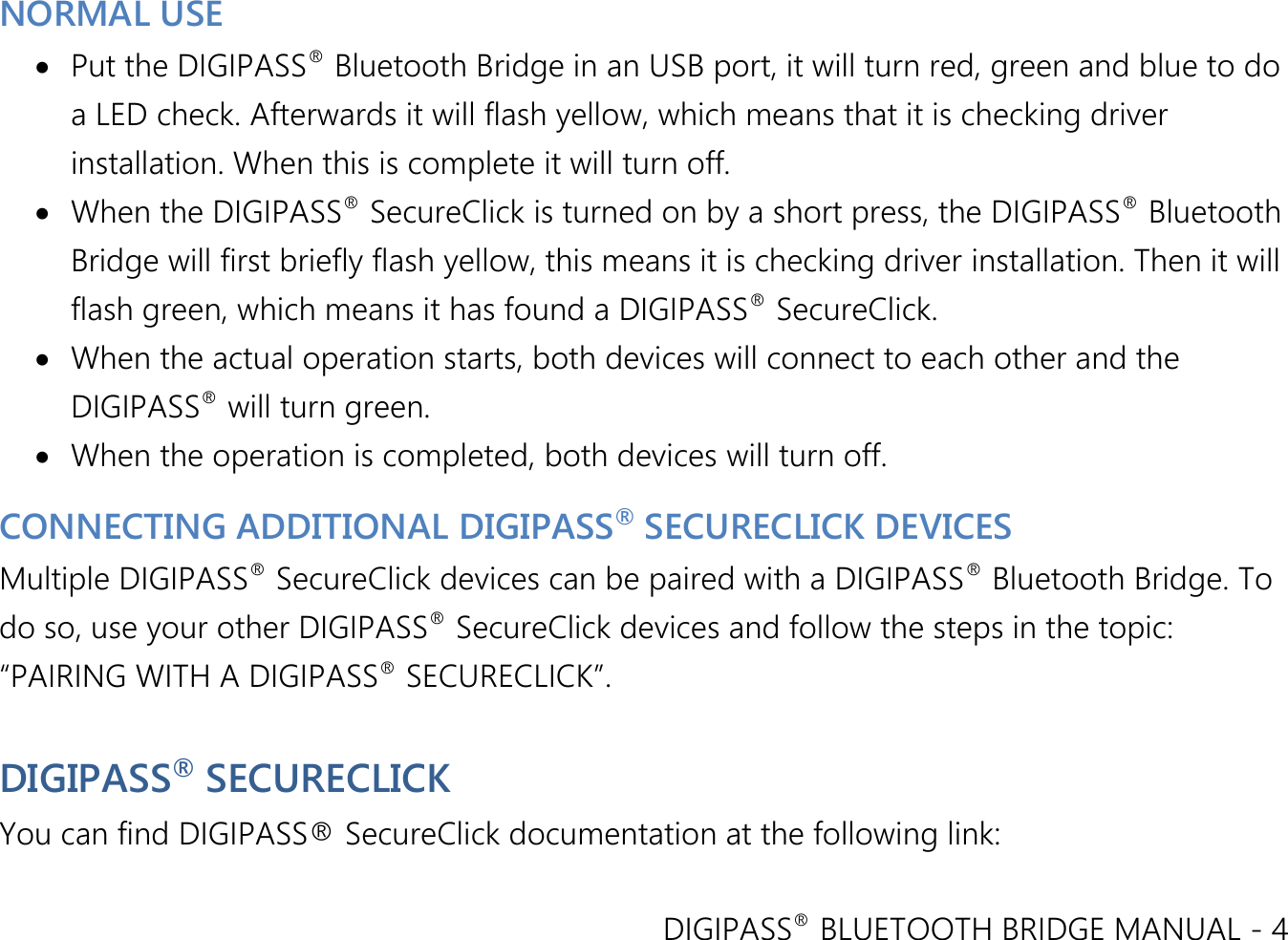 DIGIPASS® BLUETOOTH BRIDGE MANUAL - 4  NORMAL USE  Put the DIGIPASS® Bluetooth Bridge in an USB port, it will turn red, green and blue to do a LED check. Afterwards it will flash yellow, which means that it is checking driver installation. When this is complete it will turn off.   When the DIGIPASS® SecureClick is turned on by a short press, the DIGIPASS® Bluetooth Bridge will first briefly flash yellow, this means it is checking driver installation. Then it will flash green, which means it has found a DIGIPASS® SecureClick.  When the actual operation starts, both devices will connect to each other and the DIGIPASS® will turn green.  When the operation is completed, both devices will turn off. CONNECTING ADDITIONAL DIGIPASS® SECURECLICK DEVICES Multiple DIGIPASS® SecureClick devices can be paired with a DIGIPASS® Bluetooth Bridge. To do so, use your other DIGIPASS® SecureClick devices and follow the steps in the topic: “PAIRING WITH A DIGIPASS® SECURECLICK”.  DIGIPASS® SECURECLICK You can find DIGIPASS® SecureClick documentation at the following link: 