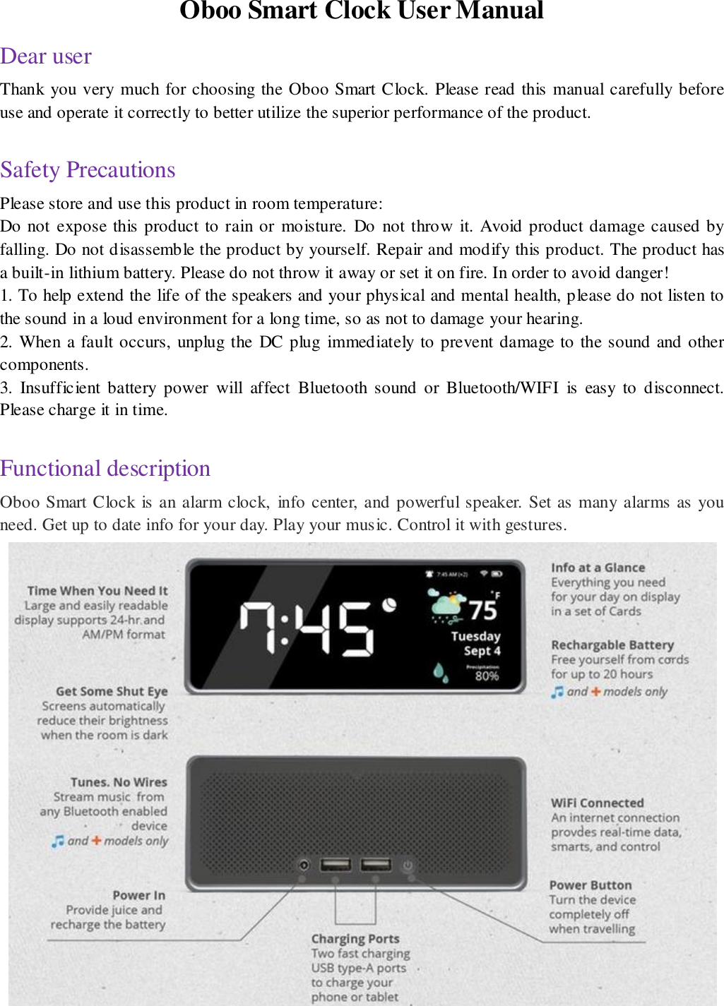 Oboo Smart Clock User Manual Dear user Thank you very much for choosing the Oboo Smart Clock. Please read this manual carefully before use and operate it correctly to better utilize the superior performance of the product.  Safety Precautions Please store and use this product in room temperature: Do not  expose this product to rain or  moisture.  Do  not throw  it. Avoid product damage caused by falling. Do not disassemble the product by yourself. Repair and modify this product. The product has a built-in lithium battery. Please do not throw it away or set it on fire. In order to avoid danger! 1. To help extend the life of the speakers and your physical and mental health, please do not listen to the sound in a loud environment for a long time, so as not to damage your hearing. 2. When a fault occurs, unplug the  DC plug  immediately to prevent damage to the sound and other components. 3.  Insufficient  battery  power  will  affect  Bluetooth  sound  or  Bluetooth/WIFI  is  easy  to  disconnect. Please charge it in time.  Functional description Oboo Smart Clock is an alarm clock,  info center, and powerful speaker. Set as many alarms as you need. Get up to date info for your day. Play your music. Control it with gestures.     