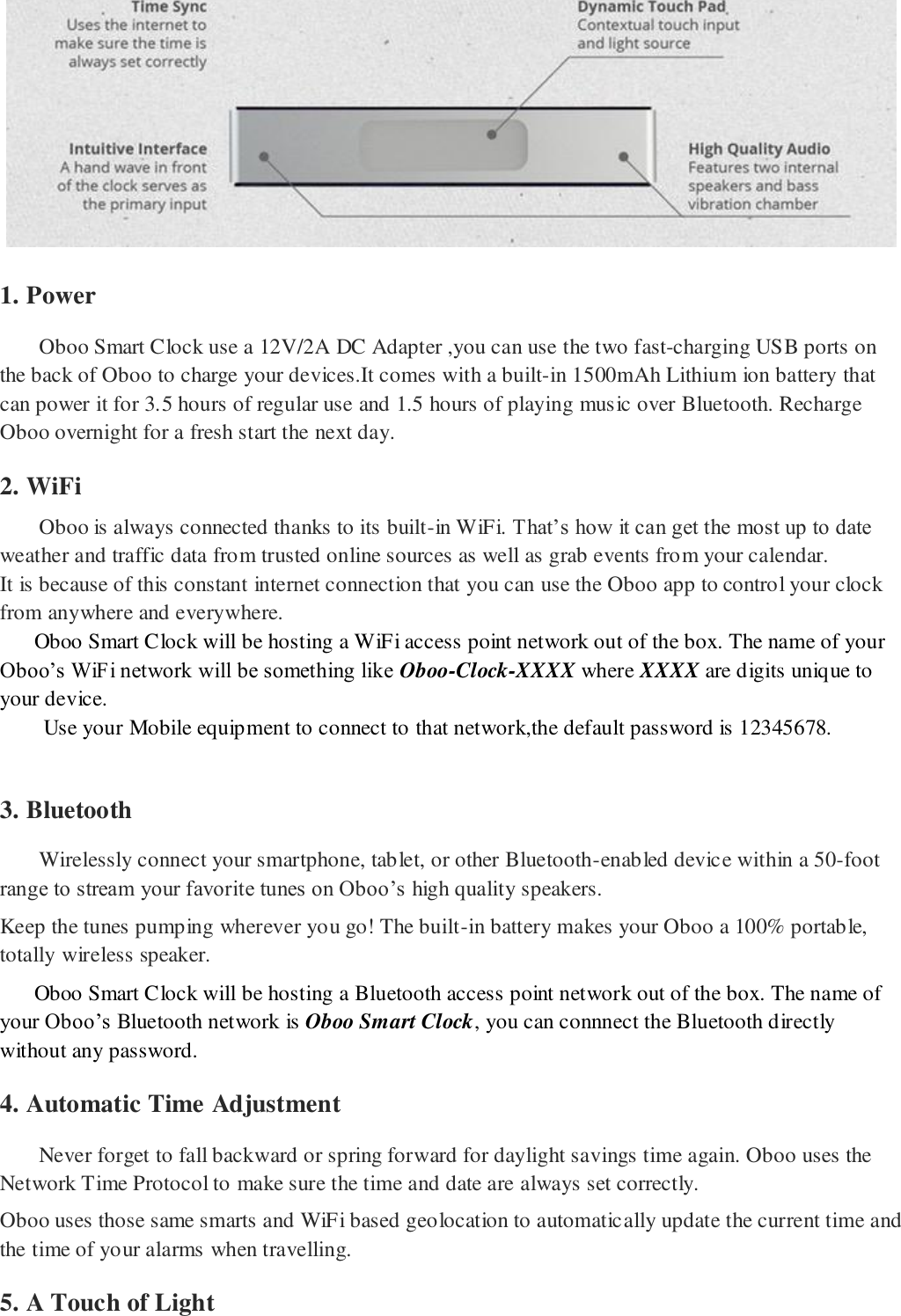  1. Power Oboo Smart Clock use a 12V/2A DC Adapter ,you can use the two fast-charging USB ports on the back of Oboo to charge your devices.It comes with a built-in 1500mAh Lithium ion battery that can power it for 3.5 hours of regular use and 1.5 hours of playing music over Bluetooth. Recharge Oboo overnight for a fresh start the next day.  2. WiFi Oboo is always connected thanks to its built-in WiFi. That&rsquo;s how it can get the most up to date weather and traffic data from trusted online sources as well as grab events from your calendar.  It is because of this constant internet connection that you can use the Oboo app to control your clock from anywhere and everywhere.      Oboo Smart Clock will be hosting a WiFi access point network out of the box. The name of your Oboo&rsquo;s WiFi network will be something like Oboo-Clock-XXXX where XXXX are digits unique to your device. Use your Mobile equipment to connect to that network,the default password is 12345678.    3. Bluetooth Wirelessly connect your smartphone, tablet, or other Bluetooth-enabled device within a 50-foot range to stream your favorite tunes on Oboo&rsquo;s high quality speakers.  Keep the tunes pumping wherever you go! The built-in battery makes your Oboo a 100% portable, totally wireless speaker.     Oboo Smart Clock will be hosting a Bluetooth access point network out of the box. The name of your Oboo&rsquo;s Bluetooth network is Oboo Smart Clock, you can connnect the Bluetooth directly without any password. 4. Automatic Time Adjustment Never forget to fall backward or spring forward for daylight savings time again. Oboo uses the Network Time Protocol to make sure the time and date are always set correctly. Oboo uses those same smarts and WiFi based geolocation to automatically update the current time and the time of your alarms when travelling. 5. A Touch of Light 