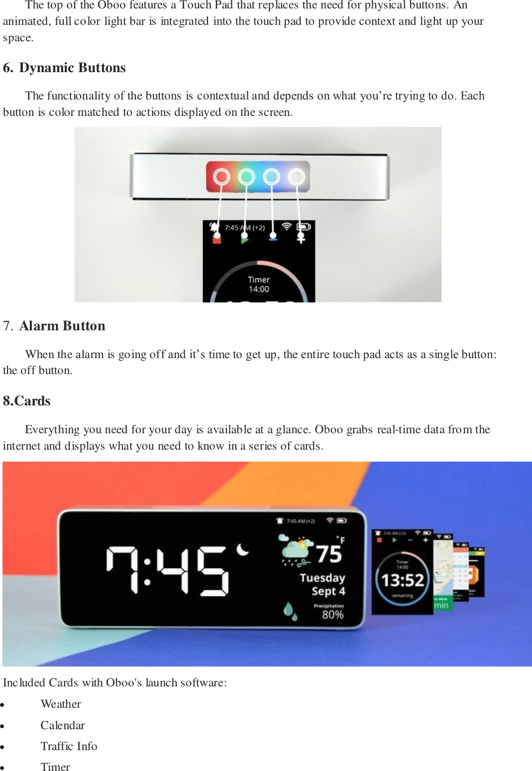 The top of the Oboo features a Touch Pad that replaces the need for physical buttons. An animated, full color light bar is integrated into the touch pad to provide context and light up your space. 6. Dynamic Buttons  The functionality of the buttons is contextual and depends on what you&rsquo;re trying to do. Each button is color matched to actions displayed on the screen.   7. Alarm Button  When the alarm is going off and it&rsquo;s time to get up, the entire touch pad acts as a single button: the off button. 8.Cards Everything you need for your day is available at a glance. Oboo grabs real-time data from the internet and displays what you need to know in a series of cards.  Included Cards with Oboo's launch software:  Weather  Calendar  Traffic Info  Timer 