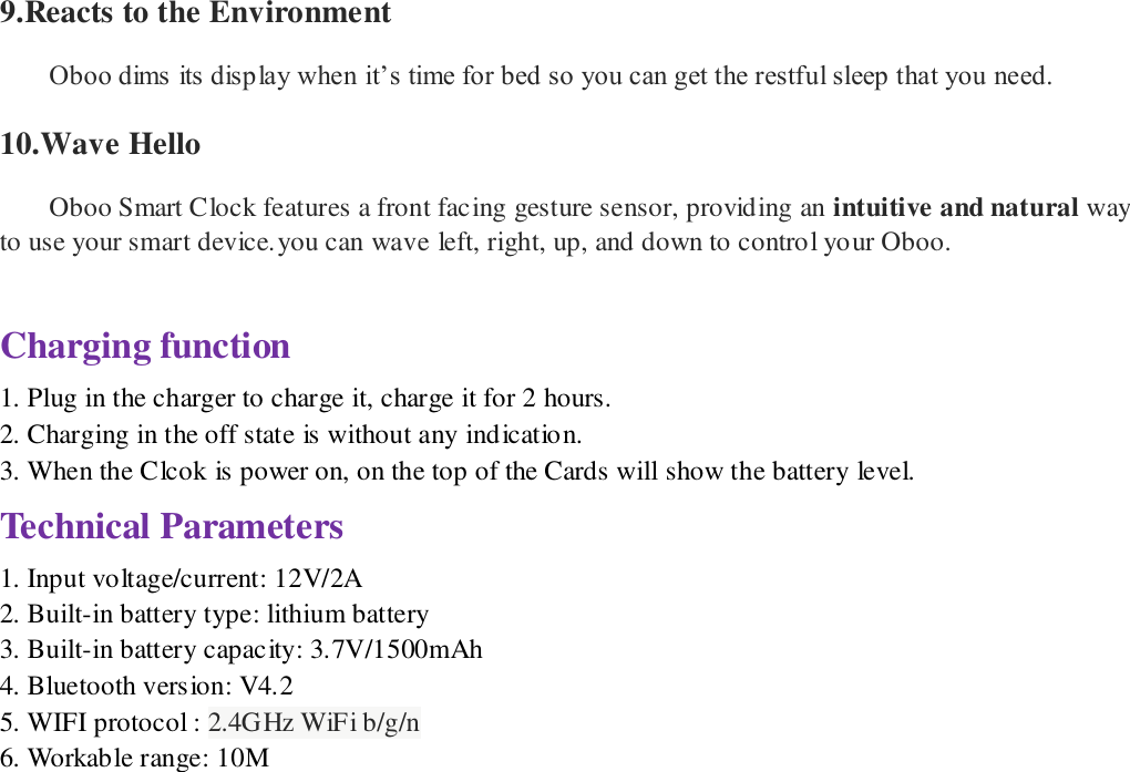  9.Reacts to the Environment  Oboo dims its display when it&rsquo;s time for bed so you can get the restful sleep that you need.   10.Wave Hello Oboo Smart Clock features a front facing gesture sensor, providing an intuitive and natural way to use your smart device.you can wave left, right, up, and down to control your Oboo.  Charging function 1. Plug in the charger to charge it, charge it for 2 hours. 2. Charging in the off state is without any indication. 3. When the Clcok is power on, on the top of the Cards will show the battery level. Technical Parameters 1. Input voltage/current: 12V/2A 2. Built-in battery type: lithium battery 3. Built-in battery capacity: 3.7V/1500mAh 4. Bluetooth version: V4.2   5. WIFI protocol : 2.4GHz WiFi b/g/n 6. Workable range: 10M                          
