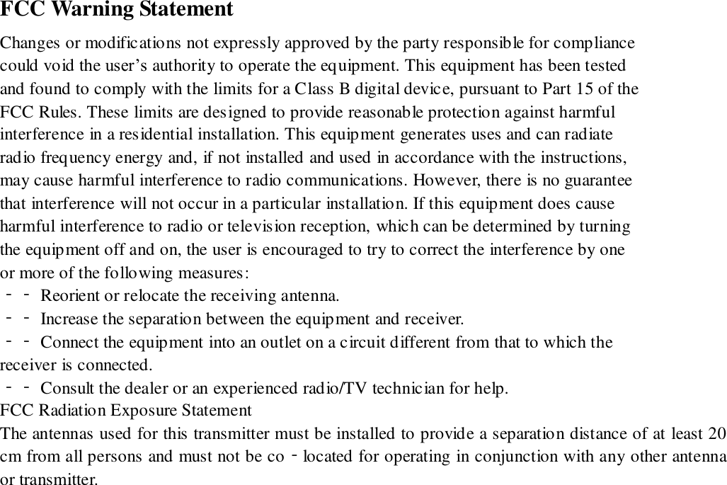 FCC Warning Statement Changes or modifications not expressly approved by the party responsible for compliance could void the user&rsquo;s authority to operate the equipment. This equipment has been tested and found to comply with the limits for a Class B digital device, pursuant to Part 15 of the FCC Rules. These limits are designed to provide reasonable protection against harmful interference in a residential installation. This equipment generates uses and can radiate radio frequency energy and, if not installed and used in accordance with the instructions, may cause harmful interference to radio communications. However, there is no guarantee that interference will not occur in a particular installation. If this equipment does cause harmful interference to radio or television reception, which can be determined by turning the equipment off and on, the user is encouraged to try to correct the interference by one or more of the following measures: ‐‐ Reorient or relocate the receiving antenna. ‐‐ Increase the separation between the equipment and receiver. ‐‐ Connect the equipment into an outlet on a circuit different from that to which the receiver is connected. ‐‐ Consult the dealer or an experienced radio/TV technician for help. FCC Radiation Exposure Statement   The antennas used for this transmitter must be installed to provide a separation distance of at least 20 cm from all persons and must not be co‐located for operating in conjunction with any other antenna or transmitter. 