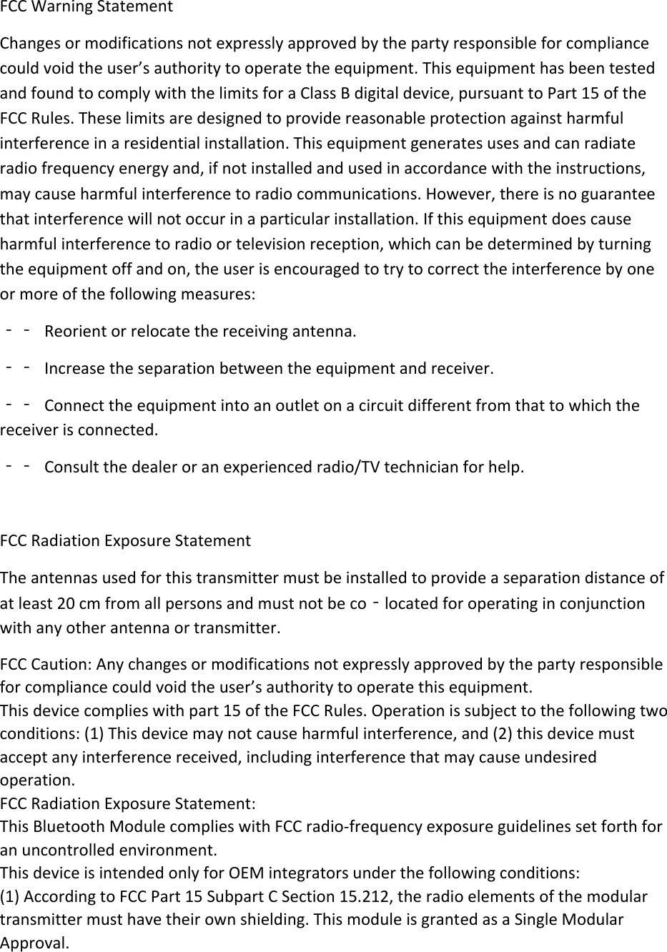   FCCWarningStatementChangesormodificationsnotexpresslyapprovedbythepartyresponsibleforcompliancecouldvoidtheuser&rsquo;sauthoritytooperatetheequipment.ThisequipmenthasbeentestedandfoundtocomplywiththelimitsforaClassBdigitaldevice,pursuanttoPart15oftheFCCRules.Theselimitsaredesignedtoprovidereasonableprotectionagainstharmfulinterferenceinaresidentialinstallation.Thisequipmentgeneratesusesandcanradiateradiofrequencyenergyand,ifnotinstalledandusedinaccordancewiththeinstructions,maycauseharmfulinterferencetoradiocommunications.However,thereisnoguaranteethatinterferencewillnotoccurinaparticularinstallation.Ifthisequipmentdoescauseharmfulinterferencetoradioortelevisionreception,whichcanbedeterminedbyturningtheequipmentoffandon,theuserisencouragedtotrytocorrecttheinterferencebyoneormoreofthefollowingmeasures:‐‐ Reorientorrelocatethereceivingantenna.‐‐ Increasetheseparationbetweentheequipmentandreceiver.‐‐ Connecttheequipmentintoanoutletonacircuitdifferentfromthattowhichthereceiverisconnected.‐‐ Consultthedealeroranexperiencedradio/TVtechnicianforhelp.FCCRadiationExposureStatement Theantennasusedforthistransmittermustbeinstalledtoprovideaseparationdistanceofatleast20cmfromallpersonsandmustnotbeco‐locatedforoperatinginconjunctionwithanyotherantennaortransmitter.FCCCaution:Anychangesormodificationsnotexpresslyapprovedbythepartyresponsibleforcompliancecouldvoidtheuser&rsquo;sauthoritytooperatethisequipment.Thisdevicecomplieswithpart15oftheFCCRules.Operationissubjecttothefollowingtwoconditions:(1)Thisdevicemaynotcauseharmfulinterference,and(2)thisdevicemustacceptanyinterferencereceived,includinginterferencethatmaycauseundesiredoperation.FCCRadiationExposureStatement:ThisBluetoothModulecomplieswithFCCradio‐frequencyexposureguidelinessetforthforanuncontrolledenvironment.ThisdeviceisintendedonlyforOEMintegratorsunderthefollowingconditions:(1)AccordingtoFCCPart15SubpartCSection15.212,theradioelementsofthemodulartransmittermusthavetheirownshielding.ThismoduleisgrantedasaSingleModularApproval.