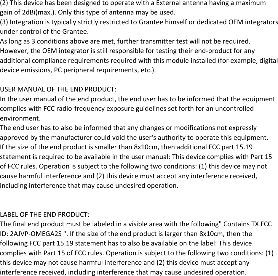 (2)ThisdevicehasbeendesignedtooperatewithaExternal antennahavingamaximumgainof2dBi(max.).Onlythistypeofantennamaybeused.(3)IntegrationistypicallystrictlyrestrictedtoGranteehimselfordedicatedOEMintegratorsundercontroloftheGrantee.Aslongas3conditionsabovearemet,furthertransmittertestwillnotberequired.However,theOEMintegratorisstillresponsiblefortestingtheirend‐productforanyadditionalcompliancerequirementsrequiredwiththismoduleinstalled(forexample,digitaldeviceemissions,PCperipheralrequirements,etc.).USERMANUALOFTHEENDPRODUCT:Intheusermanualoftheendproduct,theenduserhastobeinformedthattheequipmentcomplieswithFCCradio‐frequencyexposureguidelinessetforthforanuncontrolledenvironment.Theenduserhastoalsobeinformedthatanychangesormodificationsnotexpresslyapprovedbythemanufacturercouldvoidtheuser'sauthoritytooperatethisequipment.Ifthesizeoftheendproductissmallerthan8x10cm,thenadditionalFCCpart15.19statementisrequiredtobeavailableintheusermanual:ThisdevicecomplieswithPart15ofFCCrules.Operationissubjecttothefollowingtwoconditions:(1)thisdevicemaynotcauseharmfulinterferenceand(2)thisdevicemustacceptanyinterferencereceived,includinginterferencethatmaycauseundesiredoperation.LABELOFTHEENDPRODUCT:Thefinalendproductmustbelabeledinavisibleareawiththefollowing"ContainsTXFCCID:2AJVP-OMEGA2S".Ifthesizeoftheendproductislargerthan8x10cm,thenthefollowingFCCpart15.19statementhastoalsobeavailableonthelabel:ThisdevicecomplieswithPart15ofFCCrules.Operationissubjecttothefollowingtwoconditions:(1)thisdevicemaynotcauseharmfulinterferenceand(2)thisdevicemustacceptanyinterferencereceived,includinginterferencethatmaycauseundesiredoperation.