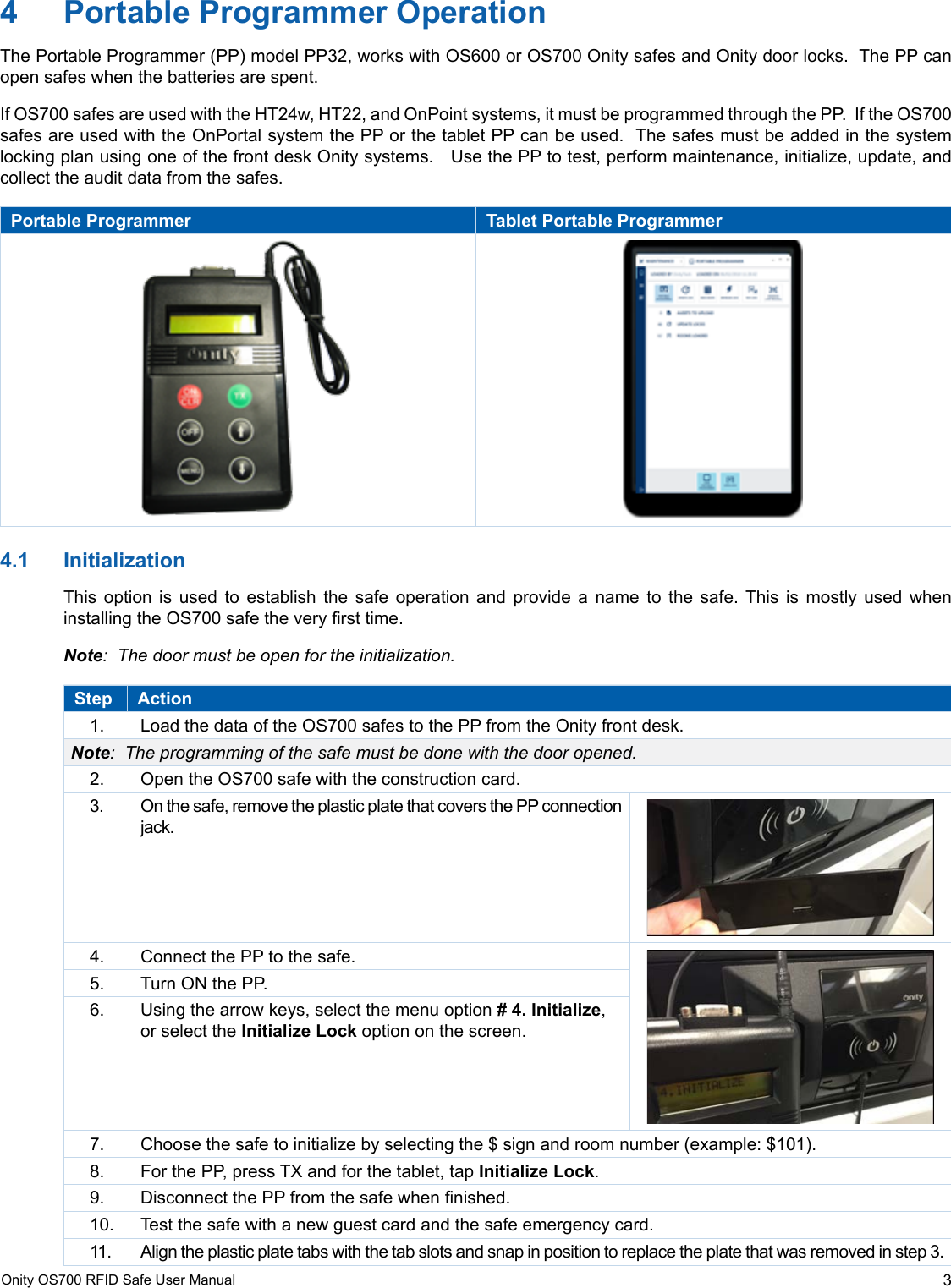 3Onity OS700 RFID Safe User Manual4  Portable Programmer OperationThe Portable Programmer (PP) model PP32, works with OS600 or OS700 Onity safes and Onity door locks.  The PP can open safes when the batteries are spent. If OS700 safes are used with the HT24w, HT22, and OnPoint systems, it must be programmed through the PP.  If the OS700 safes are used with the OnPortal system the PP or the tablet PP can be used.  The safes must be added in the system locking plan using one of the front desk Onity systems.   Use the PP to test, perform maintenance, initialize, update, and collect the audit data from the safes.Portable Programmer Tablet Portable Programmer4.1  InitializationThis option is used to establish the safe operation and provide a name to the safe. This is mostly used when installing the OS700 safe the very rst time.   Note:  The door must be open for the initialization.Step Action1.  Load the data of the OS700 safes to the PP from the Onity front desk.Note:  The programming of the safe must be done with the door opened.2.  Open the OS700 safe with the construction card. 3.  On the safe, remove the plastic plate that covers the PP connection jack.4.  Connect the PP to the safe.5.  Turn ON the PP. 6.  Using the arrow keys, select the menu option # 4. Initialize, or select the Initialize Lock option on the screen. 7.  Choose the safe to initialize by selecting the $ sign and room number (example: $101).8.  For the PP, press TX and for the tablet, tap Initialize Lock.9.  Disconnect the PP from the safe when nished.10.  Test the safe with a new guest card and the safe emergency card.11.  Align the plastic plate tabs with the tab slots and snap in position to replace the plate that was removed in step 3.