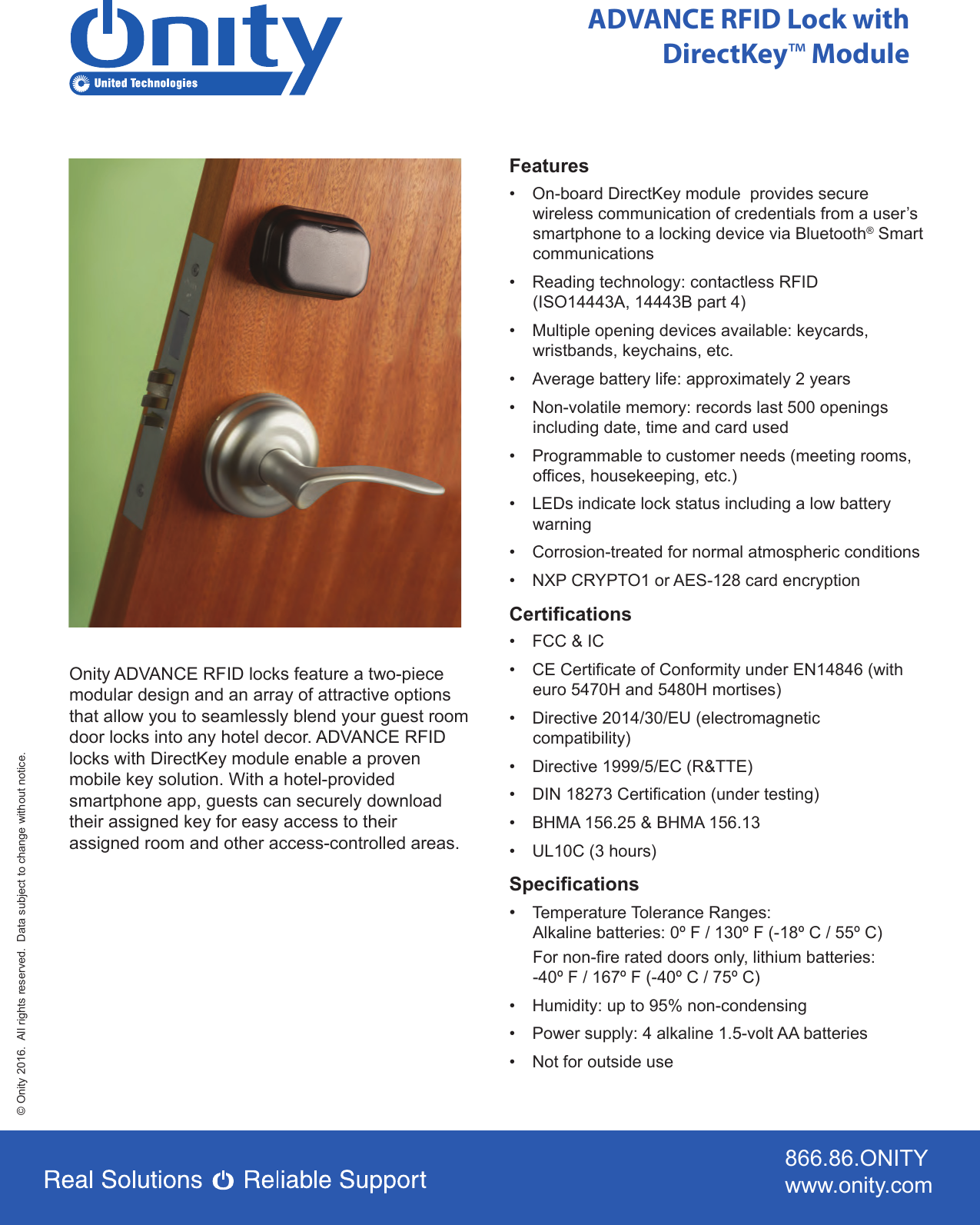 866.86.ONITYwww.onity.com© Onity 2016.  All rights reserved.  Data subject to change without notice.ADVANCE RFID Lock with DirectKey™ ModuleOnity ADVANCE RFID locks feature a two-piece modular design and an array of attractive options that allow you to seamlessly blend your guest room door locks into any hotel decor. ADVANCE RFID locks with DirectKey module enable a proven mobile key solution. With a hotel-provided smartphone app, guests can securely download their assigned key for easy access to their assigned room and other access-controlled areas.Features•  On-board DirectKey module  provides secure wireless communication of credentials from a user’s smartphone to a locking device via Bluetooth® Smart communications•  Reading technology: contactless RFID      (ISO14443A, 14443B part 4)•  Multiple opening devices available: keycards,    wristbands, keychains, etc.•  Average battery life: approximately 2 years•   Non-volatile memory: records last 500 openings including date, time and card used•   Programmable to customer needs (meeting rooms, offices, housekeeping, etc.)•   LEDs indicate lock status including a low battery warning•   Corrosion-treated for normal atmospheric conditions•   NXP CRYPTO1 or AES-128 card encryptionCertifications•   FCC &amp; IC•   CE Certificate of Conformity under EN14846 (with euro 5470H and 5480H mortises)•   Directive 2014/30/EU (electromagnetic compatibility)•   Directive 1999/5/EC (R&amp;TTE)•   DIN 18273 Certification (under testing)•   BHMA 156.25 &amp; BHMA 156.13•   UL10C (3 hours)Specifications•  Temperature Tolerance Ranges:Alkaline batteries: 0º F / 130º F (-18º C / 55º C)For non-fire rated doors only, lithium batteries:-40º F / 167º F (-40º C / 75º C)•   Humidity: up to 95% non-condensing•   Power supply: 4 alkaline 1.5-volt AA batteries•   Not for outside use