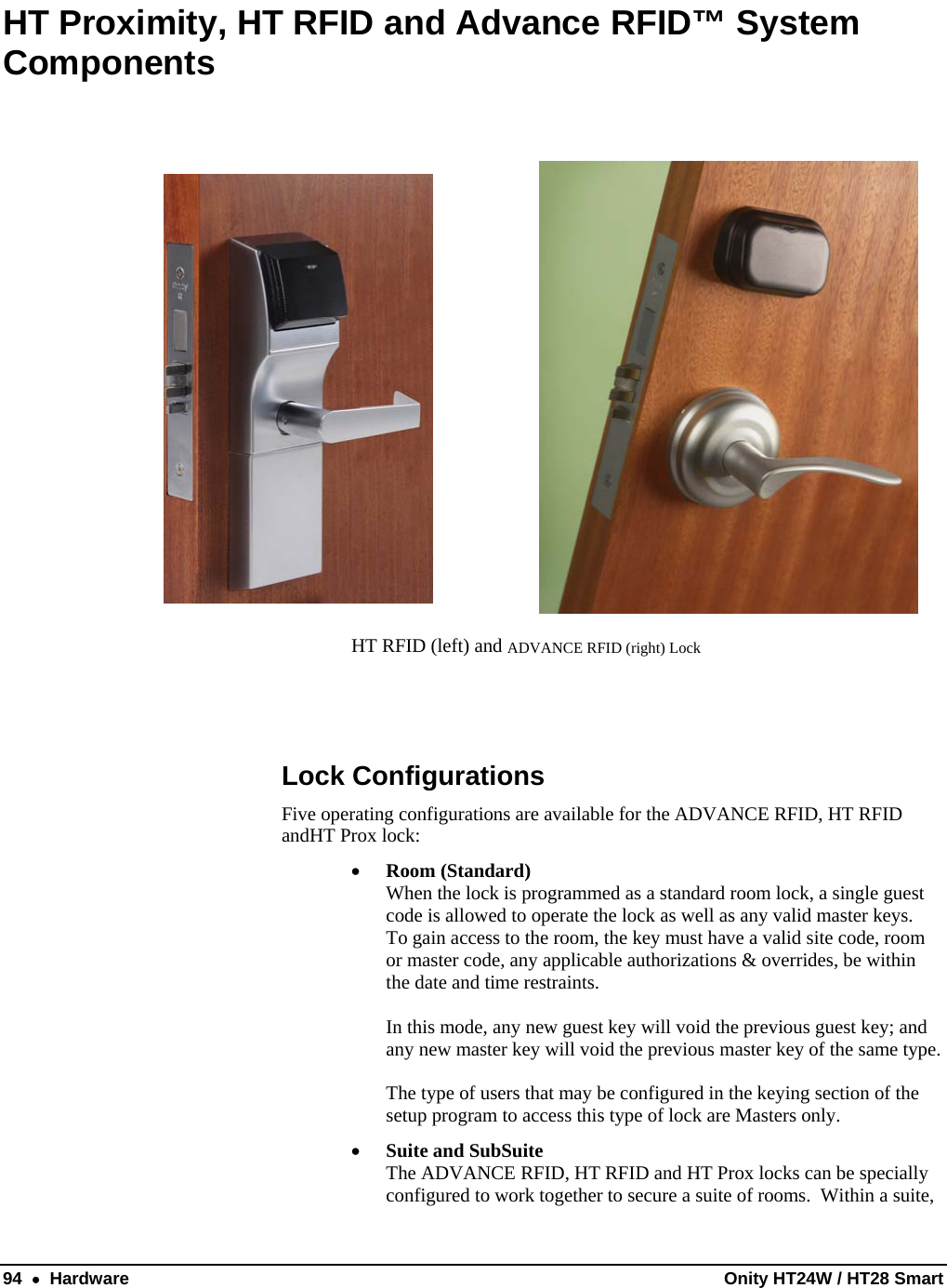  94  •  Hardware  Onity HT24W / HT28 Smart HT Proximity, HT RFID and Advance RFID™ System Components             HT RFID (left) and ADVANCE RFID (right) Lock   Lock Configurations Five operating configurations are available for the ADVANCE RFID, HT RFID andHT Prox lock: • Room (Standard)  When the lock is programmed as a standard room lock, a single guest code is allowed to operate the lock as well as any valid master keys.  To gain access to the room, the key must have a valid site code, room or master code, any applicable authorizations &amp; overrides, be within the date and time restraints.  In this mode, any new guest key will void the previous guest key; and any new master key will void the previous master key of the same type.  The type of users that may be configured in the keying section of the setup program to access this type of lock are Masters only. • Suite and SubSuite The ADVANCE RFID, HT RFID and HT Prox locks can be specially configured to work together to secure a suite of rooms.  Within a suite, 