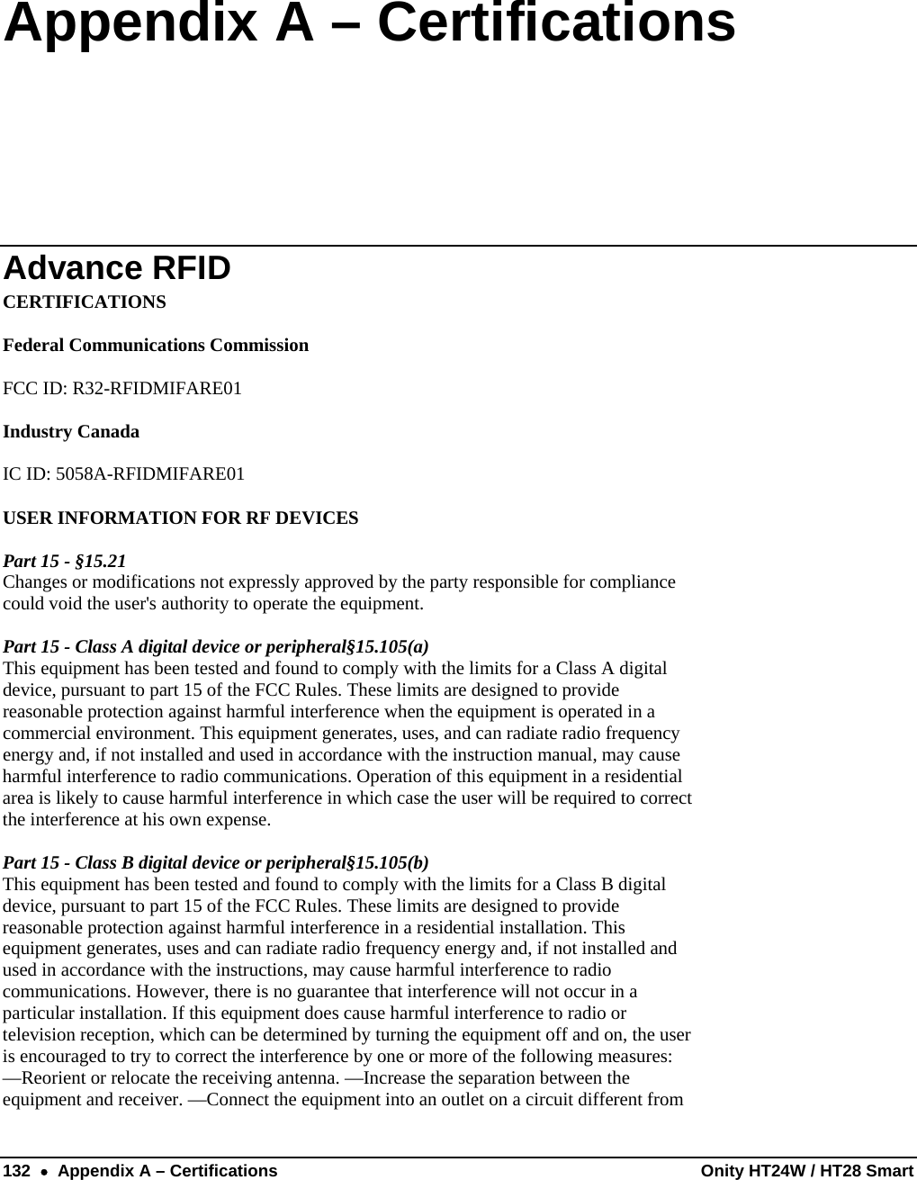  132  •  Appendix A – Certifications  Onity HT24W / HT28 Smart Appendix A – Certifications Advance RFID CERTIFICATIONS  Federal Communications Commission  FCC ID: R32-RFIDMIFARE01  Industry Canada  IC ID: 5058A-RFIDMIFARE01  USER INFORMATION FOR RF DEVICES  Part 15 - §15.21 Changes or modifications not expressly approved by the party responsible for compliance could void the user&apos;s authority to operate the equipment.  Part 15 - Class A digital device or peripheral§15.105(a) This equipment has been tested and found to comply with the limits for a Class A digital device, pursuant to part 15 of the FCC Rules. These limits are designed to provide reasonable protection against harmful interference when the equipment is operated in a commercial environment. This equipment generates, uses, and can radiate radio frequency energy and, if not installed and used in accordance with the instruction manual, may cause harmful interference to radio communications. Operation of this equipment in a residential area is likely to cause harmful interference in which case the user will be required to correct the interference at his own expense.  Part 15 - Class B digital device or peripheral§15.105(b) This equipment has been tested and found to comply with the limits for a Class B digital device, pursuant to part 15 of the FCC Rules. These limits are designed to provide reasonable protection against harmful interference in a residential installation. This equipment generates, uses and can radiate radio frequency energy and, if not installed and used in accordance with the instructions, may cause harmful interference to radio communications. However, there is no guarantee that interference will not occur in a particular installation. If this equipment does cause harmful interference to radio or television reception, which can be determined by turning the equipment off and on, the user is encouraged to try to correct the interference by one or more of the following measures: —Reorient or relocate the receiving antenna. —Increase the separation between the equipment and receiver. —Connect the equipment into an outlet on a circuit different from 