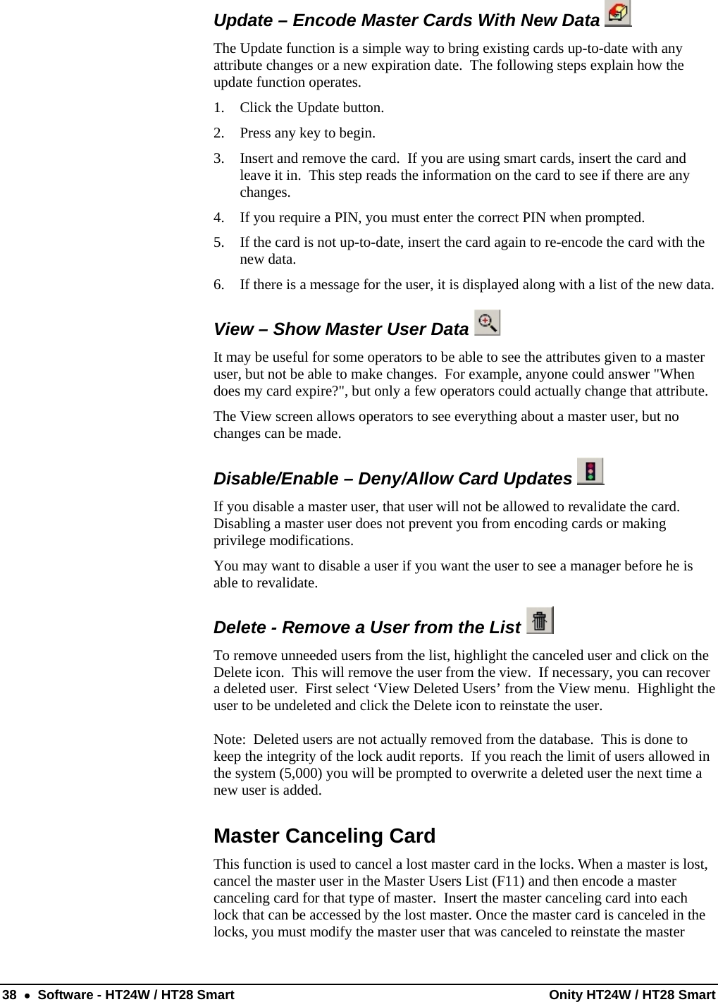  38  •  Software - HT24W / HT28 Smart  Onity HT24W / HT28 Smart Update – Encode Master Cards With New Data    The Update function is a simple way to bring existing cards up-to-date with any attribute changes or a new expiration date.  The following steps explain how the update function operates. 1. Click the Update button. 2. Press any key to begin. 3. Insert and remove the card.  If you are using smart cards, insert the card and leave it in.  This step reads the information on the card to see if there are any changes. 4. If you require a PIN, you must enter the correct PIN when prompted. 5. If the card is not up-to-date, insert the card again to re-encode the card with the new data. 6. If there is a message for the user, it is displayed along with a list of the new data.View – Show Master User Data    It may be useful for some operators to be able to see the attributes given to a master user, but not be able to make changes.  For example, anyone could answer &quot;When does my card expire?&quot;, but only a few operators could actually change that attribute. The View screen allows operators to see everything about a master user, but no changes can be made. Disable/Enable – Deny/Allow Card Updates    If you disable a master user, that user will not be allowed to revalidate the card.  Disabling a master user does not prevent you from encoding cards or making privilege modifications. You may want to disable a user if you want the user to see a manager before he is able to revalidate. Delete - Remove a User from the List   To remove unneeded users from the list, highlight the canceled user and click on the Delete icon.  This will remove the user from the view.  If necessary, you can recover a deleted user.  First select ‘View Deleted Users’ from the View menu.  Highlight the user to be undeleted and click the Delete icon to reinstate the user.  Note:  Deleted users are not actually removed from the database.  This is done to keep the integrity of the lock audit reports.  If you reach the limit of users allowed in the system (5,000) you will be prompted to overwrite a deleted user the next time a new user is added. Master Canceling Card This function is used to cancel a lost master card in the locks. When a master is lost, cancel the master user in the Master Users List (F11) and then encode a master canceling card for that type of master.  Insert the master canceling card into each lock that can be accessed by the lost master. Once the master card is canceled in the locks, you must modify the master user that was canceled to reinstate the master 