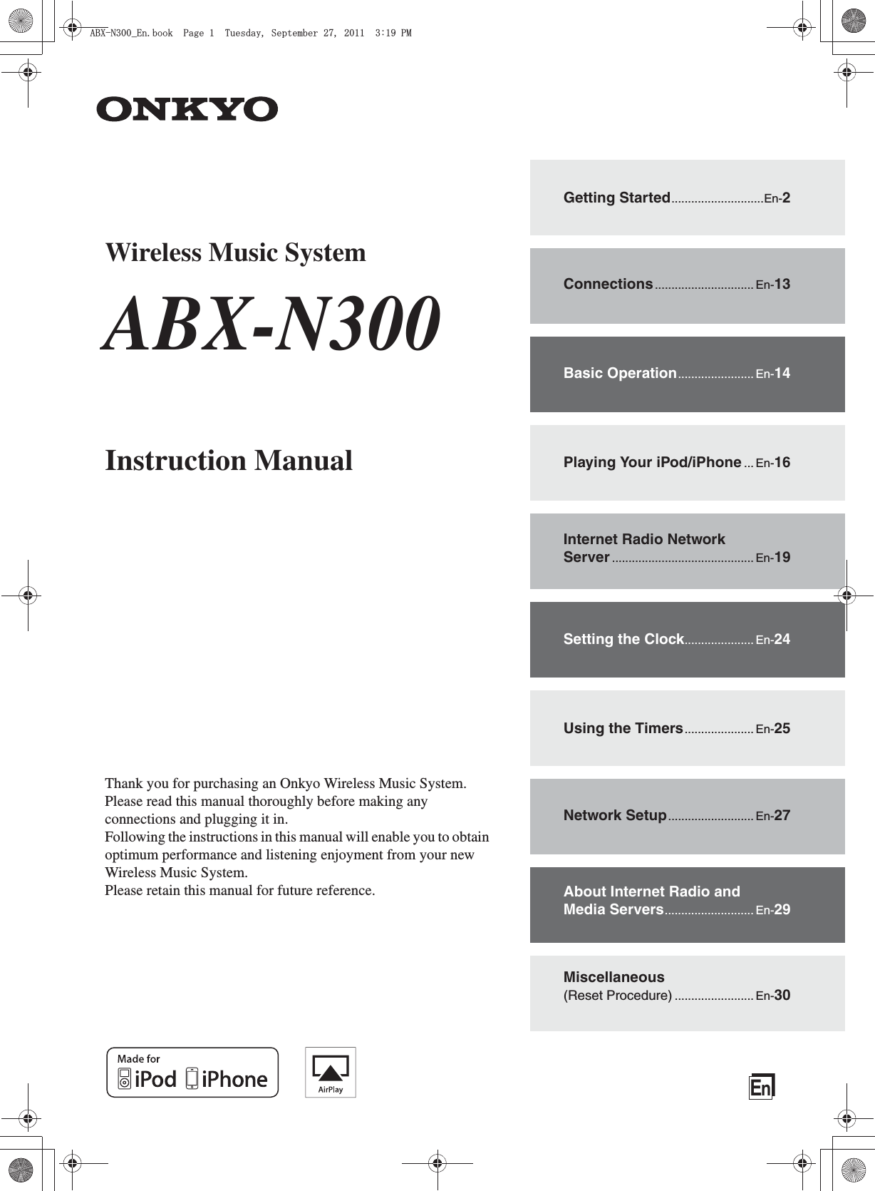 EnWireless Music SystemABX-N300Instruction ManualThank you for purchasing an Onkyo Wireless Music System.Please read this manual thoroughly before making any connections and plugging it in.Following the instructions in this manual will enable you to obtain optimum performance and listening enjoyment from your new Wireless Music System.Please retain this manual for future reference.Getting Started............................En-2Connections.............................. En-13Basic Operation....................... En-14Playing Your iPod/iPhone ... En-16Internet Radio Network Server ........................................... En-19Setting the Clock..................... En-24Using the Timers..................... En-25Network Setup.......................... En-27About Internet Radio and Media Servers........................... En-29Miscellaneous (Reset Procedure) ........................ En-30#$:0A&apos;PDQQM2CIG6WGUFC[5GRVGODGT2/