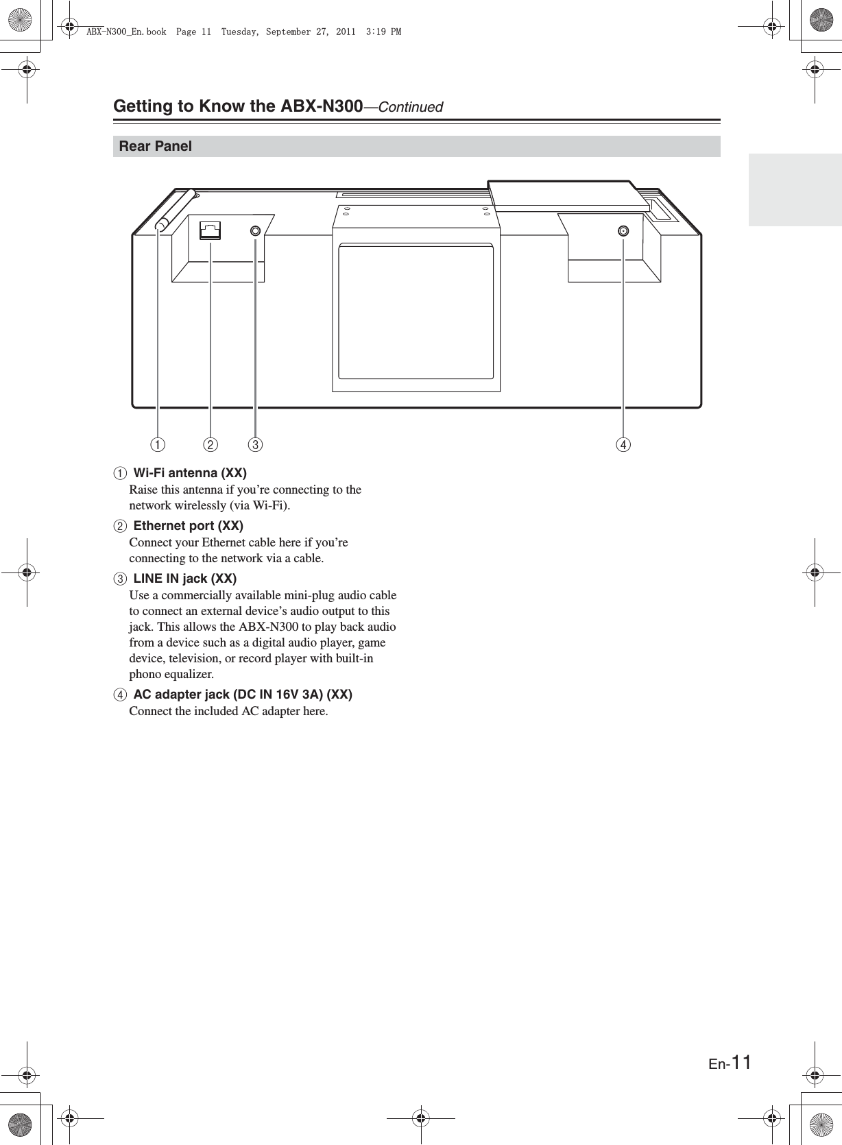En-11Getting to Know the ABX-N300—ContinuedaWi-Fi antenna (XX)Raise this antenna if you’re connecting to the network wirelessly (via Wi-Fi).bEthernet port (XX)Connect your Ethernet cable here if you’re connecting to the network via a cable.cLINE IN jack (XX)Use a commercially available mini-plug audio cable to connect an external device’s audio output to this jack. This allows the ABX-N300 to play back audio from a device such as a digital audio player, game device, television, or record player with built-in phono equalizer.dAC adapter jack (DC IN 16V 3A) (XX)Connect the included AC adapter here.Rear Panel1 2 34#$:0A&apos;PDQQM2CIG6WGUFC[5GRVGODGT2/