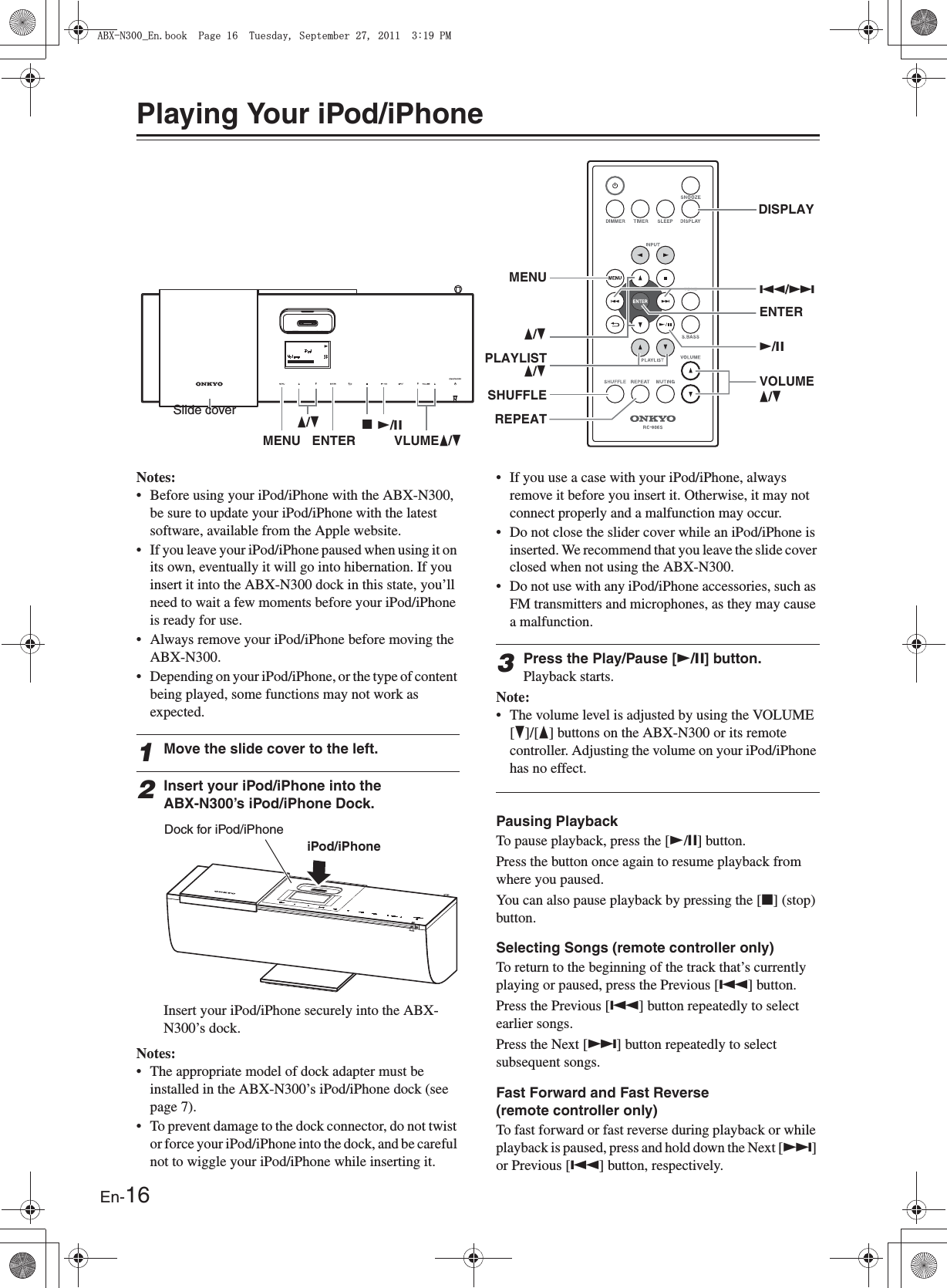 En-16Playing Your iPod/iPhoneNotes:• Before using your iPod/iPhone with the ABX-N300, be sure to update your iPod/iPhone with the latest software, available from the Apple website.• If you leave your iPod/iPhone paused when using it on its own, eventually it will go into hibernation. If you insert it into the ABX-N300 dock in this state, you’ll need to wait a few moments before your iPod/iPhone is ready for use.• Always remove your iPod/iPhone before moving the ABX-N300.• Depending on your iPod/iPhone, or the type of content being played, some functions may not work as expected.1Move the slide cover to the left.2Insert your iPod/iPhone into the ABX-N300’s iPod/iPhone Dock.Insert your iPod/iPhone securely into the ABX-N300’s dock.Notes:• The appropriate model of dock adapter must be installed in the ABX-N300’s iPod/iPhone dock (see page 7).• To prevent damage to the dock connector, do not twist or force your iPod/iPhone into the dock, and be careful not to wiggle your iPod/iPhone while inserting it.• If you use a case with your iPod/iPhone, always remove it before you insert it. Otherwise, it may not connect properly and a malfunction may occur.• Do not close the slider cover while an iPod/iPhone is inserted. We recommend that you leave the slide cover closed when not using the ABX-N300.• Do not use with any iPod/iPhone accessories, such as FM transmitters and microphones, as they may cause a malfunction.3Press the Play/Pause [U/I] button.Playback starts.Note:• The volume level is adjusted by using the VOLUME [H]/[F] buttons on the ABX-N300 or its remote controller. Adjusting the volume on your iPod/iPhone has no effect.Pausing PlaybackTo pause playback, press the [U/I] button.Press the button once again to resume playback from where you paused.You can also pause playback by pressing the [J] (stop) button.Selecting Songs (remote controller only)To return to the beginning of the track that’s currently playing or paused, press the Previous [Q] button.Press the Previous [Q] button repeatedly to select earlier songs.Press the Next [R] button repeatedly to select subsequent songs.Fast Forward and Fast Reverse (remote controller only)To fast forward or fast reverse during playback or while playback is paused, press and hold down the Next [R] or Previous [Q] button, respectively.JU/IENTERVOLUMEU/IQ/RMENUSHUFFLEPLAYLISTREPEATF/HF/HDISPLAYF/HMENU ENTER VLUMEF/HF/HSlide coverDock for iPod/iPhone iPod/iPhone#$:0A&apos;PDQQM2CIG6WGUFC[5GRVGODGT2/