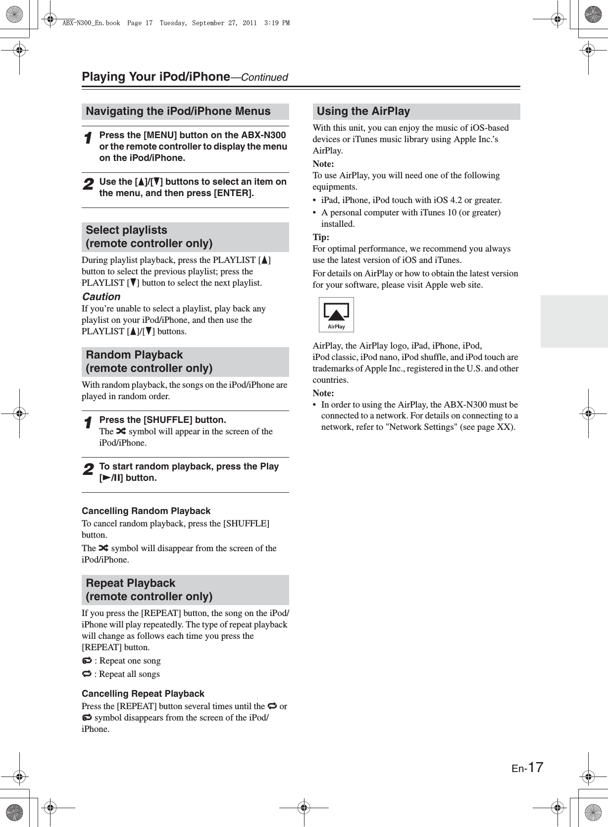 En-17Playing Your iPod/iPhone—Continued1Press the [MENU] button on the ABX-N300 or the remote controller to display the menu on the iPod/iPhone.2Use the [F]/[H] buttons to select an item on the menu, and then press [ENTER].During playlist playback, press the PLAYLIST [F] button to select the previous playlist; press the PLAYLIST [H] button to select the next playlist.CautionIf you’re unable to select a playlist, play back any playlist on your iPod/iPhone, and then use the PLAYLIST [F]/[H] buttons.With random playback, the songs on the iPod/iPhone are played in random order.1Press the [SHUFFLE] button.The % symbol will appear in the screen of the iPod/iPhone.2To start random playback, press the Play [U/I] button.Cancelling Random PlaybackTo cancel random playback, press the [SHUFFLE] button.The % symbol will disappear from the screen of the iPod/iPhone.If you press the [REPEAT] button, the song on the iPod/iPhone will play repeatedly. The type of repeat playback will change as follows each time you press the [REPEAT] button.: : Repeat one song&lt; : Repeat all songsCancelling Repeat PlaybackPress the [REPEAT] button several times until the &lt; or : symbol disappears from the screen of the iPod/iPhone.With this unit, you can enjoy the music of iOS-based devices or iTunes music library using Apple Inc.’s AirPlay.Note:To use AirPlay, you will need one of the following equipments.• iPad, iPhone, iPod touch with iOS 4.2 or greater.• A personal computer with iTunes 10 (or greater) installed.Tip:For optimal performance, we recommend you always use the latest version of iOS and iTunes.For details on AirPlay or how to obtain the latest version for your software, please visit Apple web site.AirPlay, the AirPlay logo, iPad, iPhone, iPod, iPod classic, iPod nano, iPod shuffle, and iPod touch are trademarks of Apple Inc., registered in the U.S. and other countries.Note:• In order to using the AirPlay, the ABX-N300 must be connected to a network. For details on connecting to a network, refer to &quot;Network Settings&quot; (see page XX).Navigating the iPod/iPhone MenusSelect playlists (remote controller only)Random Playback (remote controller only)Repeat Playback (remote controller only)Using the AirPlay#$:0A&apos;PDQQM2CIG6WGUFC[5GRVGODGT2/