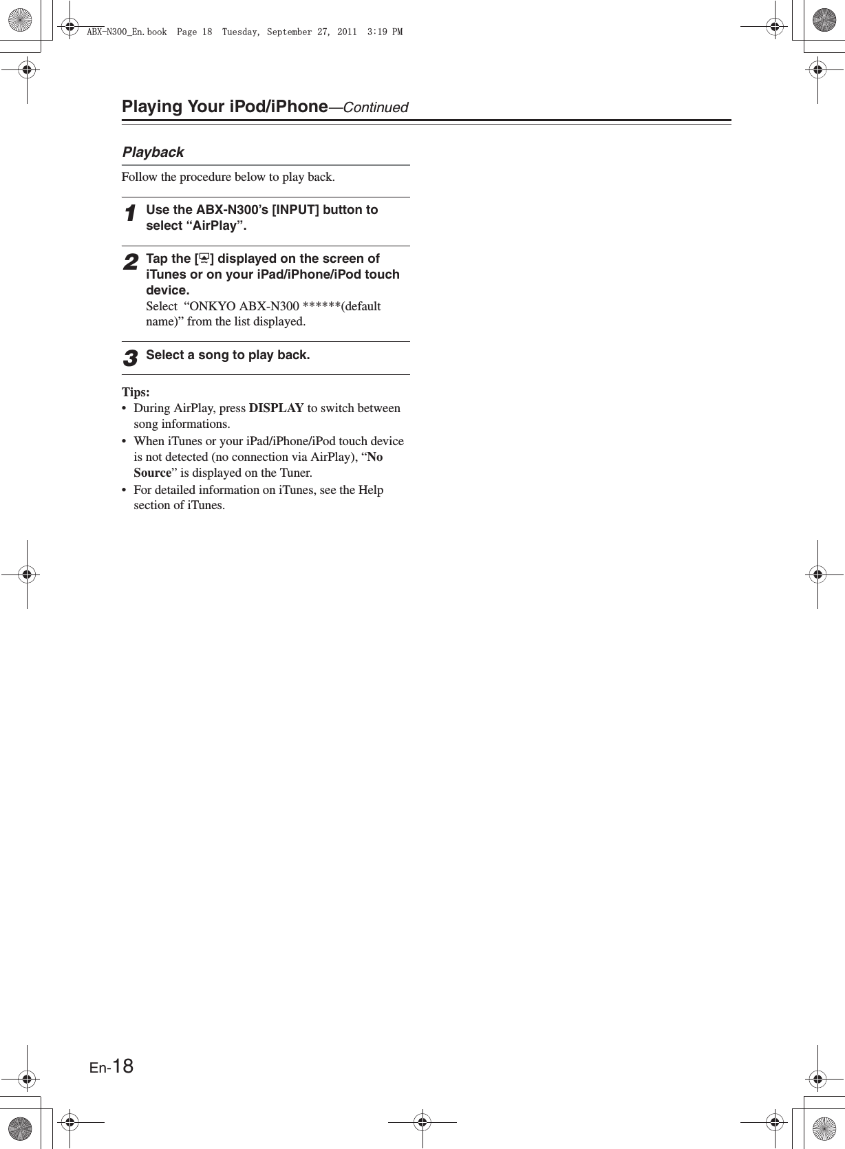 En-18Playing Your iPod/iPhone—ContinuedPlaybackFollow the procedure below to play back.1Use the ABX-N300’s [INPUT] button to select “AirPlay”.2Tap the [8] displayed on the screen of iTunes or on your iPad/iPhone/iPod touch device.Select  “ONKYO ABX-N300 ******(default name)” from the list displayed.3Select a song to play back.Tips:• During AirPlay, press DISPLAY to switch between song informations.• When iTunes or your iPad/iPhone/iPod touch device is not detected (no connection via AirPlay), “No Source” is displayed on the Tuner.• For detailed information on iTunes, see the Help section of iTunes.#$:0A&apos;PDQQM2CIG6WGUFC[5GRVGODGT2/