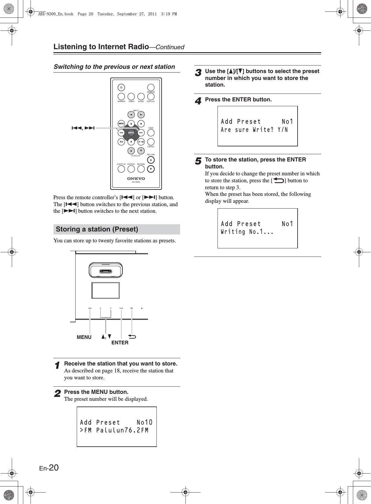 En-20Listening to Internet Radio—ContinuedSwitching to the previous or next stationPress the remote controller’s [Q] or [R] button. The [Q] button switches to the previous station, and the [R] button switches to the next station.You can store up to twenty favorite stations as presets.1Receive the station that you want to store.As described on page 18, receive the station that you want to store.2Press the MENU button.The preset number will be displayed.3Use the [F]/[H] buttons to select the preset number in which you want to store the station.4Press the ENTER button.5To store the station, press the ENTER button.If you decide to change the preset number in which to store the station, press the [O] button to return to step 3.When the preset has been stored, the following display will appear.Storing a station (Preset)Q, RMENU F, HENTERAdd Preset    No10&gt;FM Palulun76.2FM          Add Preset     No1Are sure Write? Y/N          Add Preset     No1Writing No.1...          #$:0A&apos;PDQQM2CIG6WGUFC[5GRVGODGT2/