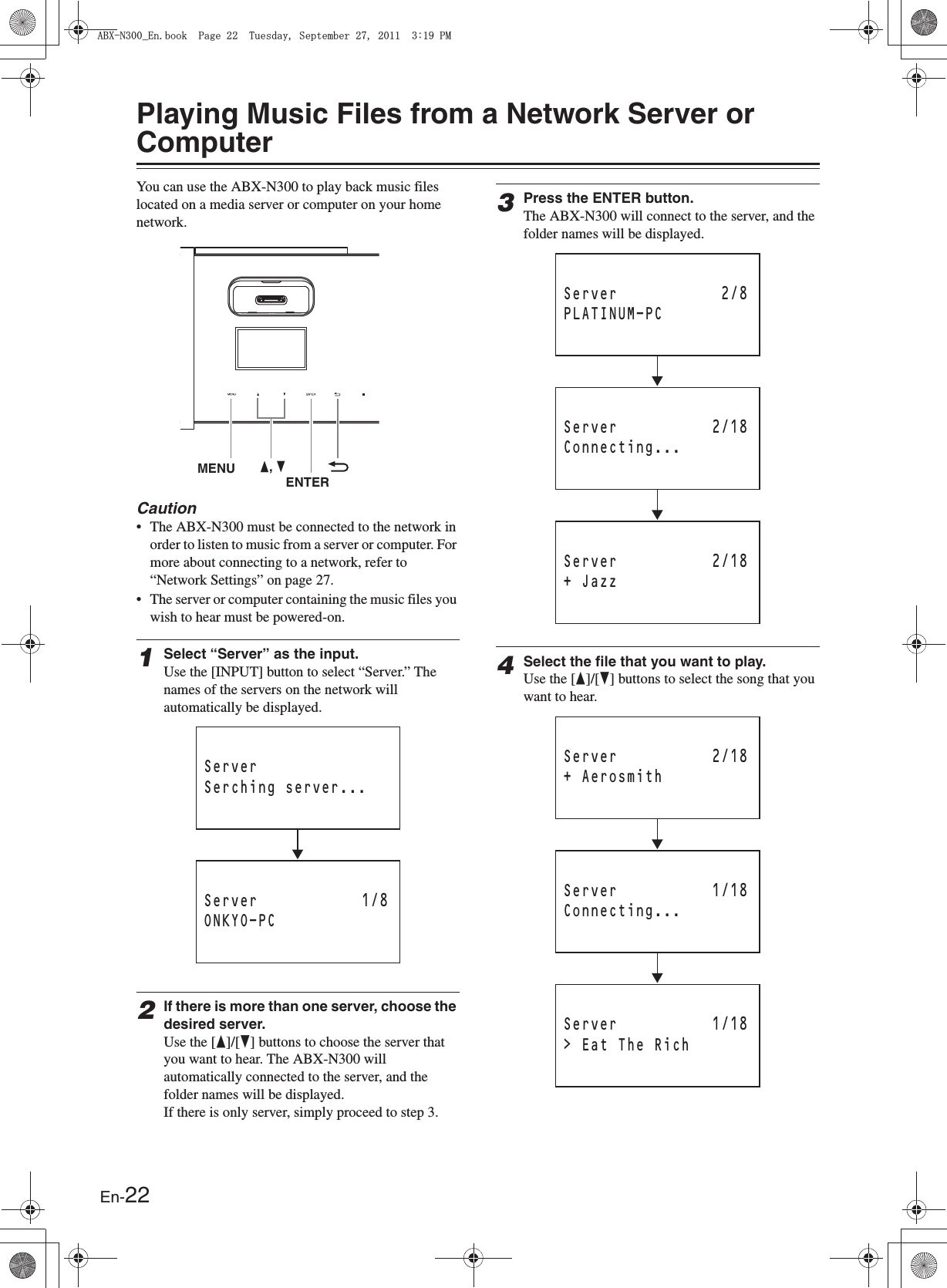 En-22Playing Music Files from a Network Server or ComputerYou can use the ABX-N300 to play back music files located on a media server or computer on your home network.Caution• The ABX-N300 must be connected to the network in order to listen to music from a server or computer. For more about connecting to a network, refer to “Network Settings” on page 27.• The server or computer containing the music files you wish to hear must be powered-on.1Select “Server” as the input.Use the [INPUT] button to select “Server.” The names of the servers on the network will automatically be displayed.2If there is more than one server, choose the desired server.Use the [F]/[H] buttons to choose the server that you want to hear. The ABX-N300 will automatically connected to the server, and the folder names will be displayed.If there is only server, simply proceed to step 3.3Press the ENTER button.The ABX-N300 will connect to the server, and the folder names will be displayed.4Select the file that you want to play.Use the [F]/[H] buttons to select the song that you want to hear.MENU F, HENTERServer 1/8ONKYO-PCServerSerching server...Server 2/18Connecting...Server 2/8PLATINUM-PCServer 2/18+ JazzServer 1/18Connecting...Server 2/18+ AerosmithServer 1/18&gt; Eat The Rich#$:0A&apos;PDQQM2CIG6WGUFC[5GRVGODGT2/