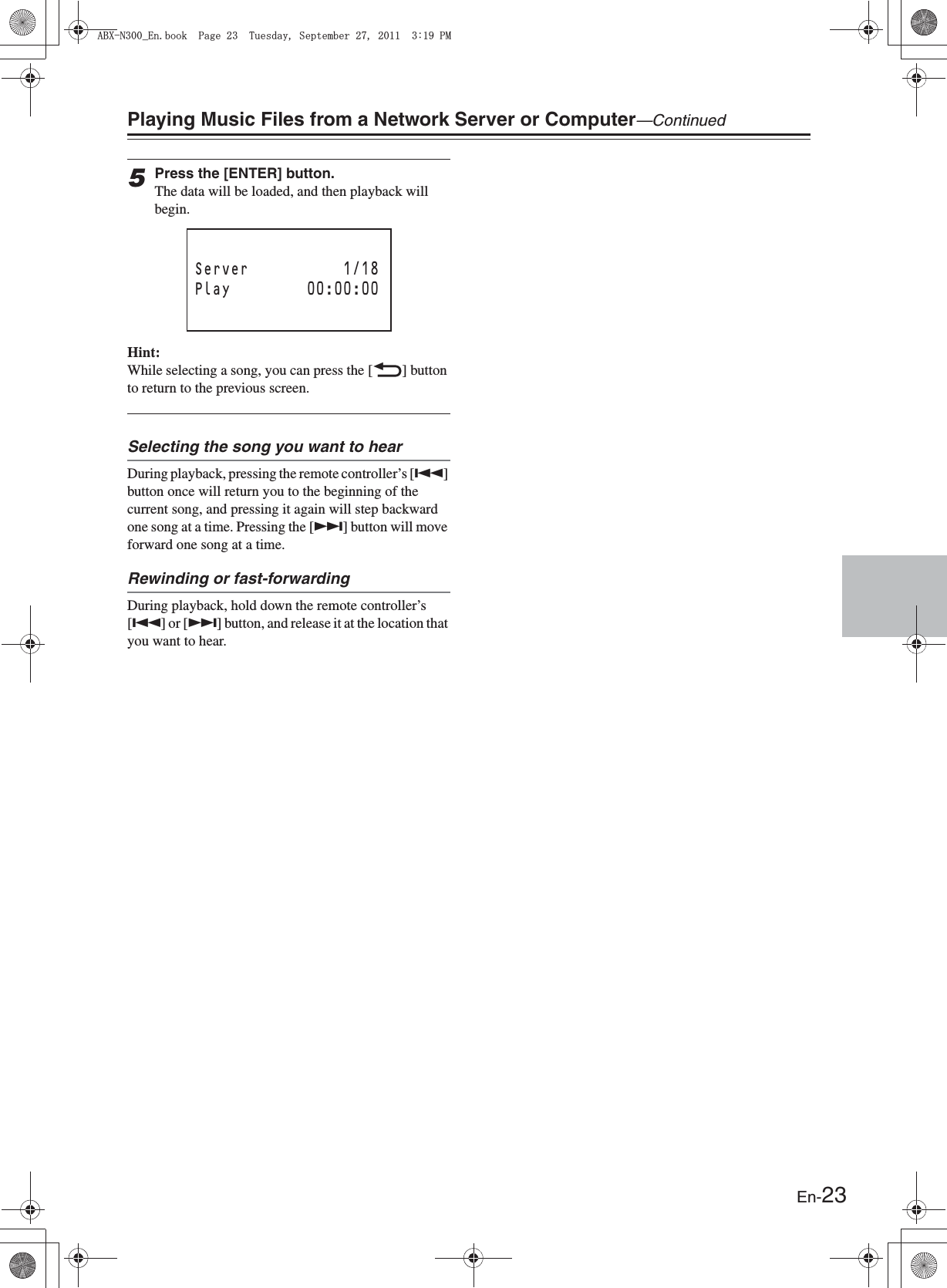 En-23Playing Music Files from a Network Server or Computer—Continued5Press the [ENTER] button.The data will be loaded, and then playback will begin.Hint:While selecting a song, you can press the [O] button to return to the previous screen.Selecting the song you want to hearDuring playback, pressing the remote controller’s [Q] button once will return you to the beginning of the current song, and pressing it again will step backward one song at a time. Pressing the [R] button will move forward one song at a time.Rewinding or fast-forwardingDuring playback, hold down the remote controller’s [Q] or [R] button, and release it at the location that you want to hear.Server 1/18Play 00:00:00#$:0A&apos;PDQQM2CIG6WGUFC[5GRVGODGT2/