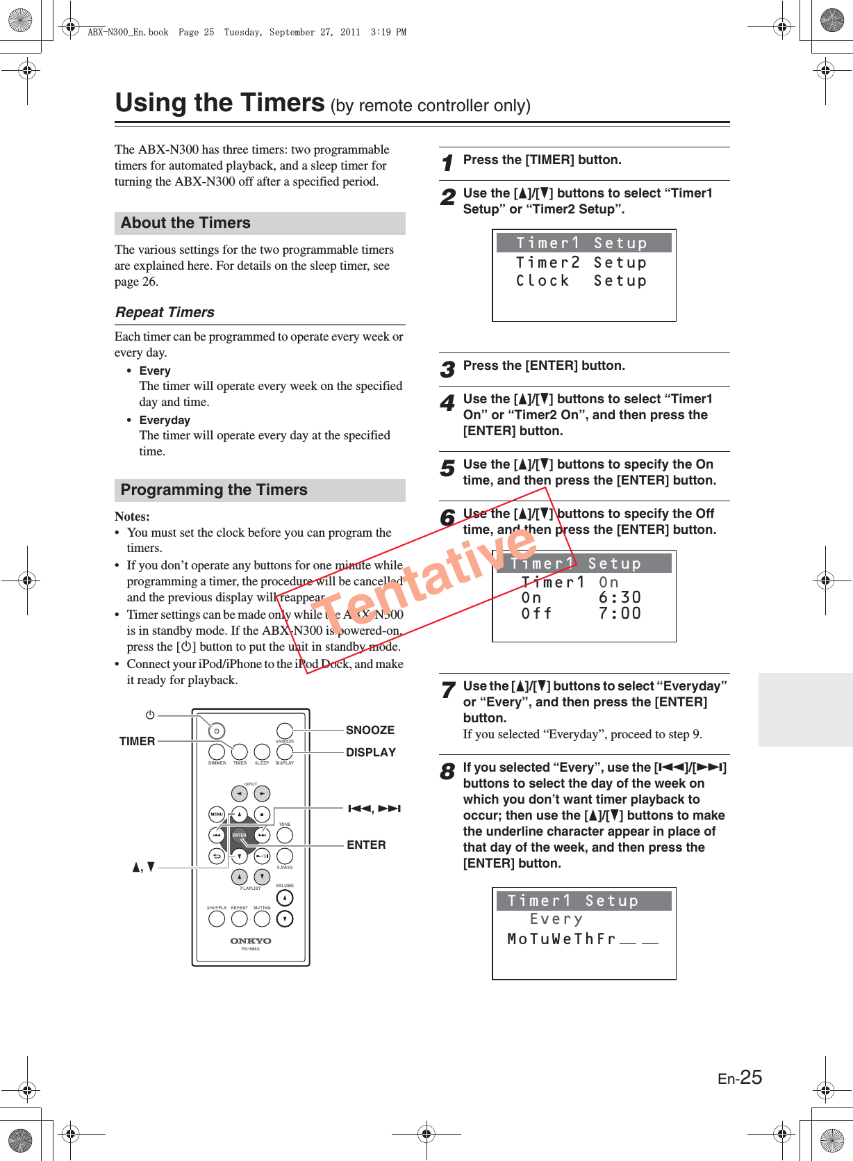 En-25Using the Timers (by remote controller only)The ABX-N300 has three timers: two programmable timers for automated playback, and a sleep timer for turning the ABX-N300 off after a specified period.The various settings for the two programmable timers are explained here. For details on the sleep timer, see page 26.Repeat TimersEach timer can be programmed to operate every week or every day.• EveryThe timer will operate every week on the specified day and time.• EverydayThe timer will operate every day at the specified time.Notes:• You must set the clock before you can program the timers.• If you don’t operate any buttons for one minute while programming a timer, the procedure will be cancelled and the previous display will reappear.• Timer settings can be made only while the ABX-N300 is in standby mode. If the ABX-N300 is powered-on, press the [M] button to put the unit in standby mode.• Connect your iPod/iPhone to the iPod Dock, and make it ready for playback.1Press the [TIMER] button.2Use the [F]/[H] buttons to select “Timer1 Setup” or “Timer2 Setup”.3Press the [ENTER] button.4Use the [F]/[H] buttons to select “Timer1 On” or “Timer2 On”, and then press the [ENTER] button.5Use the [F]/[H] buttons to specify the On time, and then press the [ENTER] button.6Use the [F]/[H] buttons to specify the Off time, and then press the [ENTER] button.7Use the [F]/[H] buttons to select “Everyday” or “Every”, and then press the [ENTER] button.If you selected “Everyday”, proceed to step 9.8If you selected “Every”, use the [Q]/[R] buttons to select the day of the week on which you don’t want timer playback to occur; then use the [F]/[H] buttons to make the underline character appear in place of that day of the week, and then press the [ENTER] button.About the TimersProgramming the TimersENTERTIMERMF, HDISPLAYSNOOZEQ, RTimer1 Setup Timer2 SetupClock  SetupTimer1 Setup  Off    7:00 Timer1 On On     6:30Timer1 Setup       EveryMoTuWeThFrTentative#$:0A&apos;PDQQM2CIG6WGUFC[5GRVGODGT2/