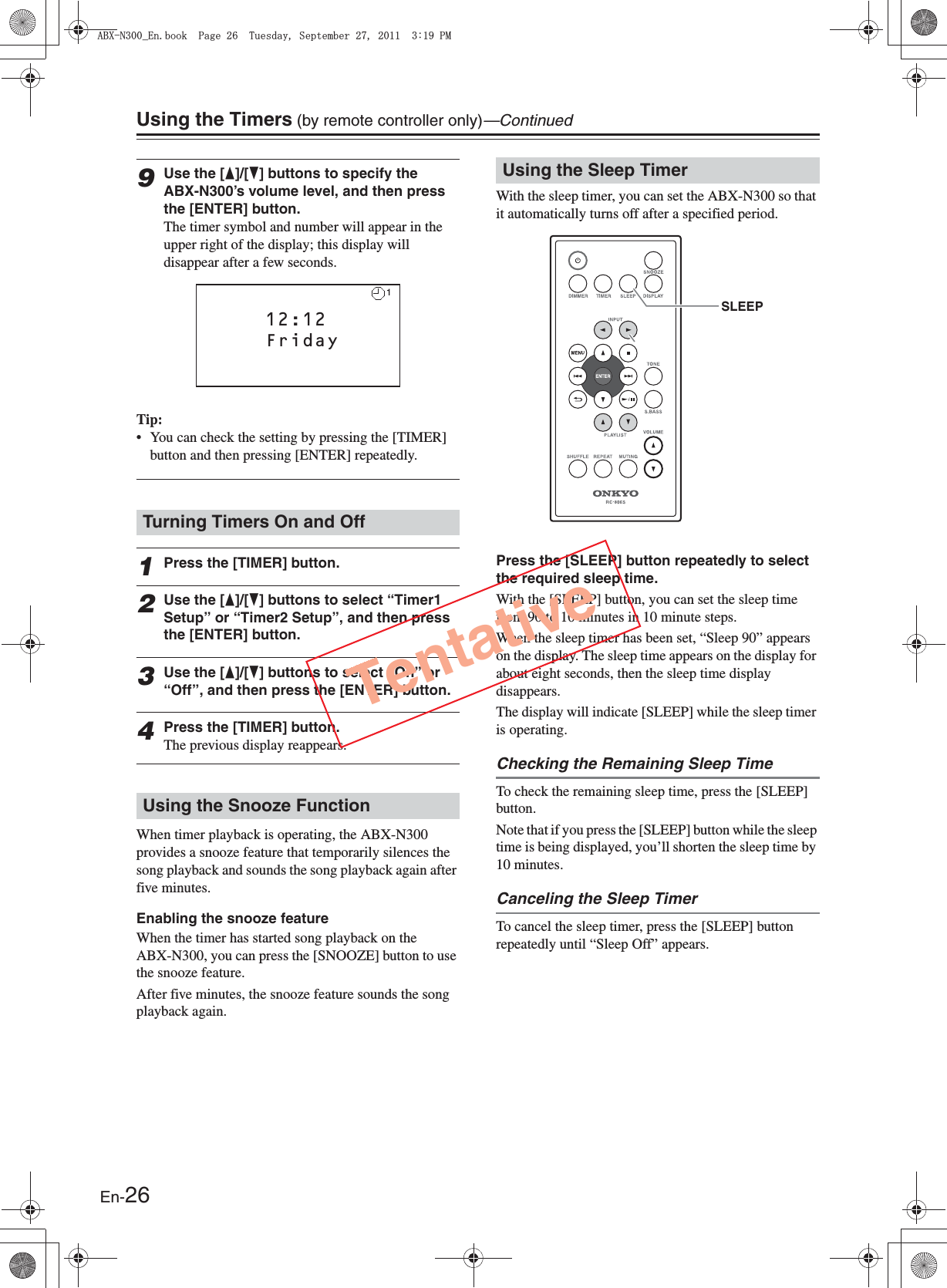 En-26Using the Timers (by remote controller only)—Continued9Use the [F]/[H] buttons to specify the ABX-N300’s volume level, and then press the [ENTER] button.The timer symbol and number will appear in the upper right of the display; this display will disappear after a few seconds.Tip:• You can check the setting by pressing the [TIMER] button and then pressing [ENTER] repeatedly.1Press the [TIMER] button.2Use the [F]/[H] buttons to select “Timer1 Setup” or “Timer2 Setup”, and then press the [ENTER] button.3Use the [F]/[H] buttons to select “On” or “Off”, and then press the [ENTER] button.4Press the [TIMER] button.The previous display reappears.When timer playback is operating, the ABX-N300 provides a snooze feature that temporarily silences the song playback and sounds the song playback again after five minutes.Enabling the snooze featureWhen the timer has started song playback on the ABX-N300, you can press the [SNOOZE] button to use the snooze feature.After five minutes, the snooze feature sounds the song playback again.With the sleep timer, you can set the ABX-N300 so that it automatically turns off after a specified period.Press the [SLEEP] button repeatedly to select the required sleep time.With the [SLEEP] button, you can set the sleep time from 90 to 10 minutes in 10 minute steps.When the sleep timer has been set, “Sleep 90” appears on the display. The sleep time appears on the display for about eight seconds, then the sleep time display disappears.The display will indicate [SLEEP] while the sleep timer is operating.Checking the Remaining Sleep TimeTo check the remaining sleep time, press the [SLEEP] button.Note that if you press the [SLEEP] button while the sleep time is being displayed, you’ll shorten the sleep time by 10 minutes.Canceling the Sleep TimerTo cancel the sleep timer, press the [SLEEP] button repeatedly until “Sleep Off” appears.Turning Timers On and OffUsing the Snooze FunctionClock Setup   12:12   Friday1Using the Sleep TimerSLEEPTentative#$:0A&apos;PDQQM2CIG6WGUFC[5GRVGODGT2/