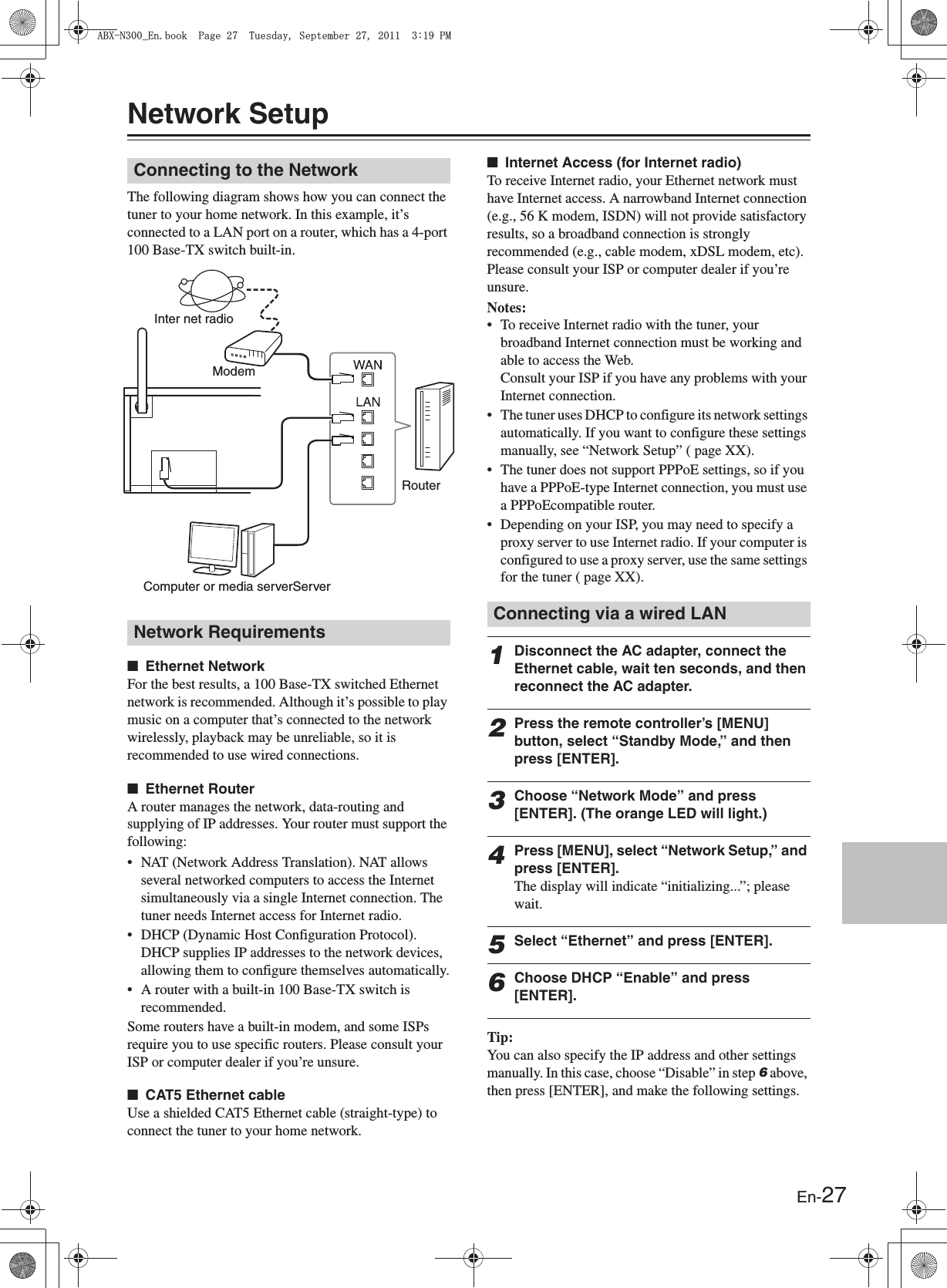 En-27Network SetupThe following diagram shows how you can connect the tuner to your home network. In this example, it’s connected to a LAN port on a router, which has a 4-port 100 Base-TX switch built-in.■Ethernet NetworkFor the best results, a 100 Base-TX switched Ethernet network is recommended. Although it’s possible to play music on a computer that’s connected to the network wirelessly, playback may be unreliable, so it is recommended to use wired connections.■Ethernet RouterA router manages the network, data-routing and supplying of IP addresses. Your router must support the following:• NAT (Network Address Translation). NAT allows several networked computers to access the Internet simultaneously via a single Internet connection. The tuner needs Internet access for Internet radio.• DHCP (Dynamic Host Configuration Protocol). DHCP supplies IP addresses to the network devices, allowing them to configure themselves automatically.• A router with a built-in 100 Base-TX switch is recommended.Some routers have a built-in modem, and some ISPs require you to use specific routers. Please consult your ISP or computer dealer if you’re unsure.■CAT5 Ethernet cableUse a shielded CAT5 Ethernet cable (straight-type) to connect the tuner to your home network.■Internet Access (for Internet radio)To receive Internet radio, your Ethernet network must have Internet access. A narrowband Internet connection (e.g., 56 K modem, ISDN) will not provide satisfactory results, so a broadband connection is strongly recommended (e.g., cable modem, xDSL modem, etc). Please consult your ISP or computer dealer if you’re unsure.Notes:• To receive Internet radio with the tuner, your broadband Internet connection must be working and able to access the Web.Consult your ISP if you have any problems with your Internet connection.• The tuner uses DHCP to configure its network settings automatically. If you want to configure these settings manually, see “Network Setup” ( page XX).• The tuner does not support PPPoE settings, so if you have a PPPoE-type Internet connection, you must use a PPPoEcompatible router.• Depending on your ISP, you may need to specify a proxy server to use Internet radio. If your computer is configured to use a proxy server, use the same settings for the tuner ( page XX).1Disconnect the AC adapter, connect the Ethernet cable, wait ten seconds, and then reconnect the AC adapter.2Press the remote controller’s [MENU] button, select “Standby Mode,” and then press [ENTER].3Choose “Network Mode” and press [ENTER]. (The orange LED will light.)4Press [MENU], select “Network Setup,” and press [ENTER].The display will indicate “initializing...”; please wait.5Select “Ethernet” and press [ENTER].6Choose DHCP “Enable” and press [ENTER].Tip:You can also specify the IP address and other settings manually. In this case, choose “Disable” in step 6 above, then press [ENTER], and make the following settings.Connecting to the NetworkNetwork RequirementsInter net radioModemRouterComputer or media serverServerConnecting via a wired LAN#$:0A&apos;PDQQM2CIG6WGUFC[5GRVGODGT2/