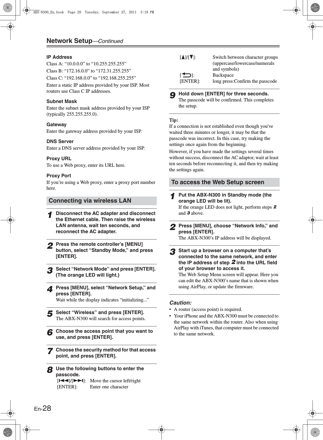 En-28Network Setup—ContinuedIP Address Class A: “10.0.0.0” to “10.255.255.255” Class B: “172.16.0.0” to “172.31.255.255”Class C: “192.168.0.0” to “192.168.255.255”Enter a static IP address provided by your ISP. Most routers use Class C IP addresses.Subnet MaskEnter the subnet mask address provided by your ISP (typically 255.255.255.0).GatewayEnter the gateway address provided by your ISP.DNS ServerEnter a DNS server address provided by your ISP.Proxy URLTo use a Web proxy, enter its URL here.Proxy PortIf you’re using a Web proxy, enter a proxy port number here.1Disconnect the AC adapter and disconnect the Ethernet cable. Then raise the wireless LAN antenna, wait ten seconds, and reconnect the AC adapter.2Press the remote controller’s [MENU] button, select “Standby Mode,” and press [ENTER].3Select “Network Mode” and press [ENTER]. (The orange LED will light.)4Press [MENU], select “Network Setup,” and press [ENTER].Wait while the display indicates “initializing...”5Select “Wireless” and press [ENTER].The ABX-N300 will search for access points.6Choose the access point that you want to use, and press [ENTER].7Choose the security method for that access point, and press [ENTER].8Use the following buttons to enter the passcode. [Q]/[R]:  Move the cursor left/right [ENTER]: Enter one character [F]/[H]:  Switch between character groups (uppercase/lowercase/numerals and symbols) [O]: Backspace [ENTER]: long press:Confirm the passcode9Hold down [ENTER] for three seconds.The passcode will be confirmed. This completes the setup.Tip:If a connection is not established even though you&apos;ve waited three minutes or longer, it may be that the passcode was incorrect. In this case, try making the settings once again from the beginning.However, if you have made the settings several times without success, disconnect the AC adaptor, wait at least ten seconds before reconnecting it, and then try making the settings again.1Put the ABX-N300 in Standby mode (the orange LED will be lit).If the orange LED does not light, perform steps 2 and 3 above.2Press [MENU], choose “Network Info,” and press [ENTER].The ABX-N300’s IP address will be displayed.3Start up a browser on a computer that’s connected to the same network, and enter the IP address of step 2 into the URL field of your browser to access it.The Web Setup Menu screen will appear. Here you can edit the ABX-N300’s name that is shown when using AirPlay, or update the firmware.Caution:• A router (access point) is required.• Your iPhone and the ABX-N300 must be connected to the same network within the router. Also when using AirPlay with iTunes, that computer must be connected to the same network. Connecting via wireless LANTo access the Web Setup screen#$:0A&apos;PDQQM2CIG6WGUFC[5GRVGODGT2/