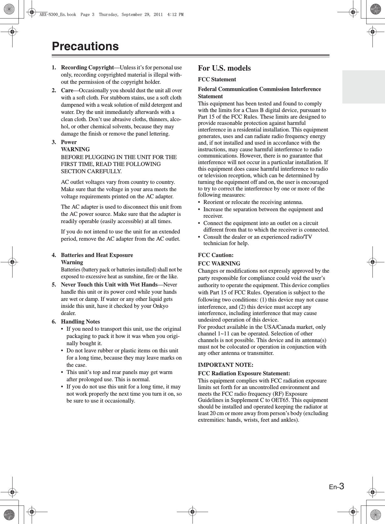 En-3Precautions1. Recording Copyright—Unless it’s for personal use only, recording copyrighted material is illegal with-out the permission of the copyright holder.2. Care—Occasionally you should dust the unit all over with a soft cloth. For stubborn stains, use a soft cloth dampened with a weak solution of mild detergent and water. Dry the unit immediately afterwards with a clean cloth. Don’t use abrasive cloths, thinners, alco-hol, or other chemical solvents, because they may damage the finish or remove the panel lettering.3. PowerWARNINGBEFORE PLUGGING IN THE UNIT FOR THE FIRST TIME, READ THE FOLLOWING SECTION CAREFULLY.AC outlet voltages vary from country to country. Make sure that the voltage in your area meets the voltage requirements printed on the AC adapter.The AC adapter is used to disconnect this unit from the AC power source. Make sure that the adapter is readily operable (easily accessible) at all times.If you do not intend to use the unit for an extended period, remove the AC adapter from the AC outlet.4. Batteries and Heat ExposureWarningBatteries (battery pack or batteries installed) shall not be exposed to excessive heat as sunshine, fire or the like.5. Never Touch this Unit with Wet Hands—Never handle this unit or its power cord while your hands are wet or damp. If water or any other liquid gets inside this unit, have it checked by your Onkyo dealer.6. Handling Notes• If you need to transport this unit, use the original packaging to pack it how it was when you origi-nally bought it.• Do not leave rubber or plastic items on this unit for a long time, because they may leave marks on the case.• This unit’s top and rear panels may get warm after prolonged use. This is normal.• If you do not use this unit for a long time, it may not work properly the next time you turn it on, so be sure to use it occasionally.For U.S. modelsFCC StatementFederal Communication Commission Interference StatementThis equipment has been tested and found to comply with the limits for a Class B digital device, pursuant to Part 15 of the FCC Rules. These limits are designed to provide reasonable protection against harmful interference in a residential installation. This equipment generates, uses and can radiate radio frequency energy and, if not installed and used in accordance with the instructions, may cause harmful interference to radio communications. However, there is no guarantee that interference will not occur in a particular installation. If this equipment does cause harmful interference to radio or television reception, which can be determined by turning the equipment off and on, the user is encouraged to try to correct the interference by one or more of the following measures:• Reorient or relocate the receiving antenna.• Increase the separation between the equipment and receiver.• Connect the equipment into an outlet on a circuit different from that to which the receiver is connected.• Consult the dealer or an experienced radio/TV technician for help.FCC Caution:FCC WARNINGChanges or modifications not expressly approved by theparty responsible for compliance could void the user’sauthority to operate the equipment. This device complieswith Part 15 of FCC Rules. Operation is subject to thefollowing two conditions: (1) this device may not causeinterference, and (2) this device must accept any interference, including interference that may cause undesired operation of this device.For product available in the USA/Canada market, only channel 1~11 can be operated. Selection of other channels is not possible. This device and its antenna(s) must not be colocated or operation in conjunction with any other antenna or transmitter.IMPORTANT NOTE:FCC Radiation Exposure Statement:This equipment complies with FCC radiation exposure limits set forth for an uncontrolled environment and meets the FCC radio frequency (RF) Exposure Guidelines in Supplement C to OET65. This equipment should be installed and operated keeping the radiator at least 20 cm or more away from person’s body (excluding extremities: hands, wrists, feet and ankles).#$:0A&apos;PDQQM2CIG6JWTUFC[5GRVGODGT2/