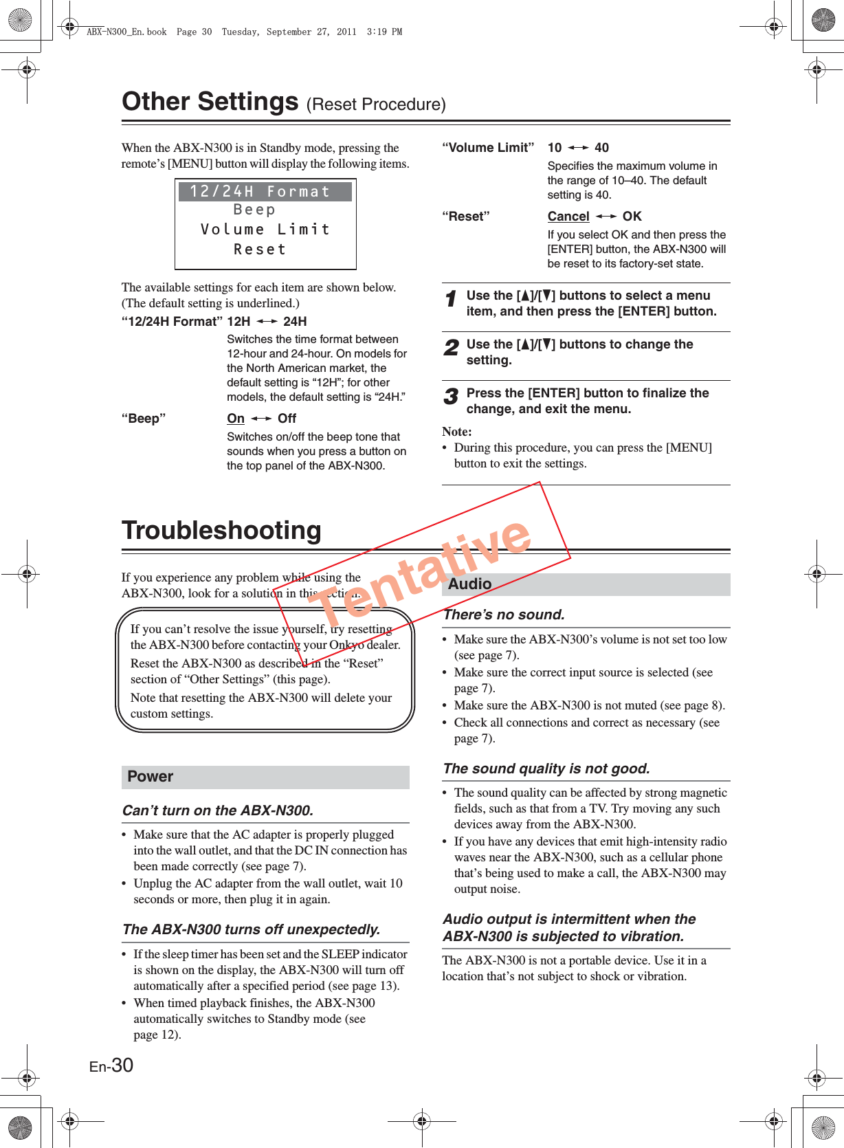 En-30Other Settings (Reset Procedure)When the ABX-N300 is in Standby mode, pressing the remote’s [MENU] button will display the following items.The available settings for each item are shown below. (The default setting is underlined.)“12/24H Format” 12H   24HSwitches the time format between 12-hour and 24-hour. On models for the North American market, the default setting is “12H”; for other models, the default setting is “24H.”“Beep” On  OffSwitches on/off the beep tone that sounds when you press a button on the top panel of the ABX-N300.“Volume Limit” 10   40Specifies the maximum volume in the range of 10–40. The default setting is 40.“Reset” Cancel  OKIf you select OK and then press the [ENTER] button, the ABX-N300 will be reset to its factory-set state.1Use the [F]/[H] buttons to select a menu item, and then press the [ENTER] button.2Use the [F]/[H] buttons to change the setting.3Press the [ENTER] button to finalize the change, and exit the menu.Note:• During this procedure, you can press the [MENU] button to exit the settings.TroubleshootingIf you experience any problem while using the ABX-N300, look for a solution in this section.Can’t turn on the ABX-N300.• Make sure that the AC adapter is properly plugged into the wall outlet, and that the DC IN connection has been made correctly (see page 7).• Unplug the AC adapter from the wall outlet, wait 10 seconds or more, then plug it in again.The ABX-N300 turns off unexpectedly.• If the sleep timer has been set and the SLEEP indicator is shown on the display, the ABX-N300 will turn off automatically after a specified period (see page 13).• When timed playback finishes, the ABX-N300 automatically switches to Standby mode (see page 12).There’s no sound.• Make sure the ABX-N300’s volume is not set too low (see page 7).• Make sure the correct input source is selected (see page 7).• Make sure the ABX-N300 is not muted (see page 8).• Check all connections and correct as necessary (see page 7).The sound quality is not good.• The sound quality can be affected by strong magnetic fields, such as that from a TV. Try moving any such devices away from the ABX-N300.• If you have any devices that emit high-intensity radio waves near the ABX-N300, such as a cellular phone that’s being used to make a call, the ABX-N300 may output noise.Audio output is intermittent when the ABX-N300 is subjected to vibration.The ABX-N300 is not a portable device. Use it in a location that’s not subject to shock or vibration.12/24H Format         Beep Volume Limit    ResetPowerIf you can’t resolve the issue yourself, try resetting the ABX-N300 before contacting your Onkyo dealer.Reset the ABX-N300 as described in the “Reset” section of “Other Settings” (this page).Note that resetting the ABX-N300 will delete your custom settings.AudioTentative#$:0A&apos;PDQQM2CIG6WGUFC[5GRVGODGT2/