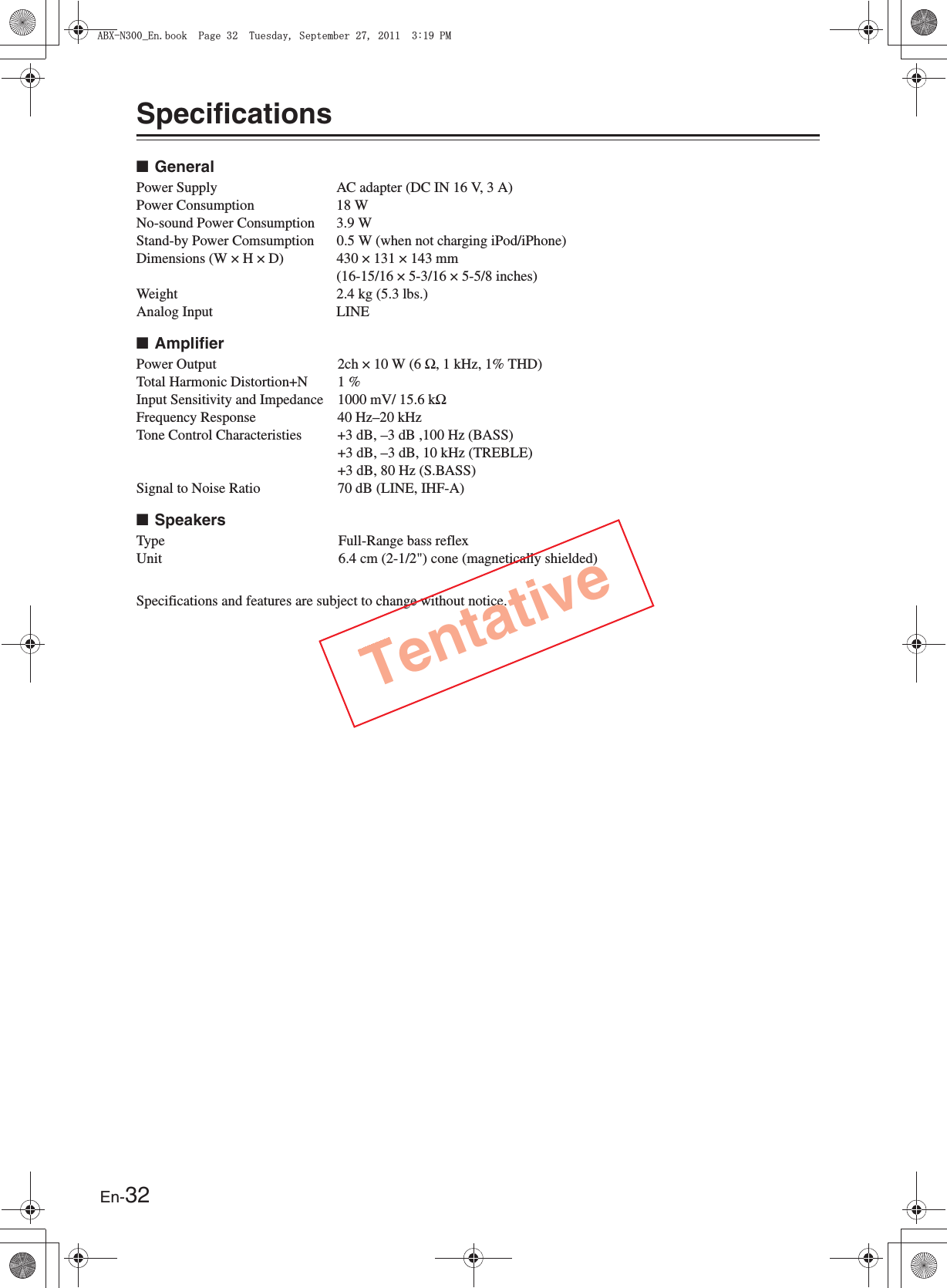 En-32Specifications■General■Amplifier■SpeakersSpecifications and features are subject to change without notice.Power Supply AC adapter (DC IN 16 V, 3 A)Power Consumption 18 WNo-sound Power Consumption 3.9 WStand-by Power Comsumption 0.5 W (when not charging iPod/iPhone)Dimensions (W × H × D) 430 × 131 × 143 mm(16-15/16 × 5-3/16 × 5-5/8 inches)Weight 2.4 kg (5.3 lbs.)Analog Input LINEPower Output 2ch × 10 W (6 Ω, 1 kHz, 1% THD)Total Harmonic Distortion+N 1 %Input Sensitivity and Impedance 1000 mV/ 15.6 kΩFrequency Response 40 Hz–20 kHzTone Control Characteristies +3 dB, –3 dB ,100 Hz (BASS)+3 dB, –3 dB, 10 kHz (TREBLE)+3 dB, 80 Hz (S.BASS)Signal to Noise Ratio 70 dB (LINE, IHF-A)Type Full-Range bass reflexUnit 6.4 cm (2-1/2&quot;) cone (magnetically shielded)Tentative#$:0A&apos;PDQQM2CIG6WGUFC[5GRVGODGT2/