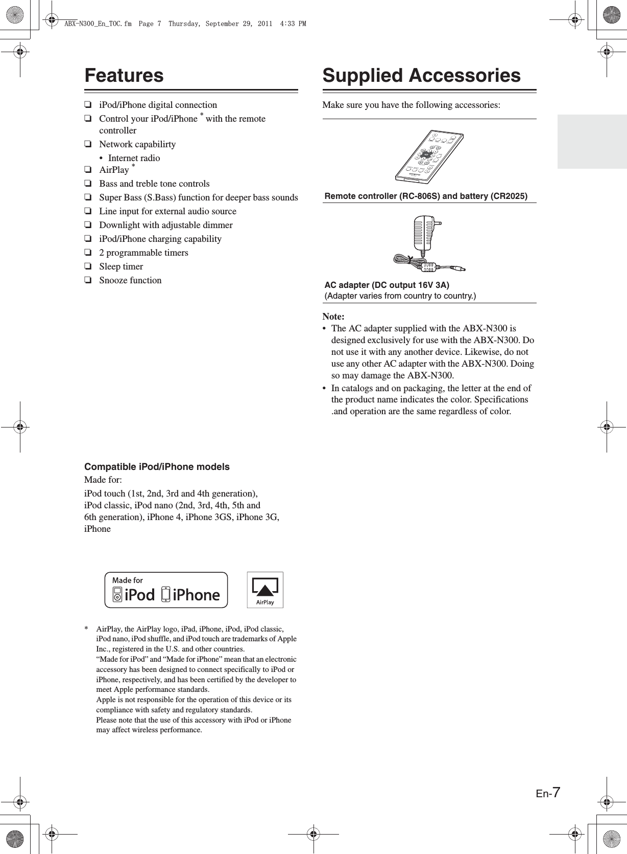 En-7Features❏iPod/iPhone digital connection❏Control your iPod/iPhone * with the remote controller❏Network capabilirty• Internet radio❏AirPlay *❏Bass and treble tone controls❏Super Bass (S.Bass) function for deeper bass sounds❏Line input for external audio source❏Downlight with adjustable dimmer❏iPod/iPhone charging capability❏2 programmable timers❏Sleep timer❏Snooze functionCompatible iPod/iPhone modelsMade for:iPod touch (1st, 2nd, 3rd and 4th generation), iPod classic, iPod nano (2nd, 3rd, 4th, 5th and 6th generation), iPhone 4, iPhone 3GS, iPhone 3G, iPhone* AirPlay, the AirPlay logo, iPad, iPhone, iPod, iPod classic, iPod nano, iPod shuffle, and iPod touch are trademarks of Apple Inc., registered in the U.S. and other countries. “Made for iPod” and “Made for iPhone” mean that an electronic accessory has been designed to connect specifically to iPod or iPhone, respectively, and has been certified by the developer to meet Apple performance standards. Apple is not responsible for the operation of this device or its compliance with safety and regulatory standards. Please note that the use of this accessory with iPod or iPhone may affect wireless performance.Supplied AccessoriesMake sure you have the following accessories:Note:• The AC adapter supplied with the ABX-N300 is designed exclusively for use with the ABX-N300. Do not use it with any another device. Likewise, do not use any other AC adapter with the ABX-N300. Doing so may damage the ABX-N300.• In catalogs and on packaging, the letter at the end of the product name indicates the color. Specifications .and operation are the same regardless of color.Remote controller (RC-806S) and battery (CR2025)AC adapter (DC output 16V 3A)(Adapter varies from country to country.)#$:0A&apos;PA61%HO2CIG6JWTUFC[5GRVGODGT2/