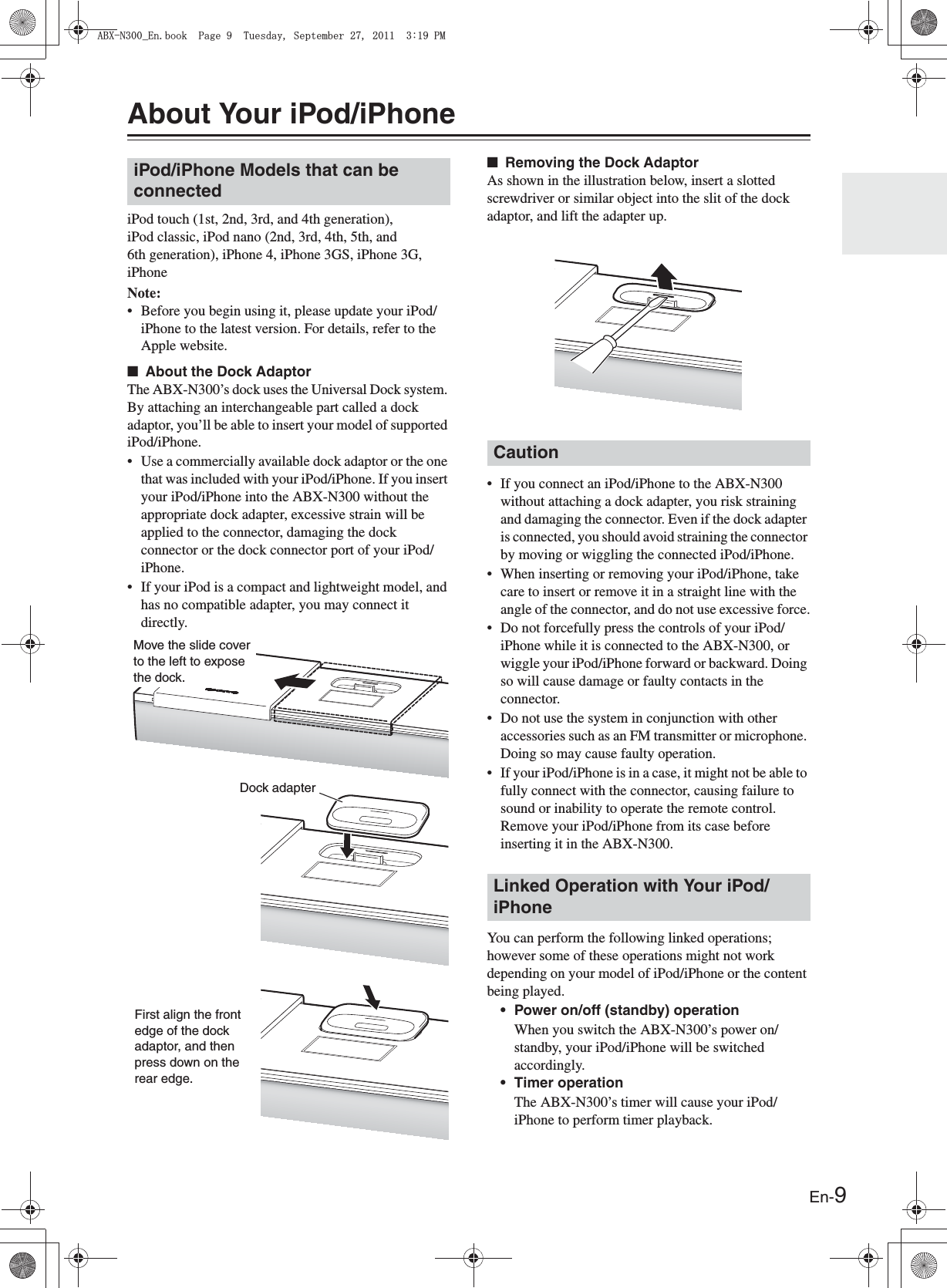 En-9About Your iPod/iPhoneiPod touch (1st, 2nd, 3rd, and 4th generation), iPod classic, iPod nano (2nd, 3rd, 4th, 5th, and 6th generation), iPhone 4, iPhone 3GS, iPhone 3G, iPhoneNote:• Before you begin using it, please update your iPod/iPhone to the latest version. For details, refer to the Apple website.■About the Dock AdaptorThe ABX-N300’s dock uses the Universal Dock system. By attaching an interchangeable part called a dock adaptor, you’ll be able to insert your model of supported iPod/iPhone.• Use a commercially available dock adaptor or the one that was included with your iPod/iPhone. If you insert your iPod/iPhone into the ABX-N300 without the appropriate dock adapter, excessive strain will be applied to the connector, damaging the dock connector or the dock connector port of your iPod/iPhone.• If your iPod is a compact and lightweight model, and has no compatible adapter, you may connect it directly.■Removing the Dock AdaptorAs shown in the illustration below, insert a slotted screwdriver or similar object into the slit of the dock adaptor, and lift the adapter up.• If you connect an iPod/iPhone to the ABX-N300 without attaching a dock adapter, you risk straining and damaging the connector. Even if the dock adapter is connected, you should avoid straining the connector by moving or wiggling the connected iPod/iPhone.• When inserting or removing your iPod/iPhone, take care to insert or remove it in a straight line with the angle of the connector, and do not use excessive force.• Do not forcefully press the controls of your iPod/iPhone while it is connected to the ABX-N300, or wiggle your iPod/iPhone forward or backward. Doing so will cause damage or faulty contacts in the connector.• Do not use the system in conjunction with other accessories such as an FM transmitter or microphone. Doing so may cause faulty operation.• If your iPod/iPhone is in a case, it might not be able to fully connect with the connector, causing failure to sound or inability to operate the remote control. Remove your iPod/iPhone from its case before inserting it in the ABX-N300.You can perform the following linked operations; however some of these operations might not work depending on your model of iPod/iPhone or the content being played.• Power on/off (standby) operationWhen you switch the ABX-N300’s power on/standby, your iPod/iPhone will be switched accordingly.• Timer operationThe ABX-N300’s timer will cause your iPod/iPhone to perform timer playback.iPod/iPhone Models that can be connectedMove the slide cover to the left to expose the dock.Dock adapterFirst align the front edge of the dock adaptor, and then press down on the rear edge.CautionLinked Operation with Your iPod/iPhone#$:0A&apos;PDQQM2CIG6WGUFC[5GRVGODGT2/