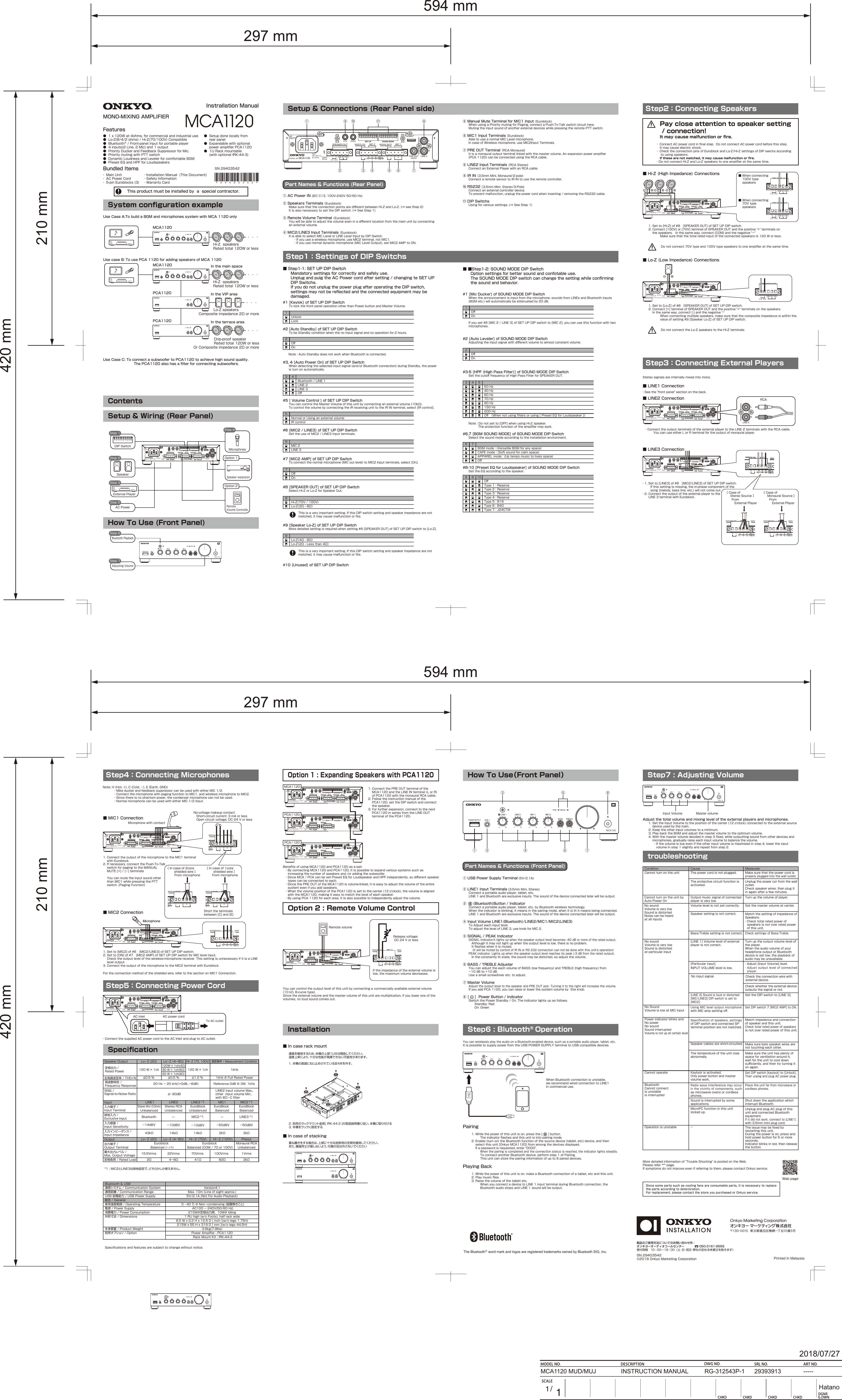 297 mm594 mm420 mm210 mm297 mm594 mm420 mm210 mmThe BluetoothⓇ word mark and logos are registered trademarks owned by Bluetooth SIG, Inc. SN29403542©2018OnkyoMarketingCorporation PrintedinMalaysia製品のご使用方法についてのお問い合わせ先：オンキヨーオーディオコールセンター受付時間 10：00〜18：00（土･日･祝日･弊社の定める休業日を除きます） 050-3161-9555●1x120Wat4ohms,forcommercialandindustrialuse●Lo-Z(8/4/2ohms)/Hi-Z(70/100V)Compatible●BluetoothⓇ/Front-panelinputforportableplayer●4inputs(2Line,2Mic)and1output●PriorityDuckerandFeedbackSuppressorforMic.●PrioritymutingwithPTTswitch●DynamicLoudnessandLevelerforcomfortableBGM●PresetEQandHPFforLoudspeakers●Setupdonelocallyfrom rearpanel●Expandablewithoptional powerampliﬁerPCA1120●1URackmountable (withoptionalIRK-44-3)・InstallationManual(ThisDocument)・SafetyInformation・WarrantyCard・MainUnit・ACPowerCord・5-pinEuroblocks(3)InstrallationManualMONO-MIXINGAMPLIFIERFeaturesBundledItemsThisproductmustbeinstalledbyaspecialcontractor.■■Step1-2:SOUNDMODEDIPSwitch  Optionsettingsforbettersoundandconfotableuse.  TheSOUNDMODEDIPswitchcanchangethesettingwhileconﬁrming  thesoundandbehavior.#6,7[BGMSOUNDMODE]ofSOUNDMODEDIPSwitch  Selectthesoundmodeaccordingtotheinstallationenvironment.#8-10[PresetEQforLoudspeaker]ofSOUNDMODEDIPSwitch  SettheEQaccordingtothespeaker.#3-5[HPF(HighPassFilter)]ofSOUNDMODEDIPSwitch  SetthecutoﬀfrequencyofHighPassFilterforSPEAKEROUT.  Note:Donotsetto[OFF]whenusingHi-Zspeaker.     Theprotectionfunctionoftheampliﬁermaywork.50Hz40Hz60Hz70Hz90Hz4 53150Hz200HzOﬀ （Whennotusingﬁltersorusing[PresetEQforLoudspeaker]）APPARELmode：(Uptempomusictolivelyspace)OﬀBGMmode：(VersatileBGMforanyspace)CAFEmode：(Softsoundforcalmspace)6 7Type1：ReserveType2： ReserveType3： ReserveOﬀ8 9 10Type5：B16Type4： ReserveType6：B40Type7：J24CTM#2[AutoLeveler]ofSOUNDMODEDIPSwitch  Adjustingtheinputsignalwithdiﬀerentvolumetoalmostconstantvolume.OﬀOn2#1[MicDucker]ofSOUNDMODEDIPSwitch  Whentheannouncementisinputfromthemicrophone,soundsfromLINEsandBluetoothinputs  (BGMetc.)willautomaticallybeattenuatedby20dB.  Ifyouset#6[MIC2/LINE3]ofSETUPDIPswitchto[MIC2],youcanusethisfunctionwithtwo  microphones.OﬀOn1■Step1-1:SETUPDIPSwitch  Mandatorysettingsforcorrectlyandsafelyuse.  UnplugandpulgtheACPowercordaftersetting/changingteSETUP  DIPSwitchs.  IfyoudonotunplugthepowerplugafteroperatingtheDIPswitch,  settingsmaynotbereﬂectedandtheconnectedequipmentmaybe  damaged.#6[MIC2/LINE3]ofSETUPDIPSwitch  SettheuseofMIC2/LINE3Inputterminals.#10[Unused]ofSETUPDIPSwitch#9[SpeakerLo-Z]ofSETUPDIPSwitch  Moredetailedsettingisrequiredwhensetting#8[SPEAKEROUT]ofSETUPDIPswitchto[Lo-Z].#8[SPEAKEROUT]ofSETUPDIPSwitch  SelectHi-ZorLo-ZforSpeakerOut.     Thisisaveryimportantsetting.IfthisDIPswitchsettingandspeakerimpedancearenot     matched,itmaycausemalfunctionorﬁre.     Thisisaveryimportantsetting.IfthisDIPswitchsettingandspeakerimpedancearenot     matched,itmaycausemalfunctionorﬁre.#7[MIC2AMP]ofSETUPDIPSwitch  Toconnectthenormalmicrophone(MICoutlevel)toMIC2Inputterminals,select[On].OﬀOn7Hi-Z（70V/100V)Lo-Z（2Ω-8Ω）8Lo-Z（4Ω-8Ω）9Lo-Z（2Ω-Lessthan4Ω）MIC2LINE36#5[VolumeControl]ofSETUPDIPSwitch  YoucancontroltheMasterVolumeofthisunitbyconnectinganexternalvolume(10kΩ).  TocontrolthevolumebyconnectingtheIRreceivingunittotheIRINterminal,select[IRcontrol].Note：AutoStandbydoesnotworkwhenBluetoothisconnected.#2[AutoStandby]ofSETUPDIPSwitch  TobeStandbyconditionwhenthenoinputsignalandnooperationfor2hours.#3,4[AutoPowerOn]ofSETUPDIPSwitch  Whendetectingtheselectedinputsignal(and/orBluetoothconnection)duringStandby,thepower  isturnonautomatically.#1[Keylok]ofSETUPDIPSwitch  TolockthefrontpaneloperationotherthanPowerbuttonandMasterVolume.OﬀOn21LockUnlockBluetooth/LINE1LINE3OﬀLINE23 4NormalorUsinganexternalvolumeIRcontrol5ContentsBluetoothPlaybackStep6HowToUse(FrontPanel)Setup&amp;Wiring(RearPanel)DIPSwitch12345678910Step1SpeakerStep2ACPowerStep5ExternalPlayerStep31 2 3 4 5 6 7 8 9 101 2 3 4 5 6 7 8 9 10SPEAKER OUTClass2 WiringIR IN RS232ACINLETREMOTE VOL MIC 2 MANUAL MUTE MIC 1SET UP SOUND MODE LRCOM 70 V2 Ω - 8 Ω100 VHR G(  L LINE 3 )EC MIC 2 ECH(MONO)MODEL NO. MCA1120100 -240 V50 / 60 HzInput :LINE 2PRE OUT Option1SpeakerexpansionOption2RemoteVolumeControllerMicrophnesStep4AdjustingVolumeStep7Setup&amp;Connections(RearPanelside)①ACPowerIN(IECC13,100V-240V50/60Hz)②SpeakersTerminals（Euroblock)  MakesurethattheconnectionpointsarediﬀerentbetweenHi-ZandLo-Z.(⇒seeStep2)  ItisalsonecessarytosettheDIPswitch.(⇒SeeStep1)③RemoteVolumeTerminal（Euroblock)  Youwillbeabletoadjustthevolumeeveninadiﬀerentlocationfromthemainunitbyconnecting  anexternalvolume.④MIC2/LINE3InputTerminals（Euroblock)  ItisabletoselectMICLevelorLINELevelInputbyDIPSwitch.    ・Ifyouuseawirelessmicrophone,useMIC2terminal,notMIC1.    ・Ifyouusenormaldynamicmicrophone(MICLevelOutput),setMIC2AMPtoON.PartNames&amp;Functions(RearPanel)①② ③ ④ ⑤ ⑥ ⑦⑧⑨ ⑩ ⑪123 45678910123 45678910SPEAKER OUTClass2 WiringIR IN RS232ACINLETREMOTE VOL MIC 2 MANUAL MUTE MIC 1SET UP SOUND MODE LRCOM 70 V2 Ω - 8 Ω100 VHR G(  L LINE 3 )EC MIC 2 ECH(MONO)MODEL NO. MCA1120100 -240 V50 / 60 HzInput :LINE 2PRE OUT⑤ManualMuteTerminalforMIC1Input（Euroblock)  WhenusingaPrioritymutingforPaging,connectaPush-To-Talkswitchcircuithere.  MutingtheinputsoundofanotherexternaldeviceswhilepressingtheremotePTTswitch.⑥MIC1InputTerminals（Euroblock)  AbletouseanormalMICLevelmicrophone.  IncaseofWirelessmicrophone,useMIC２InputTerminals.⑦PREOUTTerminal（RCAMonaural)  Itisamonauraloutputterminallinkedwiththemastervolume.Anexpansionpowerampliﬁer  (PCA1120)canbeconnectedusingtheRCAcable.⑧LINE2InputTerminals（RCAStereo)  ConnectanExternalPlayerwithanRCAcable.⑨IRIN（3.5mmMini,Monaural/2-pole)  ConnectaremotesensortoIRINtousetheremotecontroller.⑩RS232（3.5mmMini,Stereo/3-Pole)  Connectanexternalcontrollerdevice.  Topreventmalfunction,unplugthepowercordwheninserting/removingtheRS232cable.⑪DIPSwitchs  Usingforvarioussettings.(⇒SeeStep1)Step2：ConnectingSpeakers  1.Setto[Hi-Z]of#8 [SPEAKEROUT]ofSETUPDIPswitch.  2.Connect[100V]or[70V]terminalofSPEAKEROUTandthepositive&quot;+&quot;terminalson   thespeakers. Inthesameway,connect[COM]andthenegative&quot;−&quot;      Makesurethatthetotalratedinputoftheconnectedspeakersis120Worless.■Hi-Z(HighImpedance)Connections  1.Setto[Lo-Z]of#8 [SPEAKEROUT]ofSETUPDIPswitch.  2.Connect[+]terminalofSPEAKEROUTandthepositive&quot;+&quot;terminalsonthespeakers.   Inthesameway,connect[-]andthenegative&quot;-&quot;      Whenconnectingmultiplespeakers,makesurethatthecompositeimpedanceiswithinthe     valueofsetting#9[SpeakerLo-Z]ofSETUPDIPswitch.■Lo-Z(LowImpedance)Connections1 2 3 4 5 6 7 8 9 101 2 3 4 5 6 7 8 9 10SPEAKER OUTClass2 WiringIR IN RS232ACINLETREMOTE VOL MIC 2 MANUAL MUTE MIC 1SET UP SOUND MODE LRCOM 70 V2 Ω - 8 Ω100 VHR G(  L LINE 3 )EC MIC 2 ECH(MONO)MODEL NO. MCA1120100 -240 V50 / 60 HzInput :LINE 2PRE OUT1 2 3 4 5 6 7 8 9 101 2 3 4 5 6 7 8 9 10SPEAKER OUTClass2 WiringIR IN RS232ACINLETREMOTE VOL MIC 2 MANUAL MUTE MIC 1SET UP SOUND MODE LRCOM 70 V2 Ω - 8 Ω100 VHR G(  L LINE 3 )EC MIC 2 ECH(MONO)MODEL NO. MCA1120100 -240 V50 / 60 HzInput :LINE 2PRE OUTSPEAKER OUTCOM 70 V2 Ω - 8 Ω100 V〜〜〜〜■Whenconnecting 100Vtype speakers■Whenconnecting 70Vtype speakersSPEAKER OUTCOM 70 V2 Ω - 8 Ω100 VSPEAKER OUTCOM 70 V2 Ω - 8 Ω100 VPartNames&amp;Functions(FrontPanel)HowToUse（FrontPanel）①USBPowerSupplyTerminal(5V/2.1A)②LINE1InputTerminals(3.5mmMini,Stereo)  Connectaportableaudioplayer,tablet,etc.  LINE1andBluetoothareexclusiveinputs.Thesoundofthedeviceconnectedlaterwillbeoutput.③  (Bluetooth)Button/Indicator  Connectaportableaudioplayer,tablet,etc.byBluetoothwirelesstechnology.  Whentheindicatorisblinking,itmeansinthepairingmode,whenitislititmeansbeingconnected.  LINE1andBluetoothareexclusiveinputs.Thesoundofthedeviceconnectedlaterwillbeoutput.④InputVolumeLINE1(Bluetooth)/LINE2/MIC1/MIC2(LINE3)  ToAdjusteachinputlevel.  ToadjustthelevelofLINE3,useknobforMIC2.⑤SIGNAL/PEAKIndicator  SIGNALIndicator:Itlightsupwhenthespeakeroutputlevelbecomes-40dBormoreoftheratedoutput.   Althoughitmaynotlightupwhentheoutputlevelislow,thereisnoproblem.   Itﬂasheswhenitismuted.   (ItwillbemutedbycontrolofIRINorRS232connectioncannotbedonewiththisunit&apos;soperation)  PEAKindicator:Lightsupwhenthespeakeroutputlevelreachesitspeak(-3dBfromtheratedoutput).   Intheconstantlylitstate,thesoundmaybedistorted,soadjustthevolume.⑥BASS/TREBLEAdjuster  YoucanadjusttheeachvolumeofBASS(lowfrequency)andTREBLE(highfrequency)from −10dBto+10dB.  Useasmallscrewdriveretc.toadjust.⑦MasterVolume  AdjusttheoutputleveltothespeakerandPREOUTjack.Turningittotherightwillincreasethevolume.  IfyouaddPCA1120,youcanraiseorlowerthesystemvolumebythisknob.⑧[]PowerButton/Indicator  SwitchthePowerStandby/On.Theindicatorlightsupasfollows.    Standby:Red    On:Green① ②③④⑤⑥ ⑦⑧Releasevoltage:DC24VorlessIftheimpedanceoftheexternalvolumeislow,themaximumvolumedecreases.Youcancontroltheoutputlevelofthisunitbyconnectingacommerciallyavailableexternalvolume(10kΩ,B-curvetype).Sincetheexternalvolumeandthemastervolumeofthisunitaremultiplication,ifyouloweroneofthevolumes,noloudsoundcomesout.RemotevolumeOption2:RemoteVolumeControl1 2 3 4 5 6 7 8 9 101 2 3 4 5 6 7 8 9 10SPEAKER OUTClass2 WiringIR IN RS232ACINLETREMOTE VOL MIC 2 MANUAL MUTE MIC 1SET UP SOUND MODE LRCOM 70 V2 Ω - 8 Ω100 VHR G(  L LINE 3 )EC MIC 2 ECH(MONO)MODEL NO. MCA1120100 -240 V50 / 60 HzInput :LINE 2PRE OUTBeneﬁtsofusingMCA1120andPCA1120asapair. ・ByconnectingMCA1120andPCA1120,itispossibletoexpandvarioussystemssuchas increasingthenumberofspeakersand/oraddingthesubwoofer. ・SinceMCA/PCAcanbesetPresetEQforLoudspeakerandHPFindependently,sodiﬀerentspeaker typescanbeconnectedtoeach. ・SincethePREOUToftheMCA1120isvolume-linked,itiseasytoadjustthevolumeoftheentire systemevenifyouaddspeakers. ・WhenthevolumepositionofthePCA1120issettothecenter(12o&apos;clock),thevolumeisaligned withtheMCA1120,makingiteasytomatchthelevelofeachspeaker. ・ByusingPCA1120foreacharea,itisalsopossibletoindependentlyadjustthevolume.Option1:ExpandingSpeakerswithPCA11201 2 3 4 5 6 7 8 9 101 2 3 4 5 6 7 8 9 10SPEAKER OUTClass2 WiringIR IN RS232ACINLETREMOTE VOL MIC 2 MANUAL MUTE MIC 1SET UP SOUND MODE LRCOM 70 V2 Ω - 8 Ω100 VHR G(  L LINE 3 )EC MIC 2 ECH(MONO)MODEL NO. MCA1120100 -240 V50 / 60 HzInput :LINE 2PRE OUTMCA11201 2 3 4 5 6 7 8 9 101 2 3 4 5 6 7 8 9 10SPEAKER OUTClass2 WiringIR IN RS232ACINLETREMOTE VOLSET UP SOUND MODE LRCOM 70 V2 Ω - 8 Ω100 V(MONO) (MONO/STEREO)LINE INLINE OUTMODEL NO. PCA1120100 -240 V50 / 60 HzInput :PCA11201 2 3 4 5 6 7 8 9 101 2 3 4 5 6 7 8 9 10SPEAKER OUTClass2 WiringIR IN RS232ACINLETREMOTE VOLSET UP SOUND MODE LRCOM 70 V2 Ω - 8 Ω100 V(MONO) (MONO/STEREO)LINE INLINE OUTMODEL NO. PCA1120100 -240 V50 / 60 HzInput :PCA11201.ConnectthePREOUTterminalofthe MCA1120andtheLINEINterminal(LorR) ofPCA1120withthemonauralRCAcable.2.Followtheinstructionmanualofthe PCA1120,settheDIPswitchandconnect thespeaker.3.Forfurtherexpansion,connecttothenext PCA1120inseriesfromtheLINEOUT terminalofthePCA1120.REMOTE VOL MIC 2 MANUAL MUTE MIC 1HR G(  L LINE 3 )EC MIC 2 ECHWhenBluetoothconnectionisunstable,werecommendwiredconnectiontoLINE1incommercialuse.YoucanwirelesslyplaytheaudioonaBluetooth-enableddevice,suchasaportableaudioplayer,tablet,etc.ItispossibletosupplypowerfromtheUSBPOWERSUPPLYterminaltoUSBcompatibledevices.Step6:BlutoothⓇOperationPairing   1.Whilethepowerofthisunitison,pressthe[]button.      Theindicatorﬂashesandthisunitisintopairingmode.   2.Enable(turnon)theBluetoothfunctionofthesourcedevice(tablet,etc)device,andthen    selectthisunit[OnkyoMCA1120]fromamongthedevicesdisplayed.    Ifapasswordisrequested,enter&quot;0000&quot;.      Whenthepairingiscompletedandtheconnectionstatusisreached,theindicatorlightssteadily.      ToconnectanotherBluetoothdevice,performstep1ofPairing.      Thisunitcanstorethepairinginformationofupto8paireddevices.PlayingBack   1.Whilethepowerofthisunitison,makeaBluetoothconnectionofatablet,etcandthisunit.   2.Playmusicﬁles.   3．Raisethevolumeofthetabletetc.      WhenyouconnectadevicetoLINE1inputterminalduringBluetoothconnection,the      BluetoothaudiostopsandLINE1soundwillbeoutput.■MIC1ConnectionNo-voltagemakeupcontact Short-circuitcurrent:3mAorless Opencircuitvoltage:DC24VorlessMicrophonewithcontact1.ConnecttheoutputofthemicrophonetotheMIC1terminal withEuroblock.2.Ifnecessary,connectthePush-To-Talk switchforpagingtotheMANUAL MUTE[+]/[−]terminals  Youcanmutetheinputsoundother thanMIC1whilepressingthePTT switch.(PagingFunction)Note:H(Hot,+),C(Cold,−),E(Earth,GND)    ・MikeduckerandfeedbacksuppressorcanbeusedwitheitherMIC1/2.    ・ConnectthemicrophonewithpagingfunctiontoMIC1,andwirelessmicrophonetoMIC2.    ・Sincethereisnophantompower,thecondensermicrophonecannotbeused.    ・NormalmicrophonecanbeusedwitheitherMIC1/2Input.1 2 3 4 5 6 7 8 9 101 2 3 4 5 6 7 8 9 10SPEAKER OUTClass2 WiringIR IN RS232ACINLETREMOTE VOL MIC 2 MANUAL MUTE MIC 1SET UP SOUND MODE LRCOM 70 V2 Ω - 8 Ω100 VHR G(  L LINE 3 )EC MIC 2 ECH(MONO)MODEL NO. MCA1120100 -240 V50 / 60 HzInput :LINE 2PRE OUTREMOTE VOL MIC 2 MANUAL MUTE MIC 1HR G(  L LINE 3 )EC MIC 2 ECHMicrophoneMicrophoneShorttheterminalsbetween[C]and[E]■MIC2Connection1.Setto[MIC2]of#6 [MIC2/LINE3]ofSETUPDIPswitch.2.Setto[ON]of#7 [MIC2AMP]ofSETUPDIPswitchforMIClevelinput. Checktheoutputlevelofthewireless-microphonereceiver.ThissettingisunnecessaryifitisaLINE leveloutput.3.ConnecttheoutputofthemicrophonetotheMIC2terminalwithEuroblock.Fortheconnectionmethodoftheshieldedwire,refertothesectiononMIC1Connection.1 2 3 4 5 6 7 8 9 101 2 3 4 5 6 7 8 9 10SPEAKER OUTClass2 WiringIR IN RS232ACINLETREMOTE VOL MIC 2 MANUAL MUTE MIC 1SET UP SOUND MODE LRCOM 70 V2 Ω - 8 Ω100 VHR G(  L LINE 3 )EC MIC 2 ECH(MONO)MODEL NO. MCA1120100 -240 V50 / 60 HzInput :LINE 2PRE OUTREMOTE VOL MIC 2 MANUAL MUTE MIC 1HR G(  L LINE 3 )EC MIC 2 ECH［Incaseof2core  shieldedwire］Frommicrophone［Incaseof1core  shieldedwire］REMOTE VOL MIC 2 MANUAL MUTE MIC 1HR G(  L LINE 3 )EC MIC 2 ECHREMOTE VOL MIC 2 MANUAL MUTE MIC 1HR G(  L LINE 3 )EC MIC 2 ECH〜〜 〜〜FrommicrophoneStep4：ConnectingMicrophones・Seethe&quot;frontpanel&quot;sectionontheback. ・ConnecttheoutputterminalsoftheexternalplayertotheLINE2terminalswiththeRCAcable.   YoucanuseeitherLorRterminalfortheoutputofmonauralplayer.■LINE3Connection■LINE1Connection・１．Setto[LINE3]of#6 [MIC2/LINE3]ofSETUPDIPswitch.  Ifthissettingismissing,thein-phasecomponentofthe  song(melody,bassline,etc.)willnotcomeout.・2.Connecttheoutputoftheexternalplayertothe  LINE3terminalwithEuroblock.Stereosignalsareinternallymixedintomono.■LINE2ConnectionStep3：ConnectingExternalPlayers1 2 3 4 5 6 7 8 9 101 2 3 4 5 6 7 8 9 10SPEAKER OUTClass2 WiringIR IN RS232ACINLETREMOTE VOL MIC 2 MANUAL MUTE MIC 1SET UP SOUND MODE LRCOM 70 V2 Ω - 8 Ω100 VHR G(  L LINE 3 )EC MIC 2 ECH(MONO)MODEL NO. MCA1120100 -240 V50 / 60 HzInput :LINE 2PRE OUTRCALRLINE 2Adjustthetotalvolumeandmixingleveloftheexternalplayersandmicrophones.  1.SettheInputVolumetothepositionofthecenter(12o&apos;clock)connectedtotheexternalsource   deviceusedbythemain.  2.Keeptheotherinputvolumestoaminimum.  3.PlaybacktheBGMandadjustthemastervolumetotheoptimumvolume.  4.Withthemastervolumedecidedinstep3ﬁxed,whileoutputtingsoundfromotherdevicesand   microphones,graduallyraiseeachinputvolumetobalancethevolume.    ・Ifthevolumeisloweveniftheotherinputvolumeismaximizedinstep4,lowertheinput    volumeinstep1slightlyandrepeatfromstep2.Step7:AdjustingVolumeInputVolume MastervolumeSincesomepartssuchascoolingfansareconsumableparts,itisnecessarytoreplacethepartsaccordingtodeterioration.Forreplacement,pleasecontactthestoreyoupurchasedorOnkyoservice.Moredetailedinformationof&quot;TroubleShooting&quot;ispostedontheWeb.Pleaserefer***page.Ifsymptomsdonotimproveevenifreferringtothem,pleasecontactOnkyoservice.troubleshootingCheckwhethertheexternaldeviceoutputsthesignalornot.SettheDIPswitchto[LINE3].Matchimpedanceandconnectionofspeakerandthisunit.Checktotalratedpowerofspeakersisnotoverratedpowerofthisunit.SetDIPswitch7[MIC2AMP]toON.Speciﬁcationofspeakers,settingsofDIPswitchandconnectedSPterminalpositionarenotmatched.UsingMICleveloutputmicrophonewithMICampsettingoﬀ.[LINE3]Soundisloudordistorted.[MIC/LINE3]DIPswitchissetto[MIC2].UnplugandplugACplugofthisunitandconnectedBluetoothequipment.Ifitdidnotwork,connectto[LINE1]with3.5mmminiplugcord.ShutdowntheapplicationwhichinterruptBluetooth.Placetheunitfarfrommicrowaveorcordlessphones.MicroPCfunctioninthisunitlockedup.Soundisinterruptedbysomeapplications.Radiowaveinterferencemayoccurinthevicinityofcomponents,suchasmicrowaveovensorcordlessphones.BluetoothCannotconnectisunstableisinterrupted−Theissuemaybeﬁxedbyrestartingthisunit.Duringthepowerison,pressandholdpowerbuttonfor5ormoreseconds.Indicatorblinksinred,thenreleasethebutton.OperationisunstableCannotoperatePowerindicatorblinksandNopowerNosoundSoundinterruptedVolumeisnotupatcertainlevelNoSoundVolumeislowatMICinputMakesurebarespeakerwiresarenottouchingeachother.SetDIPswitch[keylock]to[Unlock].ThenunpligandplugACpowerplug.Keylockisactivated.Onlypowerbuttonandmastervolumework.Speakercablesareshort-circuited.Condition Cause Measures・Checktotalratedpowerofspeakersisnotoverratedpowerofthisunit.ChecksettingsofBass/Treble.Bass/Treblesettingisnotcorrect.Volumelevelisnotsetcorrectly.MatchthesettingofimpedanceofSpeakers.Speakersettingisnotcorrect.・Adjustoutputlevelofconnectedplayer.・Adjust[InputVolume]level.[Particularinput]INPUTVOLUMElevelislow.Turnuptheoutputvolumeleveloftheplayer.WhentheaudiovolumeofyourheadphoneoutputorBluetoothdeviceissetlow,theplaybackofaudiomaybeunavailable.[LINE1]Volumelevelofexternalplayerisnotcorrect.CannotturnontheunitNosoundVolumeisverylowSoundisdistortedNoisecanbeheardatallinputsNosoundVolumeisverylowSoundisdistortedatparticularinputCannotturnontheunitbyAutoPowerOnThepowercordisnotplugged.Theprotectivecircuitfunctionisactivated.Outputmusicsignalofconnectedplayerisverylow.Makesurethatthepowercordisproperlypluggedintothewalloutlet.Unplugthepowercorfromthewalloutlet.Checkspeakerwires,thenplugitinagainafterafewminutes.Turnupthevolumeofplayer.Setthemastervolumeatcenter.Checktheconnectionwirewithexternaldevice.Noinputsignal.Makesuretheunithasplentyofspaceforventilationaroundit,waitfortheunittocooldownsuﬃciently,andthentryturningitonagain.Thetemperatureoftheunitroseabnormally.MCA1120InthemainspaceMCA1120IntheVIPareaPCA1120IntheterraceareaPCA1120UseCaseA:TobuildaBGMandmicrophonessystemwithMCA1120onlySystemconﬁgurationexampleUsecaseB:TousePCA1120foraddingspeakersofMCA11201 2 3 4 5 6 7 8 9 101 2 3 4 5 6 7 8 9 10SPEAKER OUTClass2 WiringIR IN RS232ACINLETREMOTE VOL MIC 2 MANUAL MUTE MIC 1SET UP SOUND MODE LRCOM 70 V2 Ω - 8 Ω100 VHR G(  L LINE 3 )EC MIC 2 ECH(MONO)MODEL NO. MCA1120100 -240 V50 / 60 HzInput :LINE 2PRE OUTREMOTE VOLMIC 2MANUAL MUTEMIC 1HR G(  L LINE 3 )EC MIC 2 ECHREMOTE VOLMIC 2MANUAL MUTEMIC 1HR G(  L LINE 3 )EC MIC 2 ECHStep1：SettingsofDIPSwitchsWebpageUseCaseC:ToconnectasubwoofertoPCA1120toachievehighsoundquality.         ThePCA1120alsohasaﬁlterforconnectingsubwoofers.・ConnectthesuppliedACpowercordtotheACInletandplugtoACoutlet.Step5：ConnectingPowerCord1 2 3 4 5 6 7 8 9 101 2 3 4 5 6 7 8 9 10SPEAKER OUTClass2 WiringIR IN RS232ACINLETREMOTE VOL MIC 2 MANUAL MUTE MIC 1SET UP SOUND MODE LRCOM 70 V2 Ω - 8 Ω100 VHR G(  L LINE 3 )EC MIC 2 ECH(MONO)MODEL NO. MCA1120100 -240 V50 / 60 HzInput :LINE 2PRE OUTACpowercordACInletToACoutlet〜〜〜〜〜〜    Lo-ZspeakersCompositeimpedance2Ωormore・ ・ ・Hi-ZspeakersRatedtotal120Worless・ ・ ・      Drip-proofspeaker      Ratedtotal120WorlessOrCompositeimpedance2Ωormore・ ・ ・Hi-ZspeakersRatedtotal120Worless・ ・ ・♪♪SN294035422* 9403542*DonotconnecttheLo-ZspeakerstotheHi-Zterminals.Donotconnect70Vtypeand100Vtypespeakerstooneampliﬁeratthesametime.  Itmaycausemalfunctionorﬁre. ・ConnectACpowercordinﬁnalstep.DonotconnectACpowercordbeforethisstep.  Itmaycauseelectricshock. ・ChecktheconnectionpinsofEuroblockandLo-Z/Hi-ZsettingsofDIPswichsaccording  tousingspeakers.  Ifthesearenotmatched,itmaycausemalfunctionorﬁre. ・DonotconnectHi-ZandLo-Zspeakerstooneampliﬁeratthesametime.Paycloseattentiontospeakersetting/connection!［Caseof StereoSource］From ExternalPlayerFrom ExternalPlayer［Caseof MonauralSource］REMOTE VOL MIC 2 MANUAL MUTE MIC 1HR G(  L LINE 3 )EC MIC 2 ECHREMOTE VOL MIC 2 MANUAL MUTE MIC 1HR G(  L LINE 3 )EC MIC 2 ECH〜〜 〜〜8.5Wx2.2Hx12.6D[inch](w/olegs1.75H)PowerAmpliﬁer:PCA1120別売オプション/OptionSpeciﬁcationsandfeaturesaresubjecttochangewithoutnotice.RackMountKit:IRK-44-3本体質量/ProductWeight 3.6kg(7.9lbs)215Wx55Hx319D[mm](w/olegs44.5H)1RUhigh(w/oFoots),halfrackwide外形寸法/Dimensions215W@定格出力時,10W@Idling消費電力/PowerConsumptionAC100−240V(50/60Hz)電源/PowerSupply0-40℃@Non−condensing(結露無きこと)使用温度範囲/OperatingTemperature5V/2.1A(NotForAudioPlayback)USB給電能力/USBPowerSupply通信距離/CommunicationRange Max.10m(Lineofsightapprox.)通信システム/CommunicationSystem Version4.1Bluetooth&amp;USB総合/GeneralSpeciﬁcationInstallation*1:MIC2とLINE3は排他設定で、どちらかしか使えません。SpeakerOutput Lo−Z(2Ω) Lo−Z(4−8Ω)Hi−Z(70,100V) 測定条件/MeasurementCondition定格出力/RatedPower 120W×1ch 1kHz120W×1ch(4Ω)120W×1ch80W×1ch(6Ω)60W×1ch(8Ω)排他入力/ExclusiveInput Bluetooth --- MIC2*1 --- LINE3*1Lo−Z(2Ω) Lo−Z(4−8Ω) Hi−Z(70V) Hi−Z(100V) PreoutOutput定格負荷/RatedLoad 2Ω 4−8Ω 2kΩ82Ω41Ω最大出力レベル/Max.OutputVoltage 15.5Vrms 22Vrms 70Vrms 100Vrms 1Vrms出力端子/OutputTerminalEuroblock Euroblock MonauralRCABalanced(−/+) Balanced(COM/70or100V) Unbalanced43kΩ 14kΩ 14kΩ 2kΩ 2kΩ入力インピーダンス/InputImpedance−14dBV −10dBV −10dBV −50dBV −50dBV入力感度/InputSensitivity入力端子/InputTerminalStereoMini(3.5mm)StereoRCA EuroBlock EuroBlock EuroBlockUnbalanced Unbalanced Unbalanced Balanced BalancedInput LINE1 LINE2 LINE3*1 MIC2*1MIC1SN比/Signal-to-NoiseRatio ≦−90dBLINE2inputvolumeMax.,otherinputvolumeMin.,withIEC−Cﬁlter周波数特性/FrequencyResponse Reference0dB@3W,1kHz20Hz−20kHz（+0dB、−6dB）1kHz@FullRatedPower≦1.0%≦0.5%≦0.5%全高調波歪率/THD+N  通風を確保するため、本機の上部1U分は開放してください。  温度上昇により、十分な性能が発揮できない可能性があります。  2．別売のラックマウント金具[IRK-44-3]の取扱説明書に従い、本機に取り付ける  3．本機をラックに固定する  1．本機の底面にねじ止めされている足4本を外す。■Incaserackmount  重ね置きをする場合は、上部に十分な放熱用の空間を確保してください。  また、機器同士が接しないよう、付属の足は外さないでください■Incaseofstacking2018/07/27Hatano-----29393913MCA1120 MUD/MUJ INSTRUCTION MANUAL RG-312543P-11
