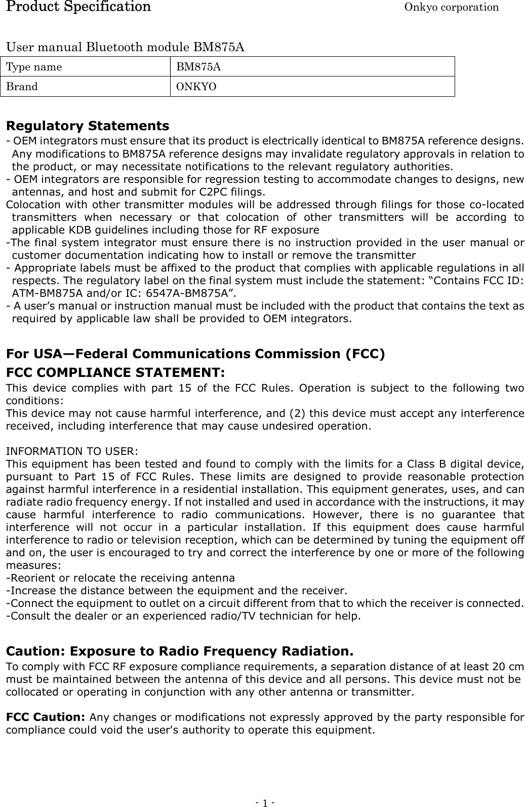 Product Specification    Onkyo corporation - 1 -   User manual Bluetooth module BM875A Type name  BM875A Brand  ONKYO  Regulatory Statements - OEM integrators must ensure that its product is electrically identical to BM875A reference designs. Any modifications to BM875A reference designs may invalidate regulatory approvals in relation to the product, or may necessitate notifications to the relevant regulatory authorities. - OEM integrators are responsible for regression testing to accommodate changes to designs, new antennas, and host and submit for C2PC filings.   Colocation with other transmitter modules will be addressed through filings for those co-located transmitters  when  necessary  or  that  colocation  of  other  transmitters  will  be  according  to applicable KDB guidelines including those for RF exposure -The final system integrator must ensure there is no instruction provided in the user manual or customer documentation indicating how to install or remove the transmitter - Appropriate labels must be affixed to the product that complies with applicable regulations in all respects. The regulatory label on the final system must include the statement: “Contains FCC ID: ATM-BM875A and/or IC: 6547A-BM875A”. - A user’s manual or instruction manual must be included with the product that contains the text as required by applicable law shall be provided to OEM integrators.    For USA—Federal Communications Commission (FCC) FCC COMPLIANCE STATEMENT: This  device  complies  with  part  15  of  the  FCC  Rules.  Operation  is  subject  to  the  following  two conditions: This device may not cause harmful interference, and (2) this device must accept any interference received, including interference that may cause undesired operation.  INFORMATION TO USER: This equipment has been tested and found to comply with the limits for a Class B digital device, pursuant  to  Part  15  of  FCC  Rules.  These  limits  are  designed  to  provide  reasonable  protection against harmful interference in a residential installation. This equipment generates, uses, and can radiate radio frequency energy. If not installed and used in accordance with the instructions, it may cause  harmful  interference  to  radio  communications.  However,  there  is  no  guarantee  that interference  will  not  occur  in  a  particular  installation.  If  this  equipment  does  cause  harmful interference to radio or television reception, which can be determined by tuning the equipment off and on, the user is encouraged to try and correct the interference by one or more of the following measures: -Reorient or relocate the receiving antenna -Increase the distance between the equipment and the receiver. -Connect the equipment to outlet on a circuit different from that to which the receiver is connected. -Consult the dealer or an experienced radio/TV technician for help.  Caution: Exposure to Radio Frequency Radiation.   To comply with FCC RF exposure compliance requirements, a separation distance of at least 20 cm must be maintained between the antenna of this device and all persons. This device must not be collocated or operating in conjunction with any other antenna or transmitter.  FCC Caution: Any changes or modifications not expressly approved by the party responsible for compliance could void the user&apos;s authority to operate this equipment.    