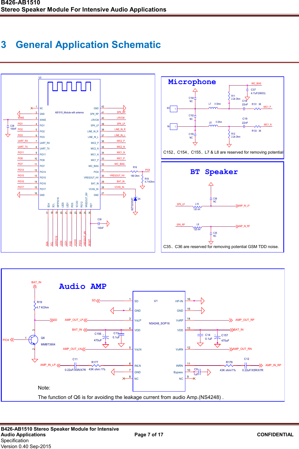  B426-AB1510   Stereo Speaker Module For Intensive Audio Applications                                                          B426-AB1510 Stereo Speaker Module for Intensive Audio Applications                                    Page 7 of 17                                      CONFIDENTIAL   Specification     Version 0.40 Sep-2015                     3  General Application Schematic PIO4C39100nFD5BZT52C6V8TPIO2PIO1WAKEPIO11UART_TXUART_RXPIO3PIO16PIO15PIO14PIO7PIO6WP/PIO18SCLSDAPIO17PIO12VCCIOPIO5LED1LED0VREGOUT_HVBAT_INVCHG_INLINE_IN_LMIC2_PMIC2_NMIC1_NMIC1_PMIC_BIASSPK_RPLRVCMVREGOUT_MVSPK_LPLINE_IN_RRESETU3AB1510_Module with antennaVCHG_IN 28BAT_IN 29LINE_IN_R 38SPK_LP 39LRVCM 40MIC_BIAS 32MIC1_P 33MIC2_P 36LINE_IN_L 37WAKE3VREGOUT_MV25UART_TX8UART_RX7LED020LED121PIO1715PIO1614PIO1513PIO1412PIO1224VCCIO23PIO119PIO711PIO610PIO522VREGOUT_HV 30PIO36PIO25PIO14NC1RST26PIO4 31MIC2_N 35MIC1_N 34SDA17SCL18GND2GND16 GND 27SPK_RP 41WP/PIO1819GND 42R16180 OhmR184.7 KOhmC38100nF   MIC1_NC152 C154 C155L7 &amp; L8 are reserved for removing potential GSM TDD noise.MIC1_PC374.7uF(0603)R122.2k OhmR112.2k OhmM+ 1C1822nFC1922nFM- 1MIC_BIASC35 C36 are reserved for removing potential GSM TDD noise.MicrophoneL7 0 OhmL8 0 OhmC154NCC155NCC152NCR131 3KR133 3KL9120 nHL10120 nHSPK_LPC36NCC35NCSPK_RPBT SpeakerAMP_IN_LPAMP_IN_RP  R17743K ohm /1%PIO4BAT_INQ6MMBT3904132+C156470uF+C157470uFR194.7 KOhmC110.22uF/X5R/X7RC130.1uF C140.1uFR17643K ohm/1%C91uFC120.22uF/X5R/X7RBAT_INAMP_OUT_RPAMP_OUT_LNAMP_IN_LP AMP_IN_RPAMP_OUT_RNAudio AMPBAT_INU1NS4248_SOP16SD1GND2VoLP3VDD4VoLN5INLN6GND7NC8HP-IN 16GND 15VoRP 14VDD 13VoRN 12INRN 11NC 9Bypass 10SDSD AMP_OUT_LPNote:The function of Q6 is for avoiding the leakage current from audio Amp.(NS4248) .  