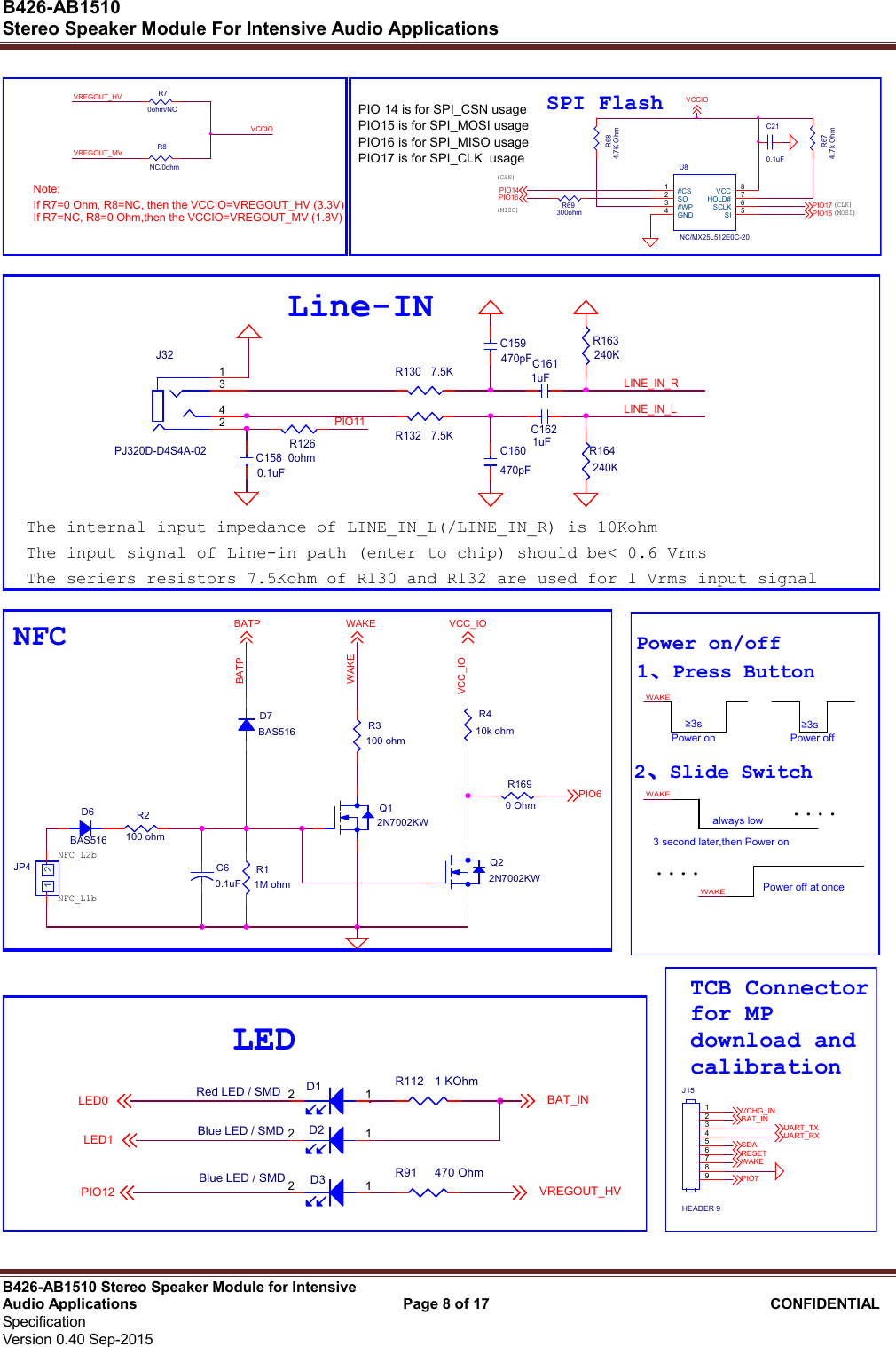  B426-AB1510   Stereo Speaker Module For Intensive Audio Applications                                                          B426-AB1510 Stereo Speaker Module for Intensive Audio Applications                                    Page 8 of 17                                      CONFIDENTIAL   Specification     Version 0.40 Sep-2015                     PIO16 is for SPI_MISO usagePIO17 is for SPI_CLK  usage(CLK)(CSN)C210.1uFSPI Flash(MOSI)R674.7k OhmU8NC/MX25L512E0C-20#CS1SO2#WP3GND4SI 5SCLK 6HOLD# 7VCC 8R684.7K OhmPIO15PIO16PIO14(MISO)PIO17VCCIONote: R70ohm/NCR8NC/0ohmIf R7=0 Ohm, R8=NC, then the VCCIO=VREGOUT_HV (3.3V)If R7=NC, R8=0 Ohm,then the VCCIO=VREGOUT_MV (1.8V)VREGOUT_HVVREGOUT_MVPIO 14 is for SPI_CSN usageVCCIOR69300ohmPIO15 is for SPI_MOSI usage The input signal of Line-in path (enter to chip) should be&lt; 0.6 VrmsThe internal input impedance of LINE_IN_L(/LINE_IN_R) is 10KohmR164240KC1580.1uFLINE_IN_LPIO11R130 7.5KR132 7.5KJ32PJ320D-D4S4A-021234C159470pFLine-INC160470pFC1611uFR1260ohmLINE_IN_RC1621uFR163240KThe seriers resistors 7.5Kohm of R130 and R132 are used for 1 Vrms input signal  NFCWAKED7BAS516D6BAS516R2100 ohmR11M ohmR3100 ohmC60.1uFQ12N7002KWR410k ohmQ22N7002KWJP41 2NFC_L2bBATPWAKEVCC_IOR1690 OhmNFC_L1bPIO6BATP VCC_IO   Power on/off1 Press ButtonPower onWAKEPower off≥3s....≥3s....2 Slide Switch3 second later,then Power on WAKEalways lowPower off at onceWAKE R91 470 OhmD3Blue LED / SMD 12PIO12D2Blue LED / SMD 12LED1LED0D1Red LED / SMD 12LEDBAT_INR112 1 KOhmVREGOUT_HV   TCB Connectorfor MPdownload andcalibrationPIO7BAT_INJ15HEADER 9123456789VCHG_INUART_RXRESETSDAWAKEUART_TX 