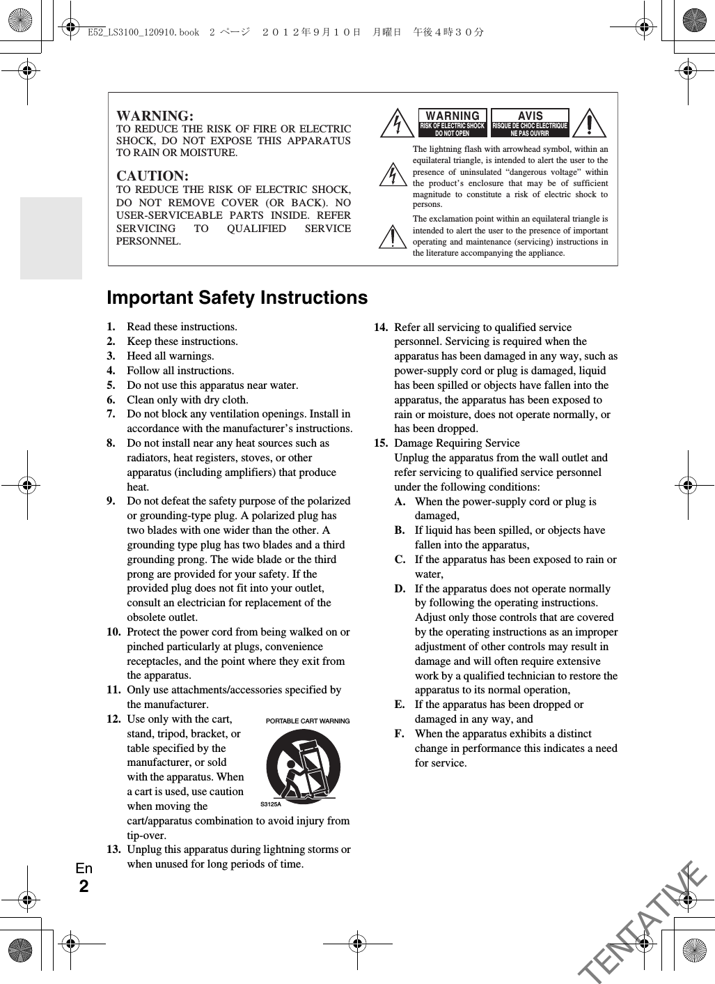 2EnBefore UseImportant Safety Instructions1. Read these instructions.2. Keep these instructions.3. Heed all warnings.4. Follow all instructions.5. Do not use this apparatus near water.6. Clean only with dry cloth.7. Do not block any ventilation openings. Install in accordance with the manufacturer’s instructions.8. Do not install near any heat sources such as radiators, heat registers, stoves, or other apparatus (including amplifiers) that produce heat.9. Do not defeat the safety purpose of the polarized or grounding-type plug. A polarized plug has two blades with one wider than the other. A grounding type plug has two blades and a third grounding prong. The wide blade or the third prong are provided for your safety. If the provided plug does not fit into your outlet, consult an electrician for replacement of the obsolete outlet.10. Protect the power cord from being walked on or pinched particularly at plugs, convenience receptacles, and the point where they exit from the apparatus.11. Only use attachments/accessories specified by the manufacturer.12. Use only with the cart, stand, tripod, bracket, or table specified by the manufacturer, or sold with the apparatus. When a cart is used, use caution when moving the cart/apparatus combination to avoid injury from tip-over.13. Unplug this apparatus during lightning storms or when unused for long periods of time.14. Refer all servicing to qualified service personnel. Servicing is required when the apparatus has been damaged in any way, such as power-supply cord or plug is damaged, liquid has been spilled or objects have fallen into the apparatus, the apparatus has been exposed to rain or moisture, does not operate normally, or has been dropped.15. Damage Requiring ServiceUnplug the apparatus from the wall outlet and refer servicing to qualified service personnel under the following conditions:A. When the power-supply cord or plug is damaged,B. If liquid has been spilled, or objects have fallen into the apparatus,C. If the apparatus has been exposed to rain or water,D. If the apparatus does not operate normally by following the operating instructions. Adjust only those controls that are covered by the operating instructions as an improper adjustment of other controls may result in damage and will often require extensive work by a qualified technician to restore the apparatus to its normal operation,E. If the apparatus has been dropped or damaged in any way, andF. When the apparatus exhibits a distinct change in performance this indicates a need for service.WARNING:TO REDUCE THE RISK OF FIRE OR ELECTRIC SHOCK, DO NOT EXPOSE THIS APPARATUS TO RAIN OR MOISTURE.CAUTION:TO REDUCE THE RISK OF ELECTRIC SHOCK, DO NOT REMOVE COVER (OR BACK). NO USER-SERVICEABLE PARTS INSIDE. REFER SERVICING TO QUALIFIED SERVICE PERSONNEL.The lightning flash with arrowhead symbol, within an equilateral triangle, is intended to alert the user to the presence of uninsulated “dangerous voltage” within the product’s enclosure that may be of sufficient magnitude to constitute a risk of electric shock to persons.The exclamation point within an equilateral triangle is intended to alert the user to the presence of important operating and maintenance (servicing) instructions in the literature accompanying the appliance.WARNINGRISK OF ELECTRIC SHOCKDO NOT OPENRISQUE DE CHOC ELECTRIQUENE PAS OUVRIRAVIS  PORTABLE CART WARNINGS3125AE52_LS3100_120910.book  2 ページ  ２０１２年９月１０日　月曜日　午後４時３０分TENTATIVE