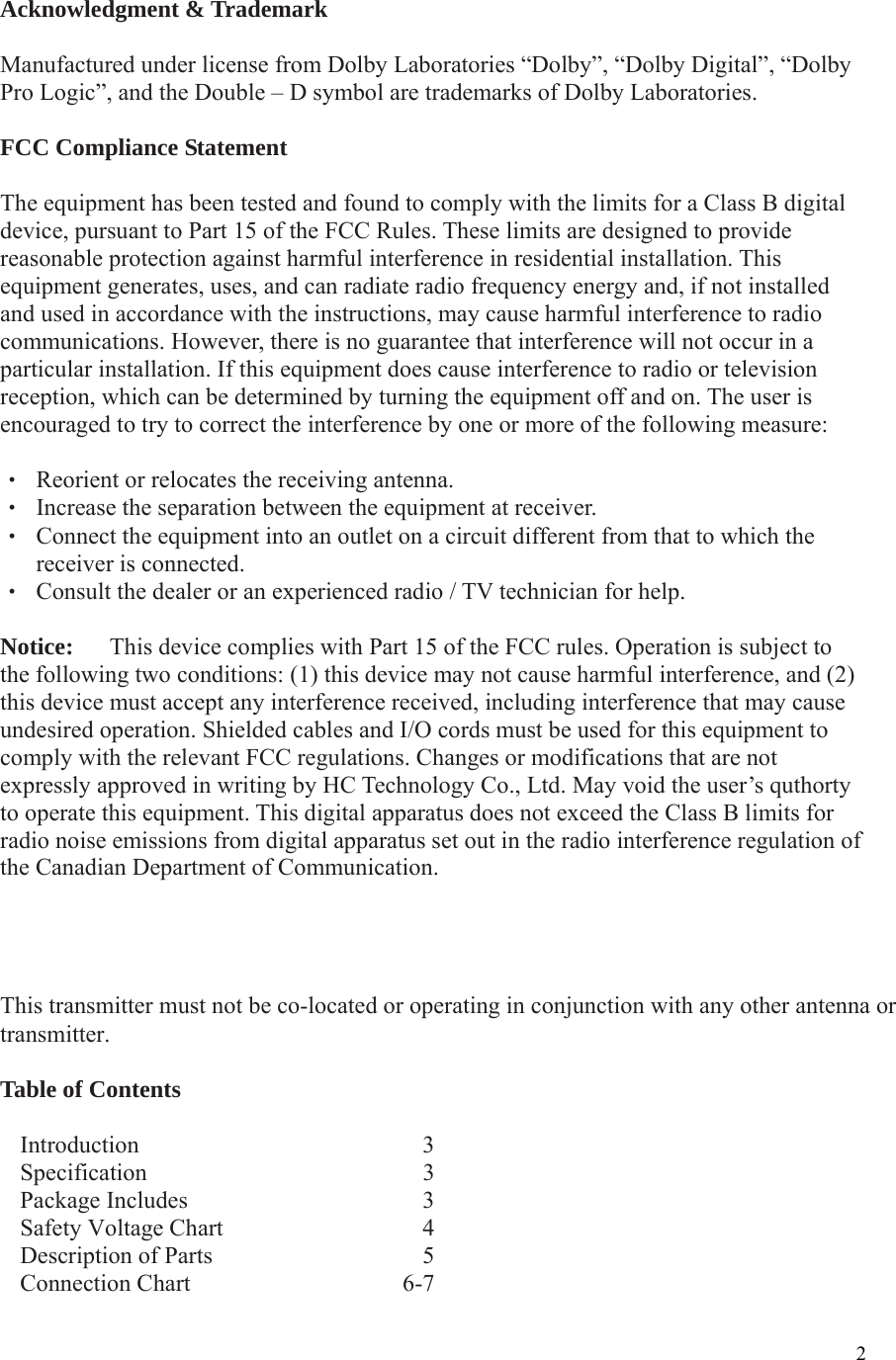  2Acknowledgment &amp; Trademark  Manufactured under license from Dolby Laboratories “Dolby”, “Dolby Digital”, “Dolby Pro Logic”, and the Double – D symbol are trademarks of Dolby Laboratories.  FCC Compliance Statement  The equipment has been tested and found to comply with the limits for a Class B digital device, pursuant to Part 15 of the FCC Rules. These limits are designed to provide reasonable protection against harmful interference in residential installation. This equipment generates, uses, and can radiate radio frequency energy and, if not installed and used in accordance with the instructions, may cause harmful interference to radio communications. However, there is no guarantee that interference will not occur in a particular installation. If this equipment does cause interference to radio or television reception, which can be determined by turning the equipment off and on. The user is encouraged to try to correct the interference by one or more of the following measure:  ‧  Reorient or relocates the receiving antenna. ‧  Increase the separation between the equipment at receiver. ‧  Connect the equipment into an outlet on a circuit different from that to which the receiver is connected. ‧  Consult the dealer or an experienced radio / TV technician for help.  Notice:      This device complies with Part 15 of the FCC rules. Operation is subject to the following two conditions: (1) this device may not cause harmful interference, and (2) this device must accept any interference received, including interference that may cause undesired operation. Shielded cables and I/O cords must be used for this equipment to comply with the relevant FCC regulations. Changes or modifications that are not expressly approved in writing by HC Technology Co., Ltd. May void the user’s quthorty to operate this equipment. This digital apparatus does not exceed the Class B limits for radio noise emissions from digital apparatus set out in the radio interference regulation of the Canadian Department of Communication.     IMPORTANT NOTE: FCC Radiation Exposure Statement:This equipment complies with FCC radiation exposure limits set forth for an uncontrolled environment. This equipment should be installed and operated with minimum distance 20cm between the radiator &amp; your body. This transmitter must not be co-located or operating in conjunction with any other antenna ortransmitter. Table of Contents  Introduction   3 Specification   3 Package Includes    3Safety Voltage Chart    4 Description of Parts    5 Connection Chart     6-7  