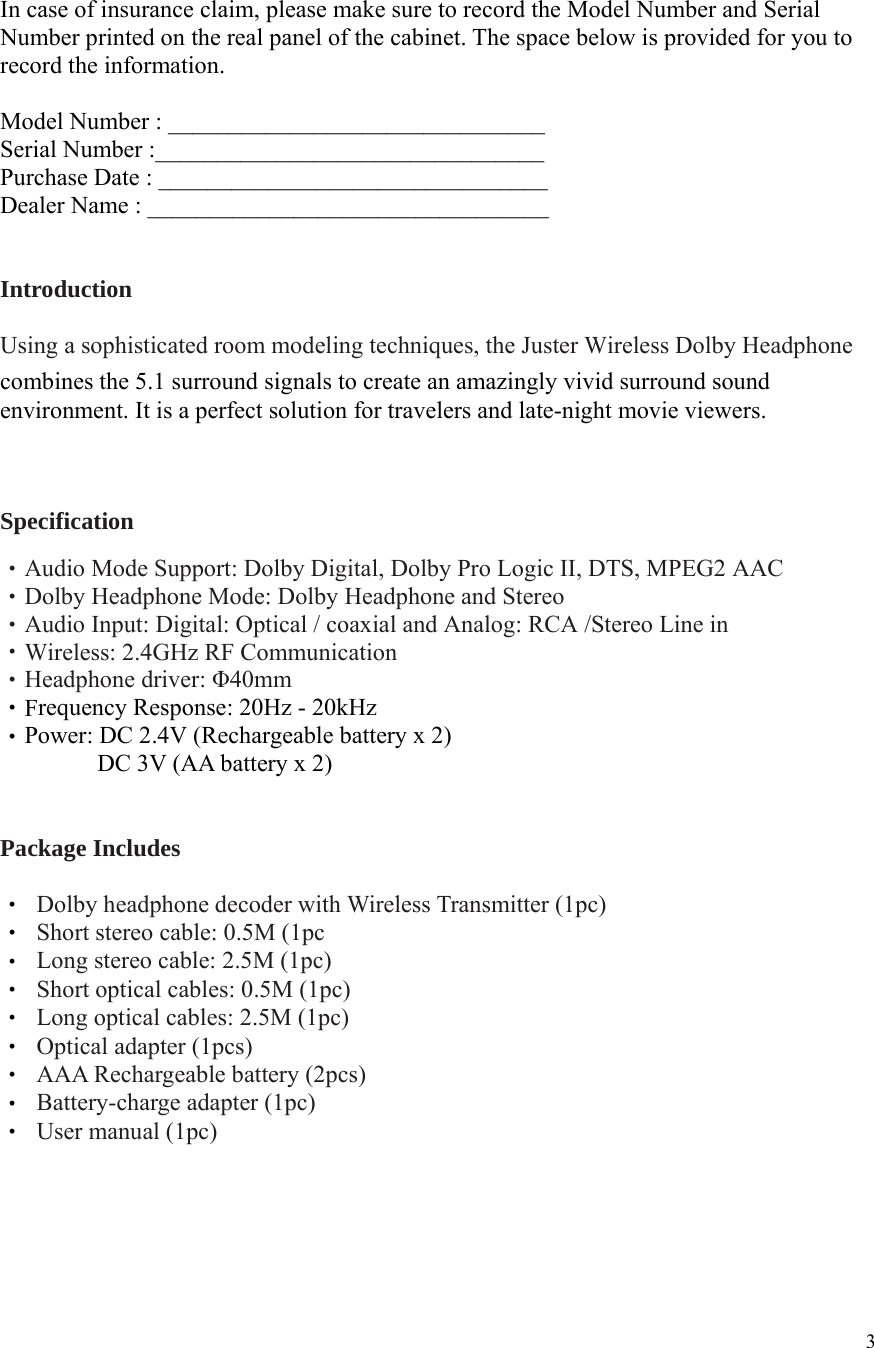  3 In case of insurance claim, please make sure to record the Model Number and Serial Number printed on the real panel of the cabinet. The space below is provided for you to record the information.  Model Number : _______________________________   Serial Number :________________________________   Purchase Date : ________________________________   Dealer Name : _________________________________   Introduction  Using a sophisticated room modeling techniques, the Juster Wireless Dolby Headphone   combines the 5.1 surround signals to create an amazingly vivid surround sound environment. It is a perfect solution for travelers and late-night movie viewers.   Specification  ‧Audio Mode Support: Dolby Digital, Dolby Pro Logic II, DTS, MPEG2 AAC ‧Dolby Headphone Mode: Dolby Headphone and Stereo ‧Audio Input: Digital: Optical / coaxial and Analog: RCA /Stereo Line in Wireless: 2.4GHz RF Communication‧ ‧Headphone driver: Φ40mm F‧requency Response: 20Hz - 20kHz ‧Power: DC 2.4V (Rechargeable battery x 2)         DC 3V (AA battery x 2)   Package Includes  ‧  Dolby headphone decoder with Wireless Transmitter (1pc) ‧  Short stereo cable: 0.5M (1pc ‧  Long stereo cable: 2.5M (1pc) ‧  Short optical cables: 0.5M (1pc) ‧  Long optical cables: 2.5M (1pc) ‧  Optical adapter (1pcs) ‧  AAA Rechargeable battery (2pcs) ‧  Battery-charge adapter (1pc) ‧  User manual (1pc)     