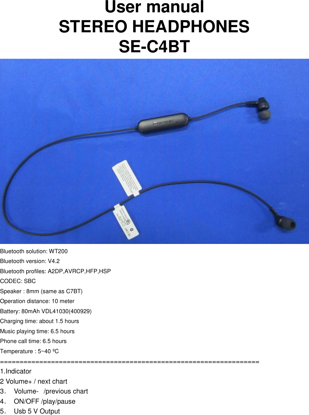  User manual STEREO HEADPHONES             SE-C4BT    Bluetooth solution: WT200 Bluetooth version: V4.2 Bluetooth profiles: A2DP,AVRCP,HFP,HSP CODEC: SBC Speaker : 8mm (same as C7BT) Operation distance: 10 meter Battery: 80mAh VDL41030(400929) Charging time: about 1.5 hours Music playing time: 6.5 hours Phone call time: 6.5 hours Temperature : 5~40 ºC ================================================================== 1.Indicator                   2 Volume+ / next chart            3．  Volume-   /previous chart                   4．  ON/OFF /play/pause                 5．  Usb 5 V Output       