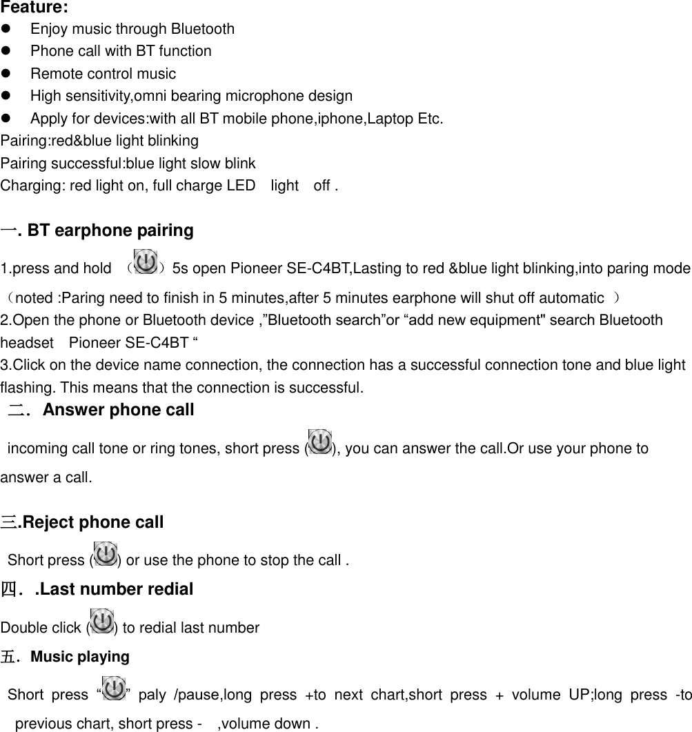   Feature:   Enjoy music through Bluetooth   Phone call with BT function   Remote control music   High sensitivity,omni bearing microphone design   Apply for devices:with all BT mobile phone,iphone,Laptop Etc. Pairing:red&amp;blue light blinking   Pairing successful:blue light slow blink Charging: red light on, full charge LED    light    off .  一. BT earphone pairing 1.press and hold  （ ）5s open Pioneer SE-C4BT,Lasting to red &amp;blue light blinking,into paring mode （noted :Paring need to finish in 5 minutes,after 5 minutes earphone will shut off automatic  ） 2.Open the phone or Bluetooth device ,”Bluetooth search”or “add new equipment&quot; search Bluetooth headset    Pioneer SE-C4BT “ 3.Click on the device name connection, the connection has a successful connection tone and blue light flashing. This means that the connection is successful.  二．Answer phone call   incoming call tone or ring tones, short press ( ), you can answer the call.Or use your phone to answer a call.  三.Reject phone call     Short press ( ) or use the phone to stop the call . 四．.Last number redial Double click ( ) to redial last number   五．Music playing  Short  press  “ ”  paly  /pause,long  press  +to  next  chart,short  press  +  volume  UP;long  press  -to previous chart, short press -  ,volume down .           