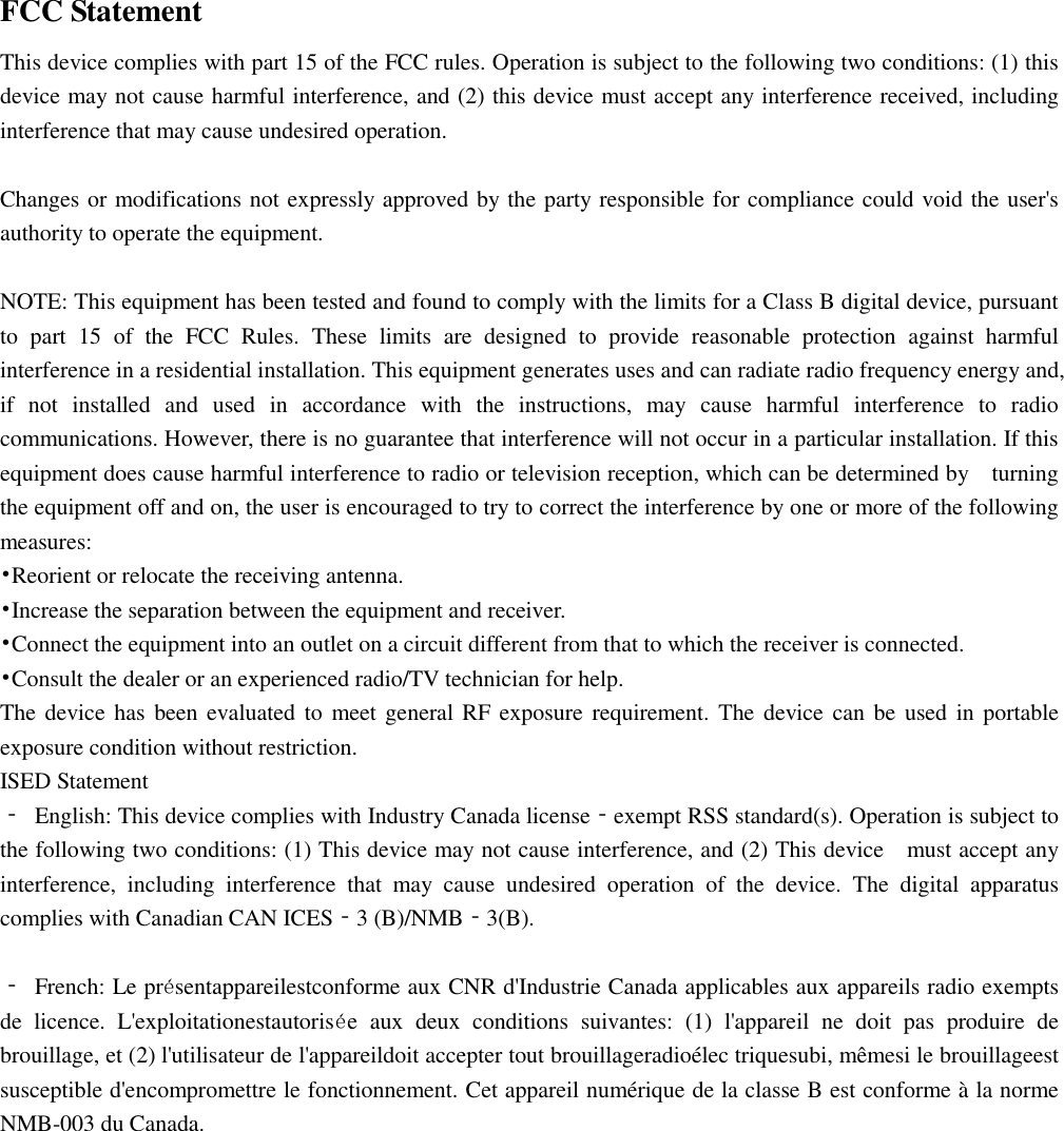    FCC Statement This device complies with part 15 of the FCC rules. Operation is subject to the following two conditions: (1) this device may not cause harmful interference, and (2) this device must accept any interference received, including interference that may cause undesired operation.    Changes or modifications not expressly approved by the party responsible for compliance could void the user&apos;s authority to operate the equipment.  NOTE: This equipment has been tested and found to comply with the limits for a Class B digital device, pursuant to  part  15  of  the  FCC  Rules.  These  limits  are  designed  to  provide  reasonable  protection  against  harmful interference in a residential installation. This equipment generates uses and can radiate radio frequency energy and, if  not  installed  and  used  in  accordance  with  the  instructions,  may  cause  harmful  interference  to  radio communications. However, there is no guarantee that interference will not occur in a particular installation. If this equipment does cause harmful interference to radio or television reception, which can be determined by    turning the equipment off and on, the user is encouraged to try to correct the interference by one or more of the following measures: •Reorient or relocate the receiving antenna. •Increase the separation between the equipment and receiver. •Connect the equipment into an outlet on a circuit different from that to which the receiver is connected. •Consult the dealer or an experienced radio/TV technician for help. The device has been evaluated to  meet general RF exposure requirement. The device can be  used in portable exposure condition without restriction. ISED Statement ‐  English: This device complies with Industry Canada license‐exempt RSS standard(s). Operation is subject to the following two conditions: (1) This device may not cause interference, and (2) This device    must accept any interference,  including  interference  that  may  cause  undesired  operation  of  the  device.  The  digital  apparatus complies with Canadian CAN ICES‐3 (B)/NMB‐3(B).  ‐  French: Le présentappareilestconforme aux CNR d&apos;Industrie Canada applicables aux appareils radio exempts de  licence.  L&apos;exploitationestautorisée  aux  deux  conditions  suivantes:  (1)  l&apos;appareil  ne  doit  pas  produire  de brouillage, et (2) l&apos;utilisateur de l&apos;appareildoit accepter tout brouillageradioélec triquesubi, mêmesi le brouillageest susceptible d&apos;encompromettre le fonctionnement. Cet appareil numérique de la classe B est conforme à la norme NMB-003 du Canada. 