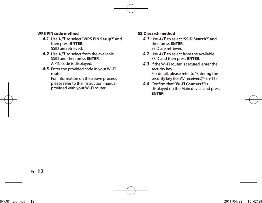 En-12SSID search method4.1  Use q/w to select “SSID Search?” and then press ENTER. SSID are retrieved. 4.2  Use q/w to select from the available SSID and then press ENTER.4.3  If the Wi-Fi router is secured, enter the security key. For detail, please refer to “Entering the security key (for AV receivers)” (En-13).4.4  Confirm that “Wi-Fi Connect?” is displayed on the Main device and press ENTER.WPS PIN code method4.1  Use q/w to select “WPS PIN Setup?” and then press ENTER. SSID are retrieved. 4.2  Use q/w to select from the available SSID and then press ENTER. A PIN code is displayed.4.3  Enter the provided code in your Wi-Fi router. For information on the above process, please refer to the instruction manual provided with your Wi-Fi router.UP-AR1_En.indd   12 2011/04/22   10:42:28