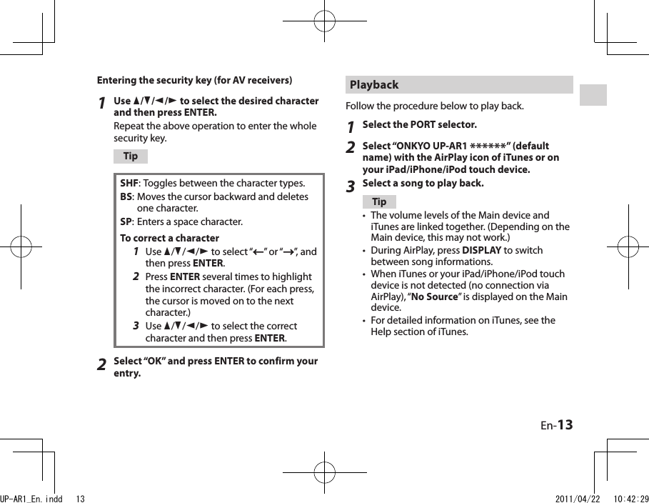 En-13Playback Follow the procedure below to play back.1Select the PORT selector.2Select “ONKYO UP-AR1 ******” (default name) with the AirPlay icon of iTunes or on your iPad/iPhone/iPod touch device.3Select a song to play back.TipThe volume levels of the Main device and iTunes are linked together. (Depending on the Main device, this may not work.)During AirPlay, press DISPLAY to switch between song informations.When iTunes or your iPad/iPhone/iPod touch device is not detected (no connection via AirPlay), “No Source” is displayed on the Main device.For detailed information on iTunes, see the Help section of iTunes.••••Entering the security key (for AV receivers)1Use q/w/e/r to select the desired character and then press ENTER.Repeat the above operation to enter the whole security key.TipSHF: Toggles between the character types.BS: Moves the cursor backward and deletes one character.SP: Enters a space character.To correct a character1  Use q/w/e/r to select “ ” or “ ”, and then press ENTER.2  Press ENTER several times to highlight the incorrect character. (For each press, the cursor is moved on to the next character.)3  Use q/w/e/r to select the correct character and then press ENTER.2Select “OK” and press ENTER to confirm your entry.UP-AR1_En.indd   13 2011/04/22   10:42:29