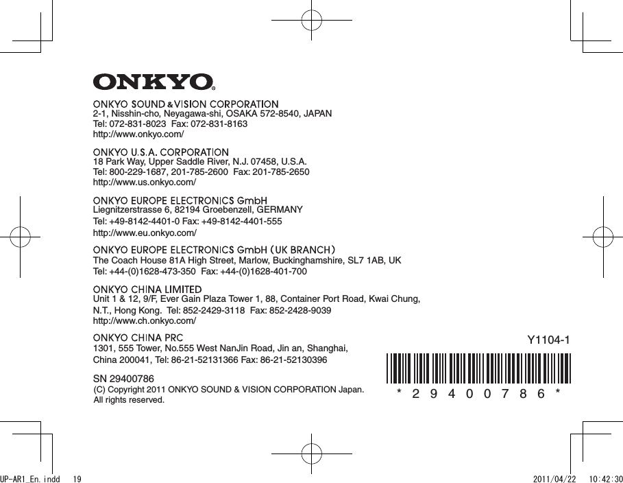 Y1104-1*   2   9   4   0   0   7   8   6   *SN 29400786(C) Copyright 2011 ONKYO SOUND &amp; VISION CORPORATION Japan. All rights reserved.2-1, Nisshin-cho, Neyagawa-shi, OSAKA 572-8540, JAPANTel: 072-831-8023  Fax: 072-831-8163http://www.onkyo.com/18 Park Way, Upper Saddle River, N.J. 07458, U.S.A.Tel: 800-229-1687, 201-785-2600  Fax: 201-785-2650  http://www.us.onkyo.com/Liegnitzerstrasse 6, 82194 Groebenzell, GERMANYTel: +49-8142-4401-0 Fax: +49-8142-4401-555  http://www.eu.onkyo.com/The Coach House 81A High Street, Marlow, Buckinghamshire, SL7 1AB, UKTel: +44-(0)1628-473-350  Fax: +44-(0)1628-401-700Unit 1 &amp; 12, 9/F, Ever Gain Plaza Tower 1, 88, Container Port Road, Kwai Chung, N.T., Hong Kong.  Tel: 852-2429-3118  Fax: 852-2428-9039http://www.ch.onkyo.com/1301, 555 Tower, No.555 West NanJin Road, Jin an, Shanghai, China 200041, Tel: 86-21-52131366 Fax: 86-21-52130396UP-AR1_En.indd   19 2011/04/22   10:42:30