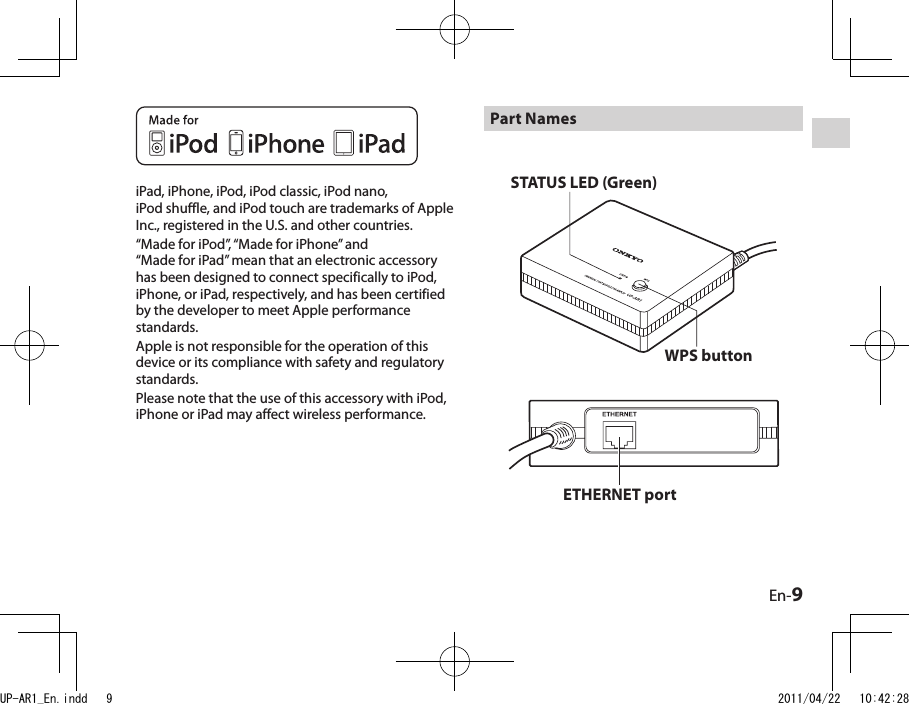 En-9Part NamesETHERNET portSTATUS LED (Green)WPS buttoniPad, iPhone, iPod, iPod classic, iPod nano, iPod shuffle, and iPod touch are trademarks of Apple Inc., registered in the U.S. and other countries.“Made for iPod”, “Made for iPhone” and “Made for iPad” mean that an electronic accessory has been designed to connect specifically to iPod, iPhone, or iPad, respectively, and has been certified by the developer to meet Apple performance standards. Apple is not responsible for the operation of this device or its compliance with safety and regulatory standards.Please note that the use of this accessory with iPod, iPhone or iPad may affect wireless performance.UP-AR1_En.indd   9 2011/04/22   10:42:28