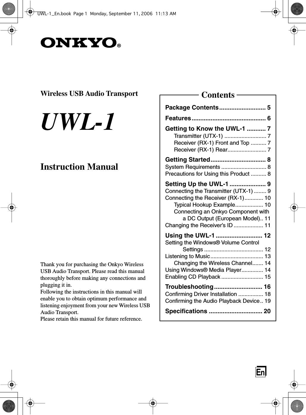 EnWireless USB Audio TransportUWL-1Instruction ManualThank you for purchasing the Onkyo Wireless USB Audio Transport. Please read this manual thoroughly before making any connections and plugging it in.Following the instructions in this manual will enable you to obtain optimum performance and listening enjoyment from your new Wireless USB Audio Transport. Please retain this manual for future reference.ContentsPackage Contents........................... 5Features........................................... 6Getting to Know the UWL-1 ........... 7Transmitter (UTX-1) ........................... 7Receiver (RX-1) Front and Top .......... 7Receiver (RX-1) Rear......................... 7Getting Started................................ 8System Requirements ............................. 8Precautions for Using this Product .......... 8Setting Up the UWL-1 ..................... 9Connecting the Transmitter (UTX-1) ........ 9Connecting the Receiver (RX-1)............ 10Typical Hookup Example.................. 10Connecting an Onkyo Component with a DC Output (European Model).. 11Changing the Receiver’s ID ................... 11Using the UWL-1 ........................... 12Setting the Windows® Volume Control Settings ...................................... 12Listening to Music.................................. 13Changing the Wireless Channel....... 14Using Windows® Media Player.............. 14Enabling CD Playback ........................... 15Troubleshooting............................ 16Conﬁrming Driver Installation ................ 18Conﬁrming the Audio Playback Device.. 19Speciﬁcations ............................... 20UWL-1_En.book Page 1 Monday, September 11, 2006 11:13 AM