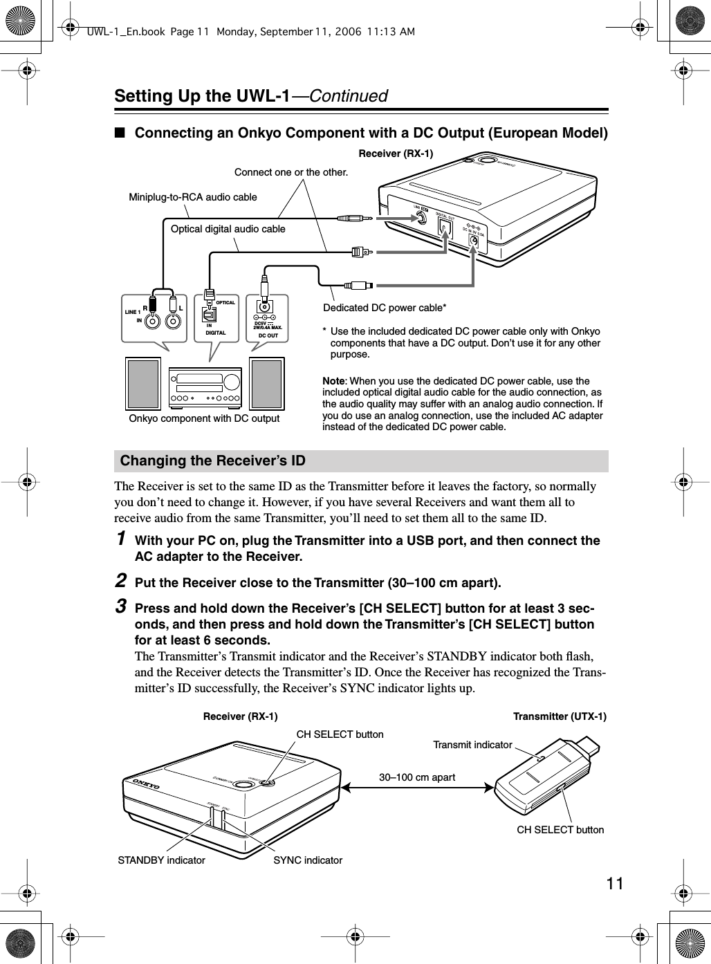  11 Setting Up the UWL-1 —Continued ■ Connecting an Onkyo Component with a DC Output (European Model) The Receiver is set to the same ID as the Transmitter before it leaves the factory, so normally you don’t need to change it. However, if you have several Receivers and want them all to receive audio from the same Transmitter, you’ll need to set them all to the same ID. 1 With your PC on, plug the Transmitter into a USB port, and then connect the AC adapter to the Receiver. 2 Put the Receiver close to the Transmitter (30–100 cm apart). 3 Press and hold down the Receiver’s [CH SELECT] button for at least 3 sec-onds, and then press and hold down the Transmitter’s [CH SELECT] button for at least 6 seconds. The Transmitter’s Transmit indicator and the Receiver’s STANDBY indicator both ﬂash, and the Receiver detects the Transmitter’s ID. Once the Receiver has recognized the Trans-mitter’s ID successfully, the Receiver’s SYNC indicator lights up. Changing the Receiver’s IDDIGITALOPTICALIN  DC5V2W/0.4A MAX.DC OUTLRLINE 1INOptical digital audio cableDedicated DC power cable** Use the included dedicated DC power cable only with Onkyo components that have a DC output. Don’t use it for any other purpose.Onkyo component with DC outputReceiver (RX-1)Note: When you use the dedicated DC power cable, use the included optical digital audio cable for the audio connection, as the audio quality may suffer with an analog audio connection. If you do use an analog connection, use the included AC adapter instead of the dedicated DC power cable.Miniplug-to-RCA audio cableConnect one or the other.Receiver (RX-1)CH SELECT buttonSTANDBY indicator SYNC indicatorTransmitter (UTX-1)Transmit indicatorCH SELECT button30–100 cm apartUWL-1_En.book Page 11 Monday, September 11, 2006 11:13 AM