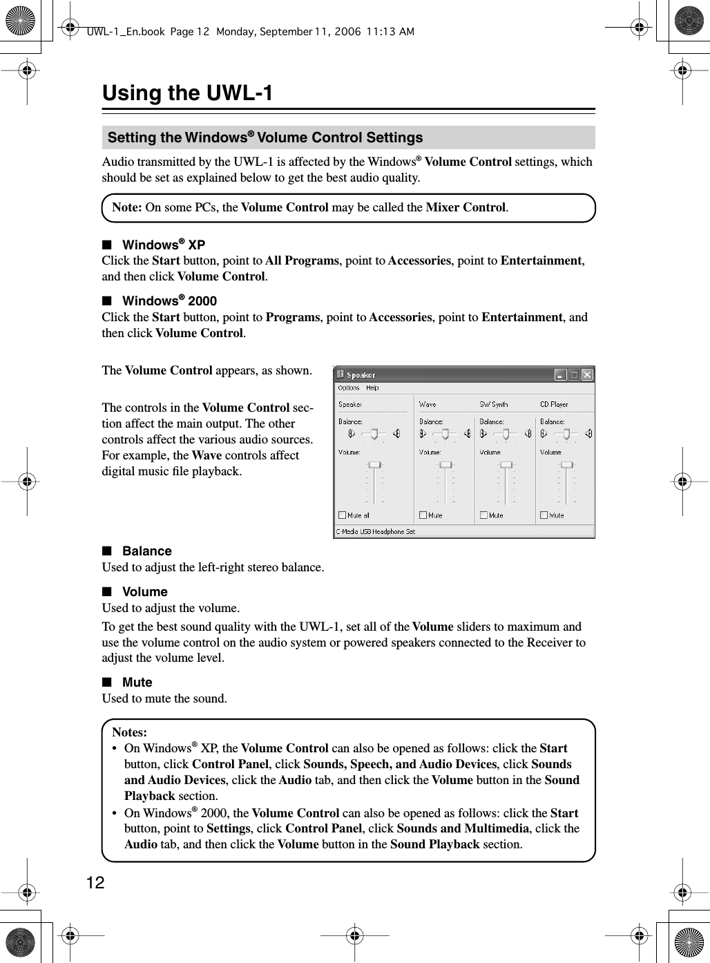  12 Using the UWL-1 Audio transmitted by the UWL-1 is affected by the Windows ®   Volume Control  settings, which should be set as explained below to get the best audio quality. ■ Windows ®  XP Click the  Start  button, point to  All Programs , point to  Accessories , point to  Entertainment , and then click  Volume Control . ■ Windows ®  2000 Click the  Start  button, point to  Programs , point to  Accessories , point to  Entertainment , and then click  Volume Control .The  Volume Control  appears, as shown.The controls in the  Volume Control  sec-tion affect the main output. The other controls affect the various audio sources. For example, the  Wave  controls affect digital music ﬁle playback. ■ Balance Used to adjust the left-right stereo balance. ■ Volume Used to adjust the volume.To get the best sound quality with the UWL-1, set all of the  Volume  sliders to maximum and use the volume control on the audio system or powered speakers connected to the Receiver to adjust the volume level. ■ Mute Used to mute the sound. Setting the Windows ®  Volume Control SettingsNote: On some PCs, the Volume Control may be called the Mixer Control.Notes:•On Windows® XP, the Volume Control can also be opened as follows: click the Start button, click Control Panel, click Sounds, Speech, and Audio Devices, click Sounds and Audio Devices, click the Audio tab, and then click the Volume button in the Sound Playback section.•On Windows® 2000, the Volume Control can also be opened as follows: click the Start button, point to Settings, click Control Panel, click Sounds and Multimedia, click the Audio tab, and then click the Volume button in the Sound Playback section.UWL-1_En.book Page 12 Monday, September 11, 2006 11:13 AM