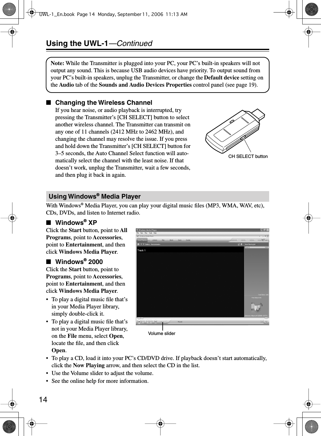  14 Using the UWL-1 —Continued ■ Changing the Wireless Channel If you hear noise, or audio playback is interrupted, try pressing the Transmitter’s [CH SELECT] button to select another wireless channel. The Transmitter can transmit on any one of 11 channels (2412 MHz to 2462 MHz), and changing the channel may resolve the issue. If you press and hold down the Transmitter’s [CH SELECT] button for 3–5 seconds, the Auto Channel Select function will auto-matically select the channel with the least noise. If that doesn’t work, unplug the Transmitter, wait a few seconds, and then plug it back in again.With Windows ®  Media Player, you can play your digital music ﬁles (MP3, WMA, WAV, etc), CDs, DVDs, and listen to Internet radio. ■ Windows ®  XP Click the  Start  button, point to  All Programs , point to  Accessories , point to  Entertainment , and then click  Windows Media Player . ■ Windows ®  2000 Click the  Start  button, point to  Programs , point to  Accessories , point to  Entertainment , and then click  Windows Media Player .•To play a digital music ﬁle that’s in your Media Player library, simply double-click it.•To play a digital music ﬁle that’s not in your Media Player library, on the  File  menu, select  Open , locate the ﬁle, and then click  Open .•To play a CD, load it into your PC’s CD/DVD drive. If playback doesn’t start automatically, click the  Now Playing  arrow, and then select the CD in the list.• Use the Volume slider to adjust the volume.• See the online help for more information. Using Windows ®  Media PlayerNote: While the Transmitter is plugged into your PC, your PC’s built-in speakers will not output any sound. This is because USB audio devices have priority. To output sound from your PC’s built-in speakers, unplug the Transmitter, or change the Default device setting on the Audio tab of the Sounds and Audio Devices Properties control panel (see page 19).CH SELECT buttonVolume sliderUWL-1_En.book Page 14 Monday, September 11, 2006 11:13 AM